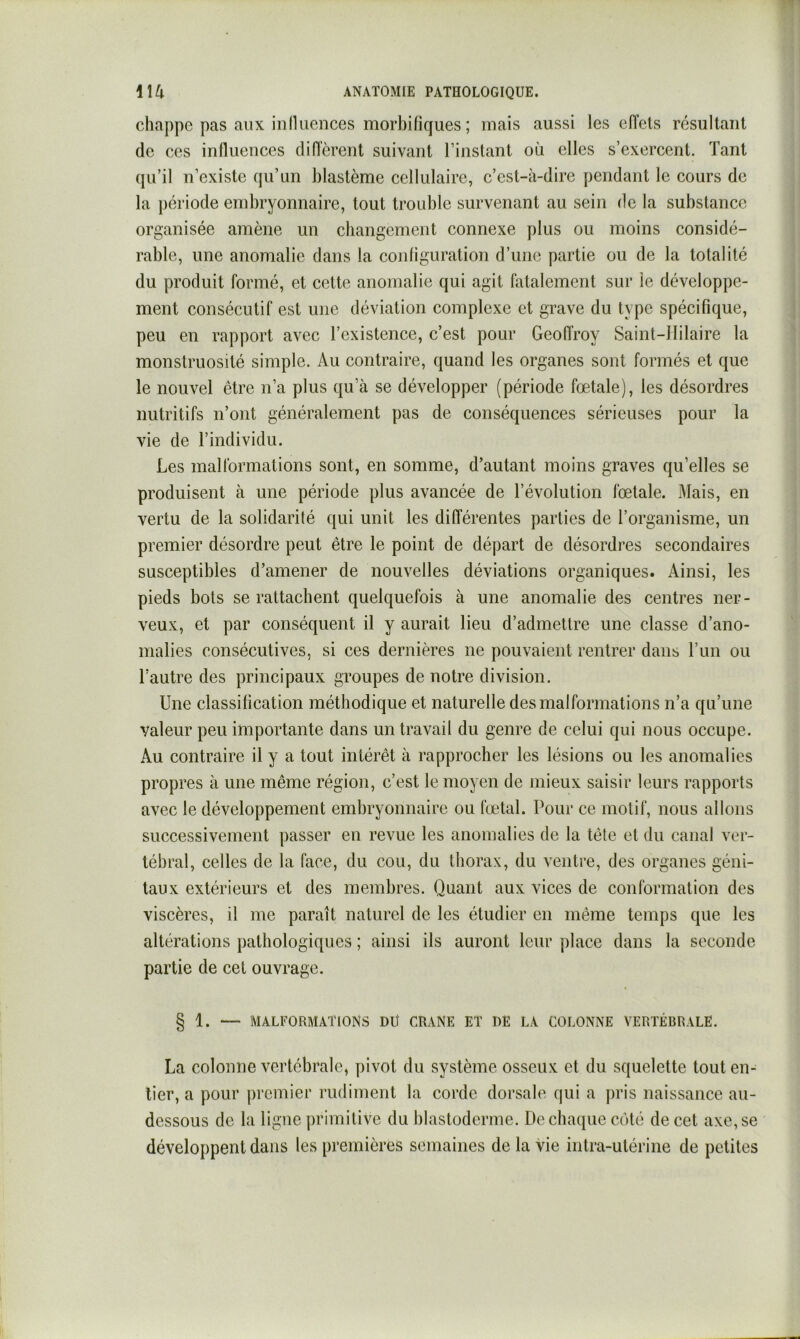 chappe pas aux in 11 uences morbifiques ; mais aussi les effets résultant de ces influences diAèrent suivant l’instant où elles s’exercent. Tant qu’il n’existe qu’un blastème cellulaire, c’est-à-dire pendant le cours de la période embryonnaire, tout trouble survenant au sein de la substance organisée amène un cbangcment connexe plus ou moins considé- rable, une anomalie dans la configuration d’une partie ou de la totalité du produit formé, et cette anomalie qui agit làtalement sur le développe- ment consécutif est une déviation complexe et grave du type spécifique, peu en rapport avec l’existence, c’est pour Geoffroy Saint-Hilaire la monstruosité simple. Au contraire, quand les organes sont formés et que le nouvel être n’a plus qu’à se développer (période fœtale), les désordres nutritifs n’ont généralement pas de conséquences sérieuses pour la vie de l’individu. Les malformations sont, en somme, d’autant moins graves qu’elles se produisent à une période plus avancée de l’évolution fœtale. Mais, en vertu de la solidarité qui unit les différentes parties de l’organisme, un premier désordre peut être le point de départ de désordres secondaires susceptibles d’amener de nouvelles déviations organiques. Ainsi, les pieds bots se rattachent quelquefois à une anomalie des centres ner- veux, et par conséquent il y aurait lieu d’admettre une classe d’ano- malies consécutives, si ces dernières ne pouvaient rentrer dans l’iin ou l’autre des principaux groupes de notre division. Une classification méthodique et naturelle des malformations n’a qu’une valeur peu importante dans un travail du genre de celui qui nous occupe. Au contraire il y a tout intérêt à rapprocher les lésions ou les anomalies propres à une même région, c’est le moyen de mieux saisir leurs rapports avec le développement embryonnaire ou fœtal. Pour ce motif, nous allons successivement passer en revue les anomalies de la tête et du canal ver- tébral, celles de la face, du cou, du thorax, du ventre, des organes géni- taux extérieurs et des membres. Quant aux vices de conformation des viscères, il me paraît naturel de les étudier en même temps que les altérations pathologiques ; ainsi ils auront leur place dans la seconde partie de cet ouvrage. § 1. — MALFORMATIONS DÜ CRANE ET DE LA COLONNE VERTÉBRALE. La colonne vertébrale, pivot du système osseux et du squelette tout en- tier, a pour premier rudiment la corde dorsale qui a pris naissance au- dessous de la ligne primitive du blastoderme. De chaque côté de cet axe, se développent dans les premières semaines de la vie intra-utérine de petites
