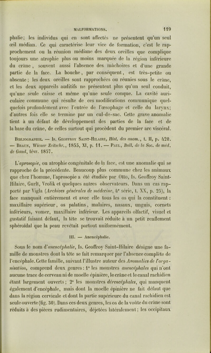 phalie; les individus qui en sont aiïeclés ne présentent qu’un seul œil médian. Ce qui caractérise leur vice de formation, c’est le rap- prochement ou la réunion médiane des deux oreilles que complique toujours une atrojihie plus ou moins marquée de la région inférieure du crâne , souvent aussi l’absence des mâchoires et d’une grande partie de la face. La bouche, par conséquent, est très-petite ou absente ; les deux oreilles sont rapprochées ou réunies sous le crâne, et les deux appareils auditifs ne présentent plus qu’un seul conduit, qu’une seule caisse et meme qu’une seule conque. La cavité auri- culaire commune qui résulte de ces modilications communique quel- quefois profondément avec l’entrée de l’œsophage et celle du larynx; d’autres fois elle se termine par un cul-de-sac. Cette grave anomalie tient à un défaut de développement des parties de la face et de la hase du crâne, de celles surtout qui procèdent du premier arc viscéral. Bibliographie. — Is. Geoffroy Saint-Hilaire, Hist. des anom., t. Il, p. â20. — Braun, Wiener Zeüschr.^ 1855, XI, p. 11. — Paul, Bull, de la Soc. de méd. de Gand, tévr. 1857. Vaprosopie, ou atrophie congénitale de la face, est une anomalie qui se rapproche de la précédente. Beaucoup plus commune chez les animaux que chez rhomme, Laprosopie a été étudiée par Otto, Is. Geoffroy Saint- Hilaire, Gurlt, Vrolik et quelques autres observateurs. Dans un cas rap- porté par Vigla (Archives générales de médecine^ 4® série, t. XX, p. 25), la face manquait entièrement et avec elle tous les os qui la constituent : maxillaire supérieur, os palatins, malaires, nasaux, unguis, cornets inférieurs, vomer, maxillaire inférieur. Les appareils olfactif, visuel et gustatif faisant défaut, la tête se trouvait réduite à un petit renflement sphéroïdal que la peau revêtait partout uniformément. III. — Anencéphalie. Sous le nom d'anencéphalie, Is. Geoffroy Saint-Hilaire désigne une fa- mille de monstres dont la tête se fait remarquer par l’absence complète de l’encéphale. Cette famille, suivant l’illustre auteur des Anomalies de l'orga- nisation, comprend deux genres : 1° les monstres anencéphales qui n’ont aucune trace de cerveau ni de moelle épinière, le crâne et le canal rachidien étant largement ouverts ; 2° les monstres dérencéphales, qui manquent également d’encéphale, mais dont la moelle épinière ne fait défaut que dans la région cervicale et dont la partie supérieure du canal rachidien est seule ouverte (fig. 30). Dans ces deux genres, les os de la voûte du crâne sont réduits à des pièces rudimentaires, déjetées latéralement; les occipitaux