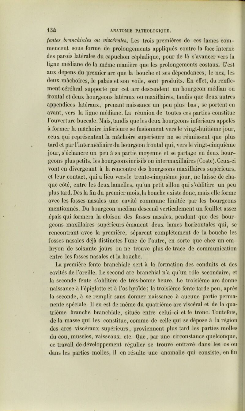 fentes branchiales ou viscérales. Les trois premières de ces lames com- mencent sous forme de prolongements appliqués contre la face interne des parois latérales du capuchon céphalique, pour de là s’avancer vers la ligne médiane de la même manière que les prolongements costaux. C’est aux dépens du premier arc que la bouche et ses dépendances, le nez, les deux mâchoires, le palais et son voile, sont produits. En effet, du renfle- ment cérébral supporté par cet arc descendent un bourgeon médian ou frontal et deux bourgeons latéraux ou maxillaires, tandis que deux autres appendices latéraux, prenant naissance un peu plus bas , se portent en avant, vers la ligne médiane. La réunion de toutes ces parties constitue l’ouverture buccale. Mais, tandis que les deux bourgeons inférieurs appelés à former la mâchoire inférieure se fusionnent vers le vingt-huitième jour, ceux qui représentent la mâchoire supérieure ne se réunissent que plus tard et par l’intermédiaire du bourgeon frontal qui, vers le vingt-cinquième jour, s’échancre un peu à sa partie moyenne et se partage en deux bour- geons plus petits, les bourgeons incisifs ou intermaxillaires (Coste). Ceux-ci vont en divergeant à la rencontre des bourgeons maxillaires supérieurs, et leur contact, qui a lieu vers le trente-cinquième jour, ne laisse de cha- que côté, entre les deux lamelles, qu’un petit sillon qui s’oblitère un peu plus tard. Dès la fin du premier mois, la bouche existe donc, mais elle forme avec les fosses nasales une cavité commune limitée par les bourgeons mentionnés. Du bourgeon médian descend verticalement un feuillet assez épais qui formera la cloison des fosses nasales, pendant que des bour- geons maxillaires supérieurs émanent deux lames horizontales qui, se rencontrant avec la première, séparent complètement de la bouche les fosses nasales déjà distinctes l’une de l’autre, en sorte que chez un em- bryon de soixante jours on ne trouve plus de trace de communication entre les fosses nasales et la bouche. La première fente branchiale sert à la formation des conduits et des cavités de l’oreille. Le second arc branchial n’a qu’un rôle secondaire, et la seconde fente s’oblitère de très-bonne heure. Le troisième arc donne naissance à l’épiglotte et à l’os hyoïde ; la troisième fente tarde peu, après la seconde, à se remplir sans donner naissance à aucune partie perma- nente spéciale. Il en est de même du quatrième arc viscéral et de la qua- trième branche branchiale, située entre celui-ci et le tronc. Toutefois, de la masse qui les constitue, comme de celle qui se dépose à la région des arcs viscéraux supérieurs, proviennent plus tard les parties molles du cou, muscles, vaisseaux, etc. Que, par une circonstance quelconque, ce travail de développement régulier se trouve entravé dans les os ou dans les parties molles, il en résulte une anomalie qui consiste, en fin