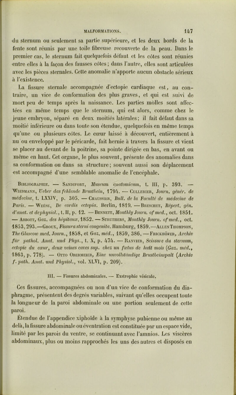 (kl sternum ou seulement sa partie sujiérieure, et les deux bords de la fente sont réunis par une toile fibreuse recouverte de la peau. Dans le premier cas, le sternum fait quelquefois défaut et les cotes sont réunies entre elles à la façon des fausses ccjtcs ; dans l’autre, elles sont articulées avec les pièces sternales. Cette anomalie n’apporte aucun obstacle sérieux à l’existence. La fissure sternale accompagnée d’ectopie cardiaque est, au con- traire, un vice de conformation des plus graves, et qui est suivi de mort peu de temps après la naissance. Les parties molles sont alTec- tées en même temps que le sternum, qui est alors, comme chez le jeune embryon, séparé en deux moitiés latérales ; il fait défaut dans sa moitié inférieure ou dans toute son étendue, quelquefois en même temps qu’une ou plusieurs cotes. Le cœur laissé à découvert, entièrement à nu ou enveloppé par le péricarde, fait hernie à travers la fissure et vient se placer au devant de la poitrine, sa pointe dirigée en bas, en avant ou même en haut. Cet organe, le plus souvent, présente des anomalies dans sa conformation ou dans sa structure ; souvent aussi son déplacement est accompagné d’une semblable anomalie de l’encéphale. Bibliographie. — Sandifort, Muséum anatomicum, t. Hï, p. 393. — WiEDMANN, Ueber dus fehlendc Brustbein^ 119k. •—Cullerier, Journ. gé7iér. de médecine, t. LXXÏV, p. 305. — Chaussier, Bull, de la Faculté de médecine de Paris. —Weése, De coixlis ectopia. Berlin, 1819. —Breschet, Bépert. gén. d’anat. et dephysioL, t. II, p. 12. —Bennett, Monthly Joimi. ofmed.., oct. 1851. — Abbott, Gaz. des hôpitaux, 1852. — Struthers, Monthly Joimi. ofmed., oct. 1853,293.—Groux, Fissurasterni congenita. Hamburg, 1859.—Allen Thompson, The Glascow med. Journ.., 1858, et Gaz. méd.., 1859, 386, —Frickhôker, Aîxhiv ,für pathol. Anat. und Phys., t. X, p. UVi. —Ranvier, Scissure du sternum, ectopie du cœur, deux veines caves sup. chez un fœtus de huit mois {Gaz. méd., 1863, p. 778). — Otto Obermeier, Fine unvollstandige Brustbeinspalt {Archiv f.path. Anat. und Physiol., vol. XLVI, p. 209). . III. — Fissures abdominales. — Exstrophie vésicale. Ces fissures, accompagnées ou non d’un vice de conformation du dia- phragme, présentent des degrés variables, suivant qu’elles occupent toute la longueur de la paroi abdominale ou une portion seulement de cette paroi. Étendue de l’appendice xiphoïde à la symphyse pubienne ou même au delà, la fissure abdominale ou éventration est constituée par un espace vide, limité par les parois du ventre, se continuant avec l’amnios. Les viscères ■abdominaux, plus ou moins rapprochés les uns des autres et disposés en