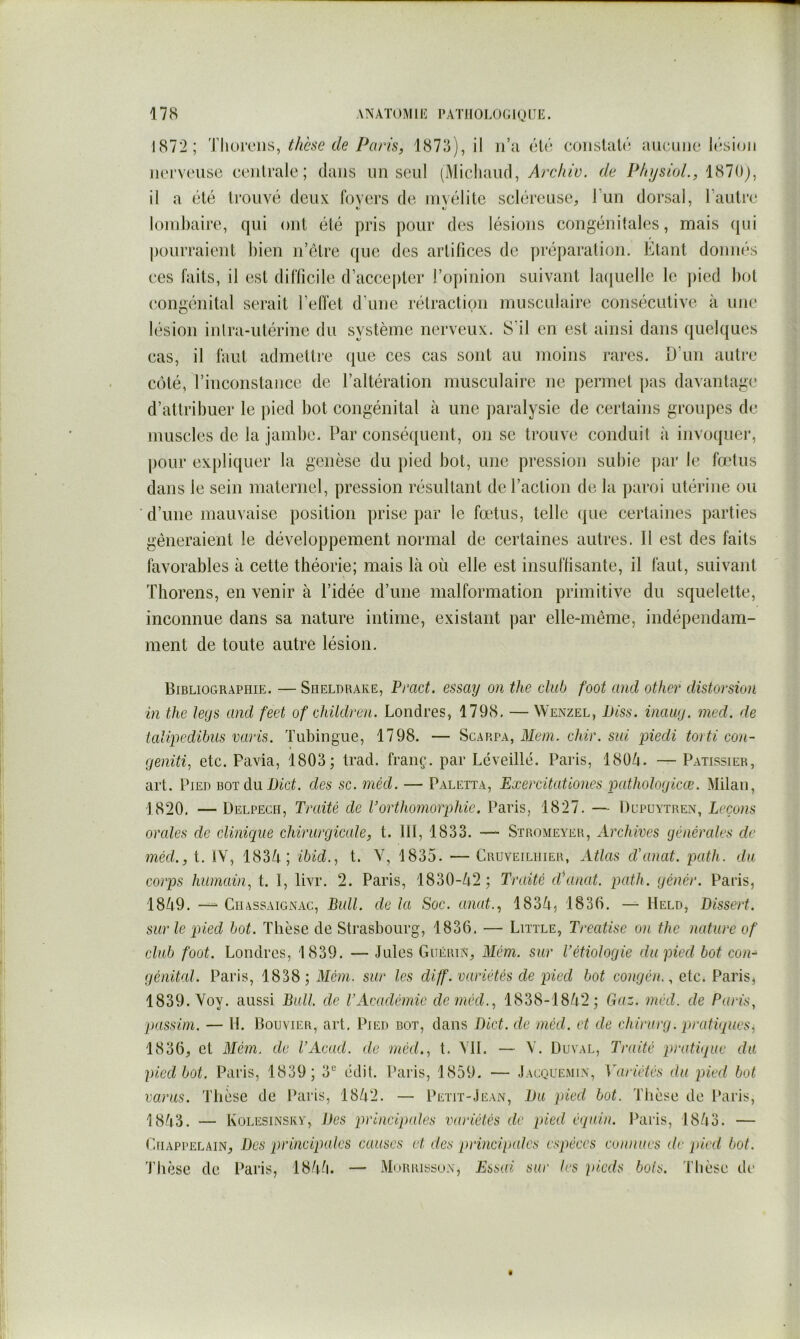 1872; 'ÏUoivns, thèse cle Paris, 1873), il ii’u éU'; conslati'^ îiiicuiic l(';si(jii nerveuse centrale ; dans nn seul (Michand, Archiv. de PhysioL, 1870j, il a été trouvé deux foyers de uivélite scléreuse^ l’un dorsal, l’autre lombaire, qui ont été pris pour des lésions congénitales, mais ([ui pourraient l)ien n’étre que des artifices de préparation. Etant donnés ces faits, il est difficile d’acce|)ter l’opinion suivant lacjuellc le ])ied bot congénital serait l’elfet d’une rétraction musculaire consécutive à une lésion intra-utérine du système nerveux. S’il en est ainsi dans quelques cas, il faut admettie (jiie ces cas sont au moins rares. D’un autre côté, l’inconstance de l’altération musculaire ne permet pas davantage d’attribuer le pied bot congénital à une paralysie de certains groupes de muscles de la jambe. Par conséquent, on se trouve conduit à invoquer, pour expliquer la genèse du pied bot, une pression subie par le fœtus dans le sein maternel, pression résultant de l’action de la paroi utérine ou d’une mauvaise position prise par le fœtus, telle (jue certaines parties gêneraient le développement normal de certaines autres. Il est des faits favorables à cette théorie; mais là où elle est insuffisante, il faut, suivant Thorens, en venir à l’idée d’une malformation primitive du squelette, inconnue dans sa nature intime, existant par elle-même, indépendam- ment de toute autre lésion. Bibliographie. — Sheldrake, Pmet. essay on the club foot and other distocsioii in the legs and feet of children. Londres, 1798, — Wenzel, IJiss. inaug. med. de talipedibiis varis. Tubingue, 1798. — Scarpa, Mon. chir. sm piedi torti con- geniti, etc. Pavia, 1803; trad. fraiiç. par Lcveillé. Paris, 18üà. — Pâtissier, art. Pied bot du Dict. des se. méd. — Paletta, Exercitatlones pathologicæ. Milan, 1820. — Delpech, Traité de Vorthomorphic. Paris, 1827. — Dupuytren, Leçons orales de clinique chirurgicale, t. III, 1833. — Stromeyer, Archives générales de méd., t. lY, 183Ù; ibid., t. Y, 1835. — Cruveilhier, Atlas d’anat. path. du corps humain, t. I, livr. 2. Paris, 1830-Ù2 ; Traité d\inat. path. génér. Paris, 18Ù9. —- CiiAssAiGNAc, Bull, de la Soc. anat., 183à, 1836. — Held, Dissert, sur le pied bot. Thèse de Strasbourg, 1836. — Little, Treatise on the nature of club foot. Londres, 1839. — Jules GuÉam, Mém. sur l'étiologie du pied bot con- génital. Paris, 1838; Mém. sur les diff. variétés de pied bot congén., etc* Paris, 1839. Yoy. aussi Bull, de VAcadémie de méd., 1838-18Ù2; €iaz. méd. de Paris, passim. — H. Bouvier, art. Pied bot, clans Dict. de méd. et de chirurg. pratiques, 1836, et Mém. de l’Acad. de méd., t. Yll. — Y, Duval, Traité pratique du pied bot. Paris, 1839; 3® êdit. Paris, 1859. — Jacquemin, Variétés du pied bot varus. Thèse de Paris, 18à2. — Petit-Jean, Du pied bot. Thèse de Paris, 18Ù3. — Kolesinskï, Des principales variétés de pied équin. Paris, 18/i3. — Chappelain, Des principales causes et des principales espèces connues ilc pied bot. Thèse de Paris, 18/Pi. — Mdrrissox, Essai sur 1rs pieds bols. Thèse de