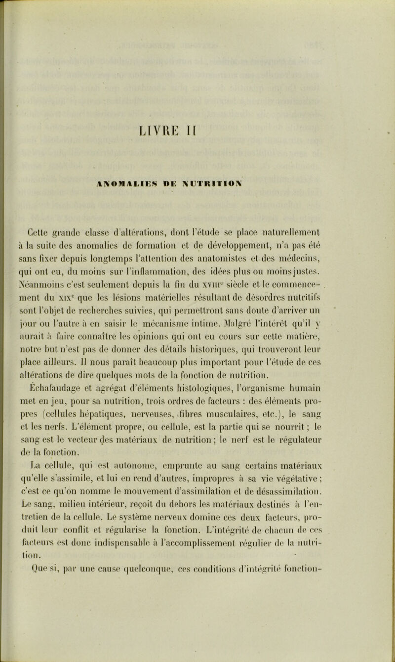 LIVRE H DE AETIUTIOA Cette grande classe d’altérations, dont l’étude se place naturellement à la suite des anomalies de formation et de développement, n’a pas été sans fixer depuis longtemps l’attention des anatomistes et des médecins, qui ont eu, du moins sur rinflammation, des idées plus ou moins justes. Néanmoins c’est seulement depuis la fin du xvii['= siècle et le commence- . ment du xix® que les lésions matérielles résultant de désordres nutritifs sont l’objet de recherches suivies, qui permettront sans doute d’arriver un jour ou l’autre à en saisir le mécanisme intime. Malgré l’intérêt qu’il y aurait à faire connaître les opinions qui ont eu cours sur cette matière, notre but n’est pas de donner des détails historiques, qui trouveront leur place ailleurs. Il nous paraît beaucoup plus important pour l’étude de ces altérations de dire quelques mots de la fonction de nutrition. Echafaudage et agrégat d’éléments histologiques, l’organisme humain met en jeu, pour sa nutrition, trois ordres de facteurs : des éléments pro- pres (cellules hépatiques, nerveuses, dihres musculaires, etc.), le sang et les nerfs. L’élément propre, ou cellule, est la partie qui se nourrit ; le sang est le vecteur des matériaux de nutrition ; le nerf est le régulateur de la fonction. La cellule, qui est autonome, emprunte au sang certains matériaux (ju’elle s’assimile, et lui en rend d’autres, impropres à sa vie végétative ; c’est ce qu’on nomme le mouvement d’assimilation et de désassimilation. Le sang, milieu intérieur, reçoit du dehors les matériaux destinés à l’en- tretien de la cellule. Le système nerveux domine ces deux facteurs, pro- duit leur conflit et régularise la fonction. L’intégrité de chacun de c(‘s facteurs est donc indispensable à l’accomplissement réguliei* d(' la nutri- tinn. Que si, pnr une cause (|uelconque, ces conditions d’intégrit(^ forndion-