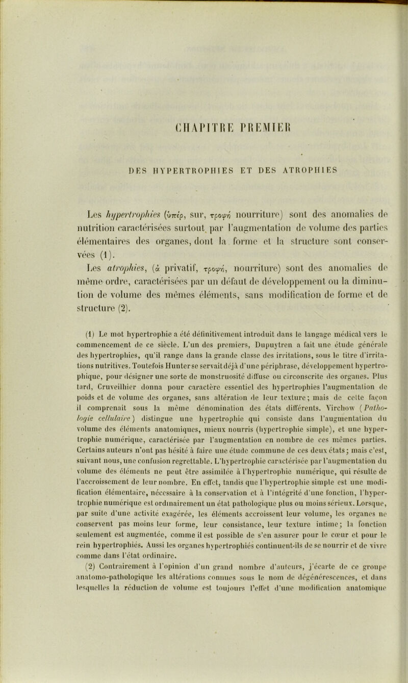 rjïAPiTiVK pnr.MïEii DKS HYPERTROPHIES ET DES ATROPHIES Les hi/perlroplu'es (ûttc’p, sur, rpo-^ry noiirrituro) sont des anomalies de nutrition ('aracdérisées snrtouL par raup;inentation de volume des parties élémentaires des organes, dont la forme et la structure sont conser- vées (1). Les atrophies, {à privatif, rpoc^vi, nourriture) sont des anomalies de meme ordre, caractérisées ])ar un défaut de développement ou la diminu- tion de volume des memes éléments, sans moditication de forme et de structure (2). (1) Le mot hypertrophie a été définitivement introduit dans le langage médical vers le commencement de ce siècle. L’un des premiers, Dupuytren a fait une étude générale des hypertrophies, qu’il range dans la grande classe des irritations, sous le titre d’irrita- tions nutritives. Toutefois Hunter se servaitdéjà d’une périphrase, développement hypertro- phique, pour désigner une sorte de monstruosité diffuse ou circonscrite des organes. Plus tard, Cruveilhier donna pour caractère essentiel des hypertrophies l’augmentation de ])oids et de volume des organes, sans altération de leur texture; mais de celte façon il comprenait sous la même dénomination des états différents. Virchow {Patho- logie cellulaire) distingue une hypertrophie qui consiste dans l’augmentation du volume des éléments anatomiques, mieux nourris (hypertrophie simple), et une hyper- trophie numérique, caractérisée par l’augmentation en nombre de ces mêmes parties. Certains auteurs n’ont pas hésité à faire une élude commune de ces deux états; mais c’est, suivant nous, une confusion regrettable. L’hypertrophie caractérisée par l’augmentation du volume des éléments ne peut être assimilée à l’hypertrophie numérique, qui résulte de l’accroissement de leur nombre. En effet, tandis que l’hypertrophie simple est une modi- fication élémentaire, nécessaire à la conservation et à l’intégrité d’une fonction, l’hyper- trophie numérique est ordinairement un état pathologique plus ou moins sérieux. Lorsque, par suite d’une activité exagérée, les éléments accroissent leur volume, les organes no conservent pas moins leur forme, leur consistance, leur texture intime; la fonction seulement est augmentée, comme il est possible de s’en assurer pour le cœur et pour le rein hypertrophiés. Aussi les organes hypertrophiés eontinuent-ils de se nourrir et de vivre comme dans l’état ordinaire. (2) Contrairement à l’opinion d’un grand nombre d’auteurs, j’écarte de ce groupe anatomo-pathologique les altérations connues sous le nom de dégénérescences, et dans lesquelles la réduction de volume est toujours l’elVet d’une modification anatomique