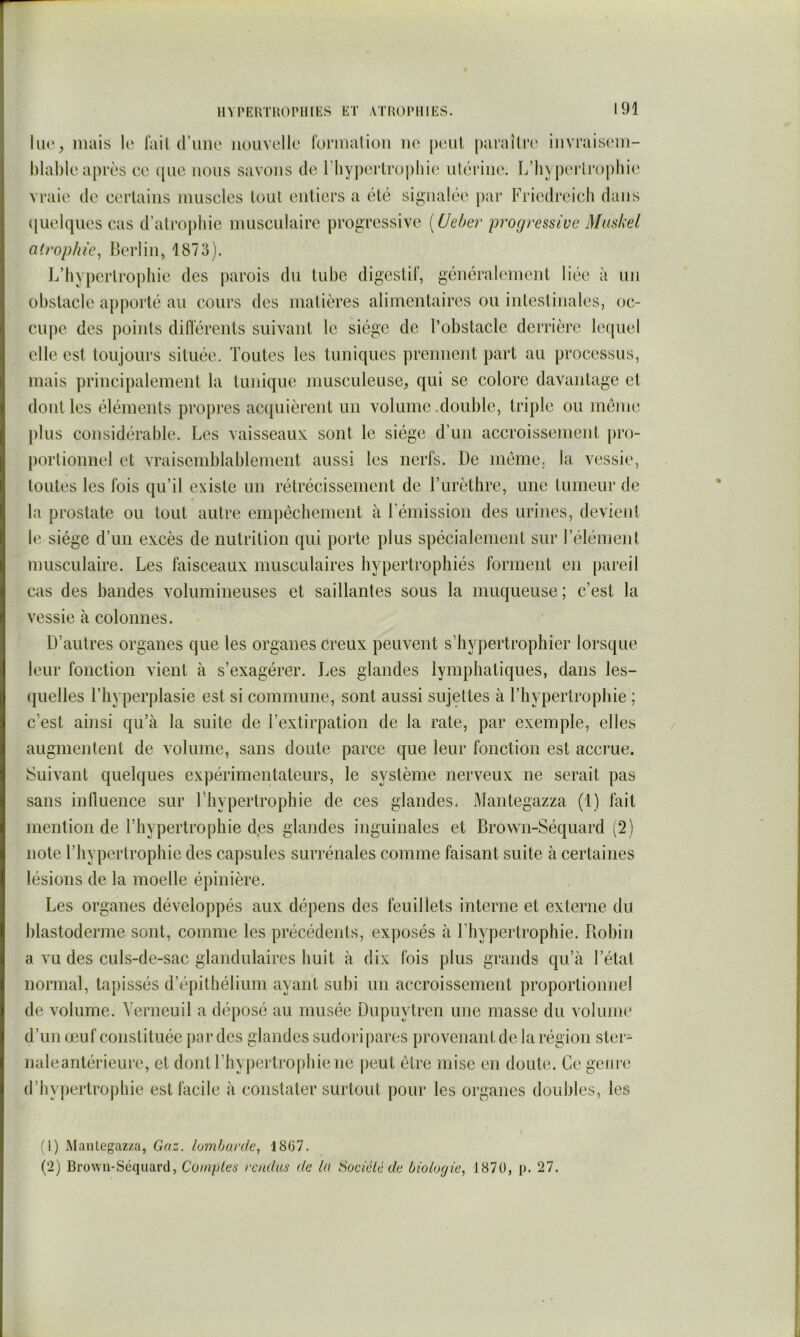 lue, mais le l'ail d’ime iioiivclle l'ormalioii no peiil |)ai’allr(' invraisi'm- l)lal)le après ce ([uc nous savons de rhyj)erlroplnc nlérine. L’]iyj)erlr()[)hio vraie de certains iniisclcs tout entiers a été signalée par Friedreicli dans (jiielques cas d’atroj)hic musculaire progressive {Ueher progressive Muskel atrophie^ Berlin, 1873). B’hyj)erirophie des parois du tube digcstil’, généralement liée à un obstacle apporté au cours des matières alimentaires ou intestinales, oc- cupe des points diflérents suivant le siège de l’obstacle derrière lequel elle est toujours située. Toutes les tuniques prennent part au processus, mais principalement la tunique musculeuse, qui se colore davantage et dont les éléments pro[)res acquièrent un volume .double, triple ou même plus considérable. Les vaisseaux sont le siège d’un accroissement pro- portionnel et vraisemblablement aussi les nerfs. De meme, la vessie, toutes les fois qu’il existe un rétrécissement de Turèthre, une tumeur de la prostate ou tout autre empêchement à rémission des urines, devient le siège d’un excès de nutrition qui porte plus spécialement sur l’élément musculaire. Les faisceaux musculaires hypertrophiés forment en pareil cas des bandes volumineuses et saillantes sous la muqueuse ; c’est la vessie à colonnes. D’autres organes que les organes creux peuvent s’hypertrophier lorsque leur fonction vient à s’exagérer. J^es glandes lymphatiques, dans les- (|uelles l’hyperplasie est si commune, sont aussi sujettes à l’hypertrophie ; c’est ainsi qu’à la suite de l’extirpation de la rate, par exemple, elles augmentent de volume, sans doute parce que leur fonction est accrue. Suivant quelques expérimentateurs, le système nerveux ne serait pas sans influence sur Thypertrophie de ces glandes. Mantegazza (1) fait mention de l’hypertrophie des glandes inguinales et Brown-Séquard (2) note l’hypertrophie des capsules surrénales comme faisant suite à certaines lésions de la moelle épinière. Les organes développés aux dépens des feuillets interne et externe du blastoderme sont, comme les précédents, exposés à l’hypertrophie. Robin a vu des culs-de-sac glandulaires huit à dix fois plus grands qu’à l’état normal, tapissés d’épithélium ayant subi un accroissement proportionnel de volume. Verneuil a déposé au musée Dupuytren une masse du volume d’un œuf constituée par des glandes sudoripares provenant de la région ster- naleantérieure, et dont l’hypertrophie ne peut être mise en doute. Ce genre d’hypertrophie est facile à constater surtout pour les organes doubles, les (1) Manteg'azza, Gaz, lombarde^ 1867. (2) Brown-Sequard, Compter rendus de la Soc lé lé de biologie^ J 870, p. 27.