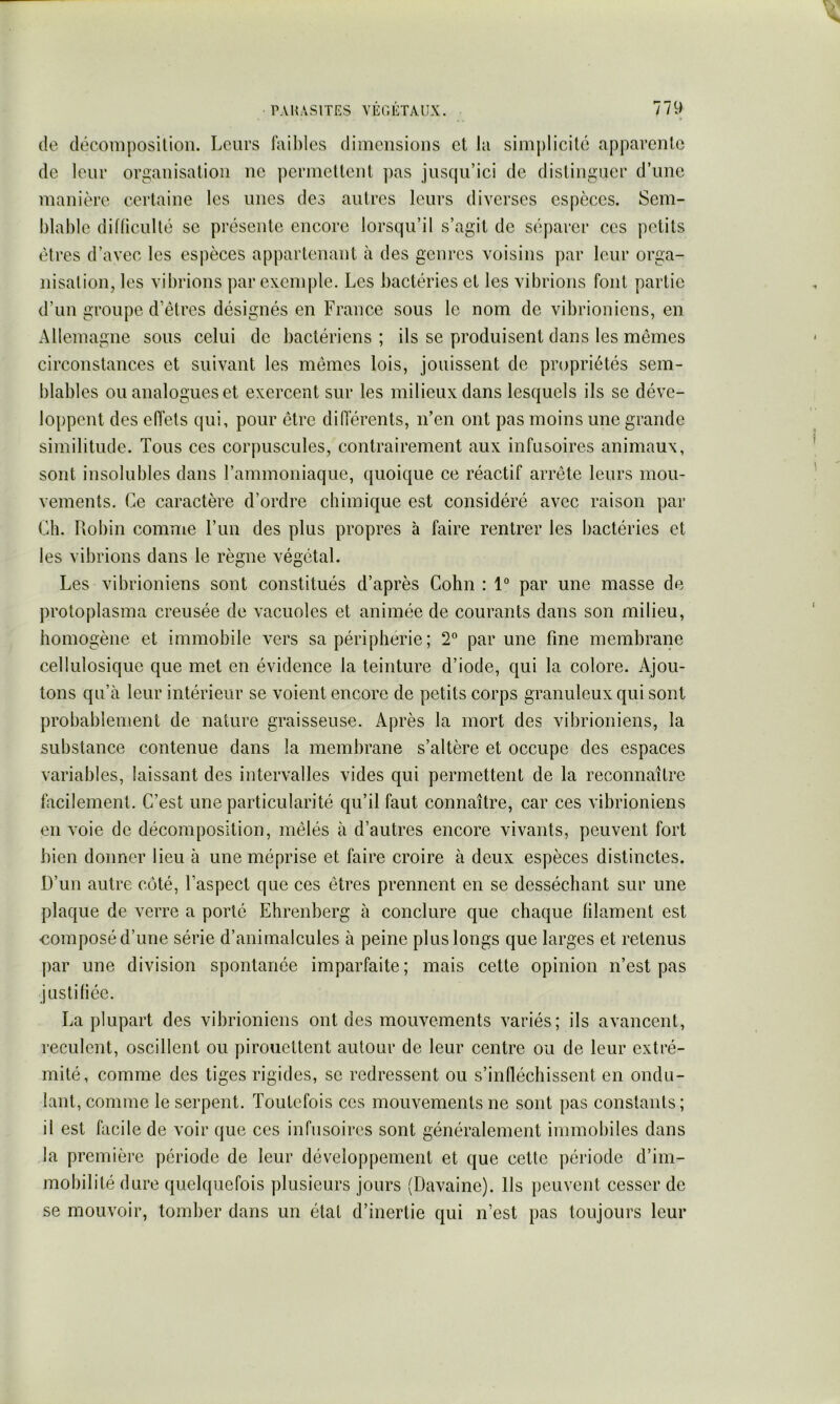 de déconiposilion. Leurs lîiihies dimensions et la simplicité apparente de leur organisation ne permettent ])as jusqu’ici de distinguer d’une manière certaine les unes des autres leurs diverses espèces. Sem- blable diflicullé SC présente encore lorsqu’il s’agit de séparer ces petits êtres d’avec les espèces appartenant à des genres voisins par leur orga- nisation, les vibrions par exemple. Les bactéries et les vibrions font partie d’un groupe d’êtres désignés en France sous le nom de vibrioniens, en Allemagne sous celui de bactériens ; ils se produisent dans les mêmes circonstances et suivant les mêmes lois, jouissent de propriétés sem- blables ou analogues et exercent sur les milieux dans lesquels ils se déve- loppent des effets qui, pour être diOerents, n’en ont pas moins une grande similitude. Tous ces corpuscules, contrairement aux infusoires animaux, sont insolubles dans l’ammoniaque, quoique ce réactif arrête leurs mou- vements. Ce caractère d’ordre chimique est considéré avec raison par Ch. Robin comme l’im des plus propres à faire rentrer les bactéries et les vibrions dans le règne végétal. Les vibrioniens sont constitués d’après Cohn : 1° par une masse de protoplasma creusée de vacuoles et animée de courants dans son milieu, homogène et immobile vers sa périphérie; 2° par une fine membrane cellulosique que met en évidence la teinture d’iode, qui la colore. Ajou- tons qu’à leur intérieur se voient encore de petits corps granuleux qui sont probablement de nature graisseuse. Après la mort des vibrioniens, la substance contenue dans la membrane s’altère et occupe des espaces variables, laissant des intervalles vides qui permettent de la reconnaître facilement. C’est une particularité qu’il faut connaître, car ces vibrioniens en voie de décomposition, mêlés à d’autres encore vivants, peuvent fort bien donner lieu à une méprise et faire croire à deux espèces distinctes. D’un autre côté, l’aspect que ces êtres prennent en se desséchant sur une plaque de verre a porté Ehrenberg à conclure que chaque filament est composé d’une série d’animalcules à peine plus longs que larges et retenus par une division spontanée imparfaite; mais cette opinion n’est pas justifiée. La plupart des vibrioniens ont des mouvements variés; ils avancent, reculent, oscillent ou pirouettent autour de leur centre ou de leur extré- mité, comme des tiges rigides, se redressent ou s’inlléchissent en ondu- lant, comme le serpent. Toutefois ces mouvements ne sont pas constants; il est facile de voir que ces infusoires sont généralement immobiles dans la première période de leur développement et que cette période d’im- mobilité dure quelquefois plusieurs jours (Davaine). Ils peuvent cesser de se mouvoir, tomber dans un état d’inertie qui n’est pas toujours leur