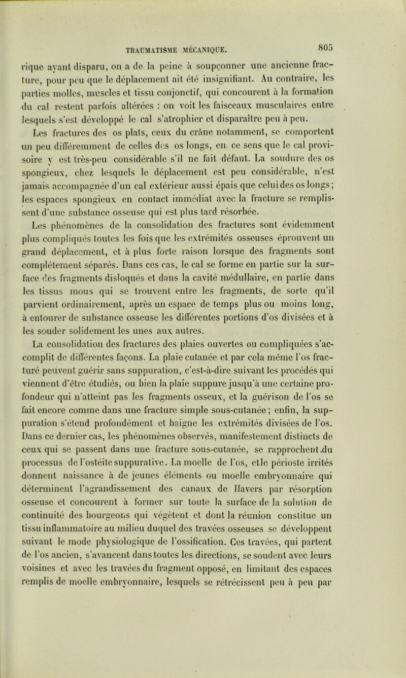 l’ique ayant disparu, on a de la peine à soupçonner une ancienne frac- ture, poui’ peu que le déplacement ait été insignitiant. Au contraire, les jiarties molles, muscles et tissu conjonctif, qui concourent à la formation du cal restent jiarfois altérées : on voit les faisceaux musculaires entre lesquels s’est développé le cal s’atrophier et disparaître peu à peu. Les fractures des os plats, ceux du crâne notamment, se comportent un peu diiïéremment de celles des os longs, en ce sens que le cal provi- soire V est très-peu considérable s’il ne fait défaut. La soudure des os spongieux, chez lesquels le déplacement est peu considérable, n’est jamais accompagnée d’un cal extérieur aussi épais que celui des os longs; les espaces spongieux en contact immédiat avec la fracture se remplis- sent d’une substance osseuse qui est plus tard résorbée. Les phénomènes de la consolidation des fractures sont évidemment plus compliqués toutes les fois que les extrémités osseuses éprouvent un grand déplacement, et à plus forte raison lorsque des fragments sont complètement séparés. Dans ces cas, le cal se forme en partie sur la sur- face des fragments disloqués et dans la cavité médullaire, en partie dans les tissus mous qui se trouvent entre les fragments, de sorte qu’il parvient ordinairement, après un espace de temps plus ou moins long, à entourer de substance osseuse les diiïérentes portions d’os divisées et à les souder solidement les unes aux autres. La consolidation des fractures des plaies ouvertes ou compliquées s’ac- complit de diiïérentes façons. La plaie cutanée et par cela même l’os frac- turé peuvent guérir sans suppuration, c’est-à-dire suivant les procédés qui viennent d’être étudiés, ou bien la plaie suppure jusqu’à une certaine pro- fondeur qui n’atteint pas les fragments osseux, et la guérison de l’os se fait encore comme dans une fracture simple sous-cutanée; enfin, la sup- puration s’étend profondément et baigne les extrémités divisées de l’os. Dans ce dernier cas, les pbénomènes observés, manifestement distincts de ceux qui se passent dans une fracture sous-cutanée, se rapprochent.du processus de l’ostéite suppurative. La moelle de l’os, et le périoste irrités donnent naissance à de jeunes éléments ou moelle embryonnaire qui déterminent l’agrandissement des canaux de Ilavers par résorption osseuse et concourent à former sur toute la surface de la solution de continuité des bourgeons qui végètent et dont la réunion constitue un tissu innammatoire au milieu duquel des travées osseuses se développent suivant le mode physiologique de l’ossification. Ces travées, qui partent de l’os ancien, s’avancent dans toutes les directions, se soudent avec leurs voisines et avec les travées du fragment opposé, en limitant des espaces rem])lis de moelle embryonnaire, lesquels se rétrécissent peu à peu par