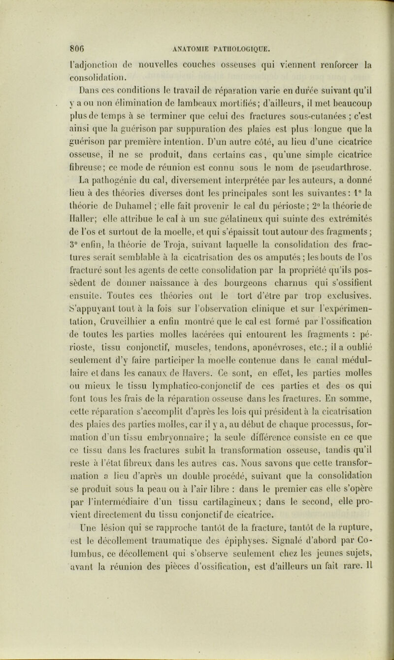 racljonclioii de nouvelles conciles osseuses qui viennent renforcer la consolidation. Dans ces conditions le travail de réparation varie en duree suivant qu’il y a ou non élimination de lambeaux mortitiés; d’ailleurs, il met beaucoup plus de temps à se terminer que celui des fractures sous-cutanées ; c’est ainsi (|ue la guérison par suppuration des plaies est plus longue que la guérison par première intention. D’un autre côté, au lieu d’une cicatrice osseuse, il ne se produit, dans certains cas, qu’une simple cicatrice fibreuse; ce mode de réunion est connu sous le nom de pseudarthrose. La pathogénie du cal, diversement interjirétée par les auteurs, a donné lieu à des théories diverses dont les principales sont les suivantes; 1® la théorie de Duhamel ; elle fait provenir le cal du périoste; 2° la théorie de Haller; elle attribue le cal à un suc gélatineux qui suinte des extrémités de l’os et surtout de la moelle, et qui s’épaissit tout autour des fragments ; 3° entin, la théorie de ïroja, suivant laquelle la consolidation des frac- tures serait semblable à la cicatrisation des os amputés ; les bouts de l’os fracturé sont les agents de cette consolidation par la propriété qu’ils pos- sèdent de donner naissance à des bourgeons charnus qui s’ossifient ensuite. Toutes ces théories ont le tort d’être par trop exclusives. S’appuyant tout à la fois sur l’observation clinique et sur l’expérimen- tation, Cruveilbier a enfin montré que le cal est formé par l’ossification de toutes les parties molles lacérées qui entourent les fragments : pé- rioste, tissu conjonctif, muscles, tendons, aponévroses, etc.; il a oublié seulement d’y faire participer la moelle contenue dans le canal médul- laire et dans les canaux de Ilavers. Ce sont, en effet, les parties molles ou mieux le tissu lympbatico-conjonctif de ces parties et des os qui font tous les frais de la réjiaration osseuse dans les fractures. En somme, cette réparation s’accomplit d’après les lois qui président à la cicatrisation des plaies des parties molles, car il y a, au début de cbaijue processus, for- mation d’un tissu embryonnaire; la seule différence consiste en ce que ce tissu dans les fractures subit la transformation osseuse, tandis qu’il reste à l’état fibreux dans les autres cas. Nous savons que cette transfor- mation a lieu d’après un double procédé, suivant que la consolidation se produit sous la peau ou à Tair libre : dans le premier cas elle s’opère par l’intermédiaire d’un tissu cartilagineux; dans le second, elle pro- vient directement du tissu conjonctif de cicatrice. Une lésion qui se rapproche tantôt de la fracture, tantôt de la rupture, est le décollement traumatique des épipbyses. Signalé d’abord par Go- lumbiis, ce décollement qui s’observe seulement chez les jeunes sujets, avant la réunion des pièces d’ossification, est d’ailleurs un fait rare. H