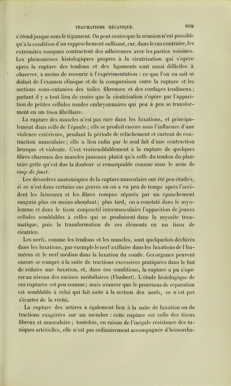 s’étend jusque sous le léguinenl. On peut croire (jiie la réunion n’est possible (|u’à la condition d’un rapprochement suflisant, car, dans le cas contraire, les extrémités rompues contractent des adhérences avec les parties voisines. Les phénomènes histologiques propres à la cicatrisation qui s’opère après la rupture des tendons et des ligaments sont aussi difliciles à observer, à moins de recourir à rexpérimenlation : ce que l’on en sait se déduit de l’examen cliniiiuc et de la comparaison entre la rupture et les sections sous-cutanées des toiles fibreuses et des cordages tendineux ; partant il y a tout lieu de croire ([ue la cicatrisation s’opère par l’apjiari- tion de petites cellules rondes embryonnaires qui peu à peu se transfor- ment en un tissu fibrillaire. La rupture des muscles n’est pas rare dans les luxations, et principa- lement dans celle de l’épaule ; elle se produit encore sous riiifluence d’une violence extérieure, pendant la période de relâchement et surtout de con- traction musculaire; elle a lieu enfin par le seul fait d’une contraction brusque et violente. C’est vraisemblablement à la rupture de quelques fibres charnues des muscles jumeaux plutôt qu’à celle du tendon du plan- taire grêle qu’est due la douleur si remarquable connue sous le nom de mip de fouet. Les désordres anatomiques delà rupture musculaire ont été peu étudiés, si ce n’est dans certains cas graves où on a vu peu de temps après l’acci- dent les faisceaux et les libres rompus séparés par un épanchement sanguin plus ou moins abondant; plus tard, on a constaté dans le myo- lemme et dans le tissu conjonctif intermusculaire l’apparition de jeunes cellules semblables à celles qui se produisent dans la myosite trau- matique, puis la transformation de ces éléments en un tissu de cieatrice. Les nerfs, comme les tendons et les muscles, sont quelquefois déchirés dans les luxations, par exemple le nerf axillaire dans les luxations de l’hu- mérus et le nerf médian dans la luxation du eoude. Ces organes peuvent encore se rompre à la suite de tractions excessives pratiquées dans le but de réduire une luxation, et, dans ces conditions, la rupture a pu s’opé- rerau niveau des racines médullaires (Flaubert). L’étude histologique de ces ruptures est peu connue; mais avancer que le processus de réparation est semblable à celui qui fait suite à la section des nerfs, ce n’est pas s’écarter de la vérité. La rupture des artères a également lieu à la suite de luxation ou de tractions exagérées sur un membre : cette rupture est celle des tissus fibreux et musculaire ; toutefois, en raison de l’inégale résistance des tu- niques artérielles, elle n’est pas ordinairement accompagnée d’hémorrha-