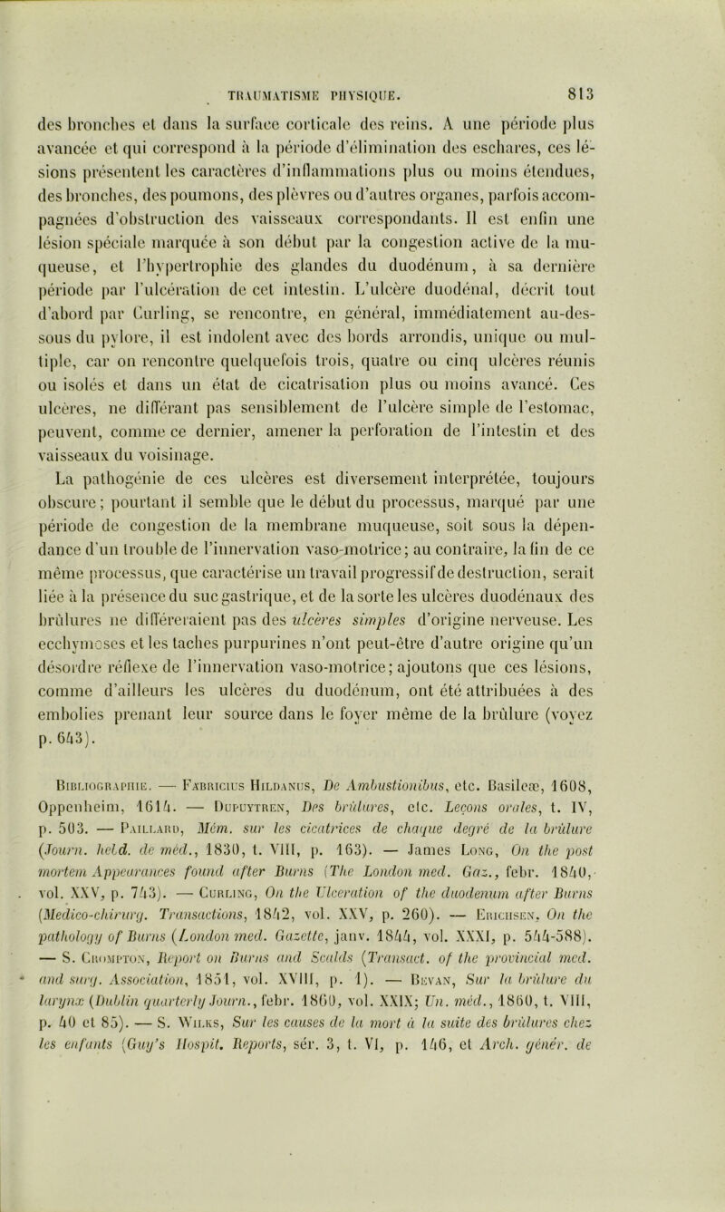 TH.VUMATISMIi: PlIYSIQUlî. des broiiclies et dans la surface corticale des reins. A une période plus avancée et qui correspond à la période d’élimination des eschares, ces lé- sions présentent les caractères d’inllamniations plus ou moins étendues, des bronches, des poumons, des plèvres ou d’autres organes, parfois accom- pagnées d’ol)struction des vaisseaux correspondants. Il est enlin une lésion spéciale marquée à son début par la congestion active de la mu- queuse, et l’hypertrophie des glandes du duodénum, à sa dernière période par rulcération de cet intestin. L’ulcère duodénal, décrit tout d’abord par Curling, se rencontre, en général, immédiatement au-des- sous du pylore, il est indolent avec des bords arrondis, unique ou mul- tiple, car on rencontre quelquefois trois, quatre ou cinq ulcères réunis ou isolés et dans un état de cicatrisation plus ou moins avancé. Ces ulcères, ne différant pas sensiblement de l’ulcère simple de l’estomac, peuvent, comme ce dernier, amener la perforation de l’intestin et des vaisseaux du voisinage. La pathogénie de ces ulcères est diversement interprétée, toujours obscure ; pourtant il semble que le début du processus, marqué par une période de congestion de la membrane nuu[ueuse, soit sous la dépen- dance d’un troLil)lede l’innervation vaso-motrice; au contraire, la fin de ce même processus, que caractérise un travail progressif de destruction, serait liée à la présence du suc gastrique, et de la sorte les ulcères duodénaux des brûlures ne diiïéreraient pas des ulcères simples d’origine nerveuse. Les ecchymoses et les taches purpurines n’ont peut-être d’autre origine qu’un désordre réflexe de l’innervation vaso-motrice; ajoutons que ces lésions, comme d’ailleurs les ulcères du duodénum, ont été attribuées à des embolies prenant leur source dans le foyer même de la brûlure (voyez p.6û3). Bibliographie. — Fabricius Hildaniis, De Ambiistionibus, etc. Basileæ, 1608, Oppeiilieini, 161û. — Dupuytren, Des brûlures^ etc. Leçons orales, t. IV, p. 503. — Paillard, Mém. sur les cicatrices de chatpie degré de la brûlure (Journ. held. de mécL, 1830, t. YIII, p. 163). — James Long, On the post mortem Appearances found ufter Burns {The London med. Gr/-., febr. 18û0,- vol. XXV, p. Iko). — Curling, On the Ulcération of the duodénum after Burns [Medico-chirurg. Transactions, 18/i2, vol. XXV, p. 260). — Ericiisen, On the patliologg of Burns (London med. Gazette, ianw 18û/i, vol. XXXI, p. 55^-588). — S. CP.OMPÏON, Déport on Burns and Scalds (Transact. of the provincial med. and surg. Association, 1851, vol. XVIll, p. 1). — Bevan, Sur la brûlure du larynx {Dublin guartcrly Joiirn., febr. 1860, vol. XXIX; Un. méd., 1800, t. Vlil, p. ÛO et 85). — S. W ILES, Sur les causes de la mort à la suite des brûlures chez les enfants [Guy’s llospit. Déports, sér. 3, t. VI, p. 1/|6, et Arch. yénér. de