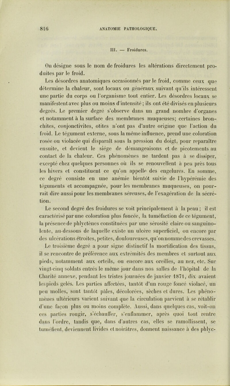 III. Froidures. Ou désigne sous le nom de froidures les altérations directement pro- duites par le froid. Les désordres anatomiques occasionnés par le froid, comme ceux que détermine la chaleur, sont locaux ou généraux suivant qu’ils intéressent une partie du corps ou l’organisme tout entier. Les désordres locaux se manifestent avec plus ou moins d’intensité ; ils ont été divisés en plusieurs de grés. Le premier degré s’observe dans un grand nombre d’organes et notamment à la surface des membranes muqueuses; certaines bron- chites, conjonctivites, otites n’ont pas d’autre origine que l’action du froid. Le tégument externe, sous la même influence, prend une coloration rosée ou violacée qui disparaît sous la pression du doigt, pour reparaître ensuite, et devient le siège de démangeaisons et de picotements au contact de la chaleur. Ces phénomènes ne tardent pas à se dissiper, excepté chez quelques personnes où ils se renouvellent à peu près tous les hivers et constituent ce qu’on appelle des engelures. En somme, ce degré consiste en une anémie bientôt suivie de l’hypérémie des téguments et accompagnée, pour les membranes muqueuses, on pour- rait dire aussi pour les membranes séreuses, de l’exagération de la sécré- tion. Le second degré des froidures se voit principalement à la peau ; il est caractérisé par une coloration plus foncée, la tuméfaction de ce tégument, la présence de phlyctènes constituées par une sérosité claire ou sanguino- lente, au-dessous de laquelle existe un ulcère superficiel, ou encore par des ulcérations étroites, petites, douloureuses, qu’onnommedes crevasses. Le troisième degré a pour signe distinctif la mortification des tissus, il se rencontre de préférence aux extrémités des membres et surtout aux pieds, notamment aux orteils, ou encore aux oreilles, au nez, etc. Sur vingt-cinq soldats entrés le même jour dans nos salles de l’hôpital de la Charité annexe, pendant les tristes journées de janvier 1871, dix avaient les pieds gelés. Les parties afléctées, tantôt d’un rouge foncé violacé, un peu molles, sont tantôt pâles, décolorées, sèches et dures. Les phéno- mènes ultérieurs varient suivant que la circulation parvient à se rétablir d’une façon plus ou moins complète. Aussi, dans (|uclques cas, voit-on ces jiarties rougir, s’échaufl'er, s’enflammer, après (luoi tout rentre dans l’ordre, tandis que, dans d’autres cas, elles se ramollissent, se tuinéfient, deviennent livides et noirâtres, donnent naissance à des phlyc-