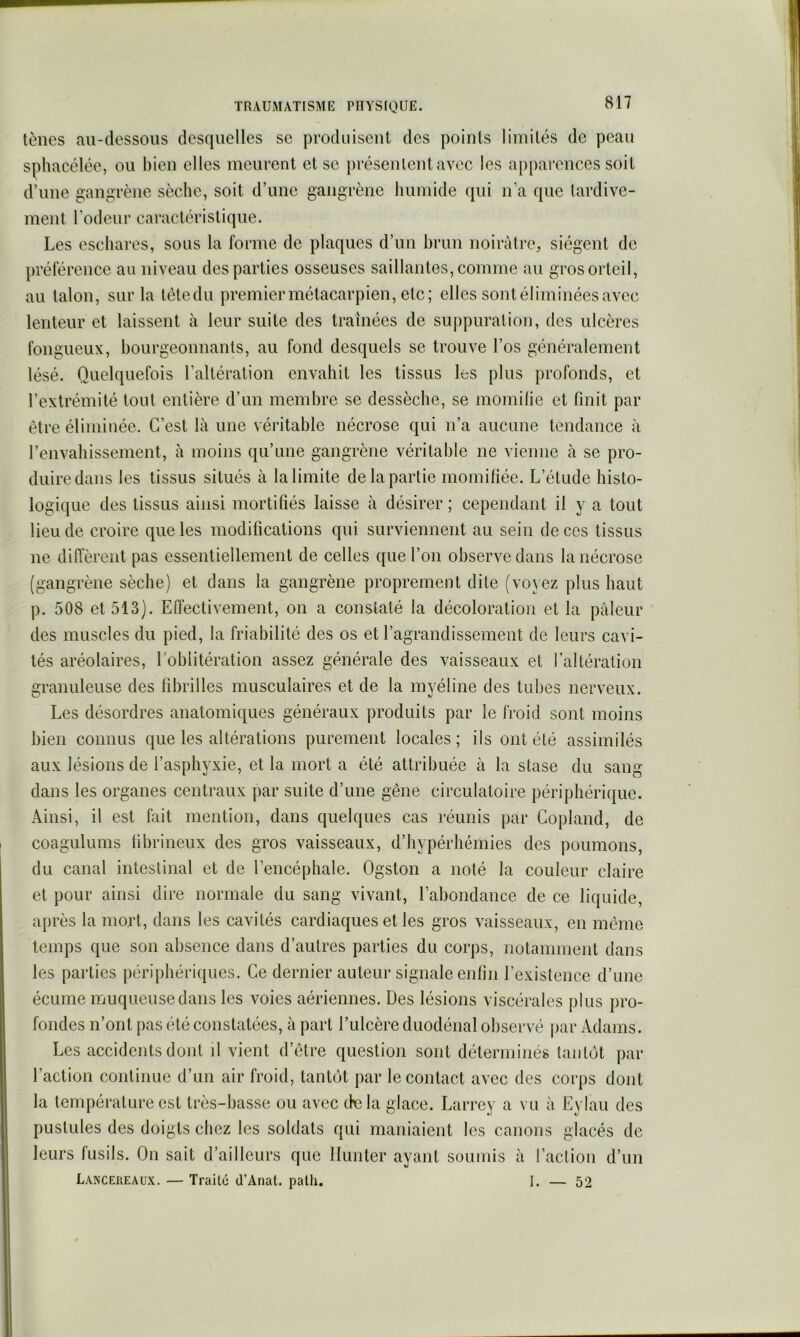 tènes au-dessous desquelles se produisent des points limités de peau sphacélée, ou bien elles meurent et se jirésenlentavec les a[)parences soit d’une gangrène sèche, soit d’une gangrène humide qui n’a que lardive- ment l’odeur caractéristique. Les eschares, sous la forme de plaques d’un brun noirâtre;, siègent de liréférence au niveau des parties osseuses saillantes, comme au gros orteil, au talon, sur la têtedu premier métacarpien, etc; elles sont éliminées avec lenteur et laissent à leur suite des traînées de su[)puration, des ulcères fongueux, bourgeonnants, au fond desquels se trouve l’os généralement lésé. Quelquefois l’altération envahit les tissus les plus profonds, et l’extrémité tout entière d’un membre se dessèche, se momilie et finit par être éliminée. C’est là une véritable nécrose qui n’a aucune tendance à l’envahissement, à moins qu’une gangrène véritable ne vienne à se pro- duire dans les tissus situés à la limite de la partie momifiée. L’étude histo- logique des tissus ainsi mortifiés laisse à désirer ; cependant il y a tout lieu de croire que les modifications qui surviennent au sein de ces tissus ne diffèrent pas essentiellement de celles que l’on observe dans la nécrose (gangrène sèche) et dans la gangrène proprement dite (voyez plus haut p. 508 et 513). Effectivement, on a constaté la décoloration et la pâleur des muscles du pied, la friabilité des os et l’agrandissement de leurs cavi- tés aréolaires, l’oblitération assez générale des vaisseaux et l’altération granuleuse des fibrilles musculaires et de la myéline des tubes nerveux. Les désordres anatomiques généraux produits par le froid sont moins bien connus que les altérations purement locales; ils ont été assimilés aux lésions de l’asphyxie, et la mort a été attribuée à la stase du sang- dans les organes centraux par suite d’une gêne circulatoire périphérique. Ainsi, il est fait mention, dans quelques cas réunis par Copland, de coagulums fibrineux des gros vaisseaux, d’hypérhémies des poumons, du canal intestinal et de l’encéphale. Ogston a noté la couleur claire et pour ainsi dire normale du sang vivant, l’abondance de ce liquide, après la mort, dans les cavités cardiaques et les gros vaisseaux, en même temps que son absence dans d’autres parties du corps, notamment dans les parties périphériiiues. Ce dernier auteur signale enfin l’existence d’une écume muqueuse dans les voies aériennes. Des lésions viscérales plus pro- fondes n’ont pas été constatées, à part Tulcère duodénal observé par Adams. Les accidents dont il vient d’être question sont déterminés tantôt par l’action continue d’un air froid, tantôt par le contact avec des corps dont la température est très-basse ou avec (te la glace. Larrey a vu à Eylau des pustules des doigts chez les soldats qui maniaient les canons glacés de leurs fusils. On sait d’ailleurs que limiter ayant soumis à l’aclion d’un Lancereaux. — Traité d’Anat. path. I. — 52