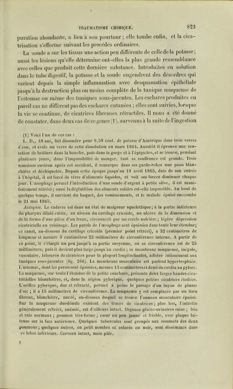 piiralion aboiulanle, a lieu à son pourtour; elle tombe enliii, et la cica- trisation s’eflectue suivant les procédés ordinaires. La soude a sur les tissus une action peu diflerente de ccllcde la potasse ; aussi les lésions qu’elle détermine ont-elles la plus grande ressemblance avec celles que produit cette dernière substance. Introduites en solution dans le tube digestif, la potasse et la soude engendrent des désordres qui varient dejniis la simple intlammation avec desquamation épithéliale jusqu’à la destruction plus ou moins complète de la tuni([ue muqueuse de l’estomac ou même des tuniques sous-jacentes. Les eschares produites en pareil cas ne diiïèrent pas des eschares cutanées ; elles sont suivies, lors([ue la vie SC continue, de cicatrices tibreuscs rétractiles. Il nous a été donné de constater, dans deux cas de ce genre (1 ), survenus à la suite de l’ingestion (1) Voici l’iiii de ces cas : L. D., /i8 ans, fait dissoudre pour 0,50 cent, de potasse d’Amérique dans trois verres d’eau, et avale un verre de cette dissolution en mars 186/i. Aussitôt il éprouve une sen- sation de brûlure dans la bouche, puis dans la gorge et à l’épigastre, et se trouve, pendant plusieurs jours, dans l’impossibilité de manger, tant sa soulTrance est grande. Trois semaines environ après cet accident, il remarque dans ses garde-robes une peau blan- châtre et déchiquetée. Depuis cette époque jusqu’au 18 avril 1865, date de son entrée à l’hôpital, il est forcé de vivre d’aliments liquides, et voit ses forces diminuer chaque jour. I;’œsophage permet l’introduction d’une sonde d’argent à petite olive, il est mani- festement rétréci; aussi la déglutition des aliments solides est-elle impossible. Au bout de quelque temps, il survient du hoquet, des vomissements, et le malade épuisé succombe le 21 mai 1865. Autopsie. Le cadavre est dans un état de maigreur squelettique; à la partie inférieure du pharynx dilaté existe, au niveau du cartilage cricoïde, un ulcère de la dimension et de la forme d’uue pièce d’un franc, circonscrit par un cercle noii\àtre ; légère dépression cicatricielle au voisinage. Les parois de l’œsophage sont épaissies dans toute leur étendue; ce canal, au-dessous du cartilage cricoïde (premier point rétréci), a 32 centimètres de longueur et mesure 5 centimètres 23 millimètres de circonférence interne. A partir de ce point, il s’élargit un peu jusqu’à sa partie moyenne, où sa circonférence est de 25 millimètres, puis il devient plus large jusqu’au cardia; sa membrane muqueuse, inégale, vasculaire, labourée de cicatrices pour la plupart longitudinales, adhère intimement aux tuniques sous-jacentes (fig. 266). La membrane musculaire est partout hypertrophiée. L’estomac, dont les paroissont épaissies, mesure 13 centiinètresetdemiducardia au pylore. La muqueuse, sur toute l’étendue de la petite courbure, présente deux larges bandes cica- tricielles blanchâtres, el, dans la région pylorique, quelques petites cicatrices étoilées. L’orifice pylorique, dur et rétracté, permet à peine le passage d’un tuyau de plume d’oie ; il a 15 millimètres de circonférence. La muqueuse y est remplacée par un tissu fibreux, blanchâtre, nacré, au-dessous duquel se trouve l’anneau musculaire épaissi. Sur la muqueuse duodénale existent des traces de cicatrices ; plus bas, l’intestin généralement rétréci, anémié, est d’ailleurs intact. Organes génito-urinaires sains ; foie et rate normaux; poumon très-ferme; cœur un peu jaune et friable, avec plaque lai- teuse sur la face antérieure. Quelques tubercules sont groupés aux sommets des deux poumons ; quelques autres, en petit nombre et colorés en noir, sont disséminés dans es lobes inférieurs. Cerveau intact, mais pâle. 1