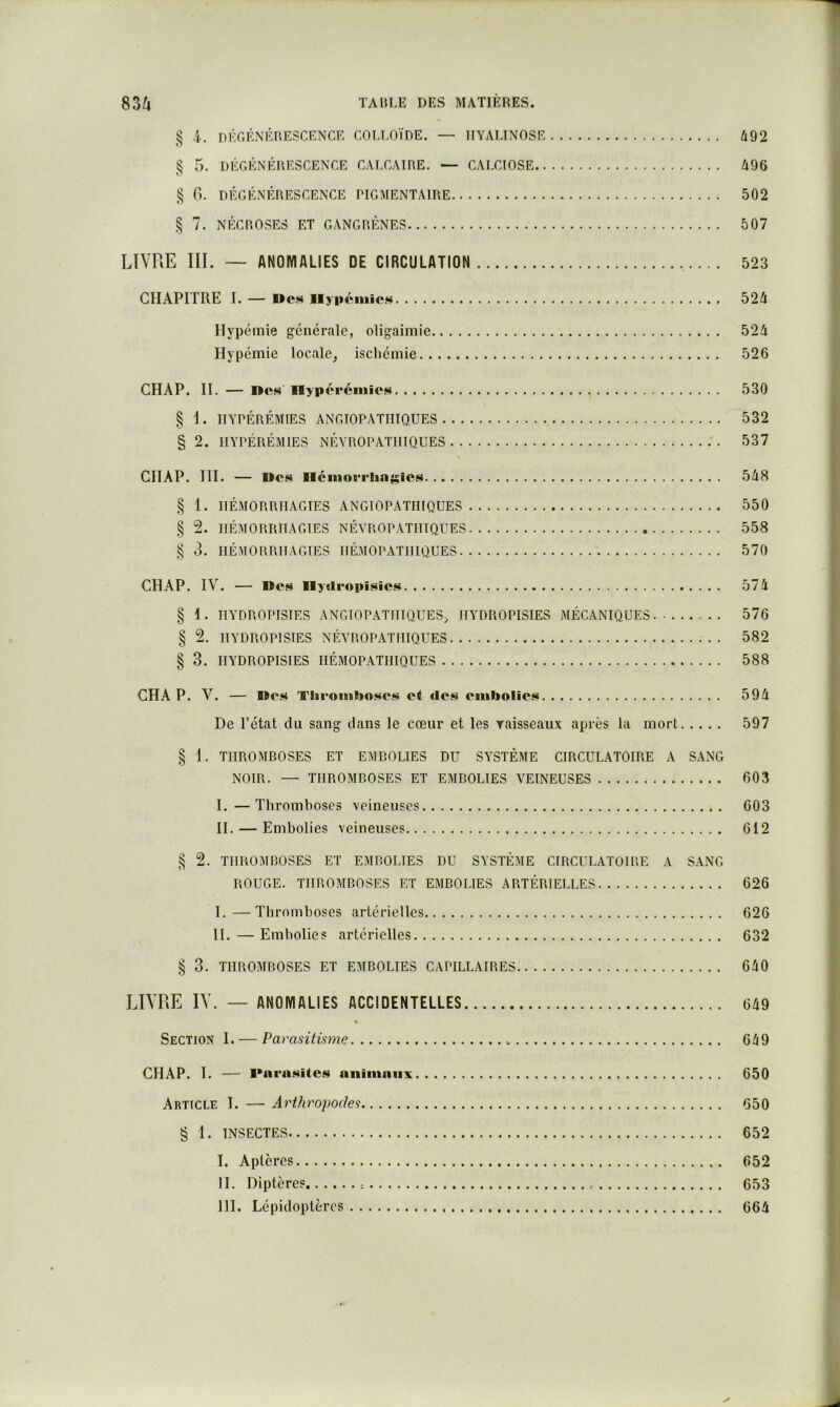 § i. dégénérescence colloïde. — IIYALINOSE 492 § 5. DÉGÉNÉRESCENCE CALCAIRE. — CALCIOSE 496 § G. DÉGÉNÉRESCENCE PIGMENTAIRE 502 § 7. NÉCROSES ET GANGRÈNES 507 LIVRE III. ~ ANOMALIES DE CIRCULATION ... 523 CHAPITRE I. — Des Ilyponiic.«i 524 Hypémie générale, oligaimie 524 Hypémie locale, ischémie 526 CH AP. II. — nos Hypéreniies 530 § i . IIYPÉRÉMIES ANGIOPATIIIQUES 532 § 2. IIYPÉRÉMIES NÉVROPATHIQUES 537 CHAP. 111. — Res néniorrlin^sics 548 § 1. HÉMORRHAGIES ANGIOPATIIIQUES 550 § 2. HÉMORRHAGIES NÉVROPATHIQUES 558 § 3. HÉMORRHAGIES IIÉMOPATHIQUES 570 CHAP. IV. — Des Ilydropisics 574 § I. HYDROPISIES ANGIOPATIIIQUES, HYDROPISIES MÉCANIQUES - . . 576 § 2. HYDROPISIES NÉVROPATHIQUES 582 § 3. HYDROPISIES IIÉMOPATHIQUES 588 CHAP. V. — Res Thromboses et des embolies 594 De l’état du sang dans le cœur et les vaisseaux après la mort 597 § 1. THROMBOSES ET EMBOLIES DU SYSTÈME CIRCULATOIRE A SANG NOIR. — THROMBOSES ET EMBOLIES VEINEUSES 603 I. —Thromboses veineuses 603 II. — Embolies veineuses 612 § 2. THROMBOSES ET EMBOLIES DU SYSTÈME CIRCULATOIRE A SANG ROUGE. THROMBOSES ET EMBOLIES ARTÉRIELLES 626 I. —Thromboses artérielles 626 II. — Embolies artérielles 632 § 3. THROMBOSES ET EMBOLIES CAPILLAIRES 640 LIVRE IV. — ANOMALIES ACCIDENTELLES 649 * Section I. — Parasitisme 649 CHAP. I. — RnriiHites niiimniix 650 Article 1. — Arthropodes 650 § 1. INSECTES 652 I. Aptères 652 II. Diptères 653 III. Lépidoptères 664