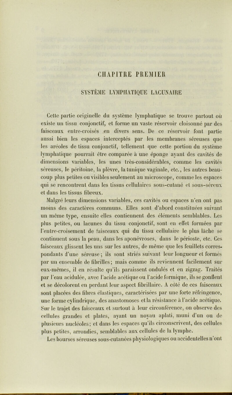 CHAPITRE PREMIER SYSTÈME LYMPHATIQUE LACUNAIRE Celte partie originelle du système lymphatique se trouve partout où existe un tissu conjonctif, et forme un vaste réservoir cloisonné par des faisceaux entre-croisés en divers sens. De ce réservoir font partie aussi bien les espaces interceptés par les membranes séreuses que les aréoles de tissu conjonctif, tellement que cette portion du système lymphatique pourrait être comparée à une éponge ayant des cavités de dimensions variables, les unes très-considérables, comme les cavités séreuses, le péritoine, la plèvre, latunifjue vaginale, etc., les autres beau- coup plus petites ou visibles seulement au microscope, comme les espaces qui se rencontrent dans les tissus cellulaires sous-cutané et sous-séreux et dans les tissus fibreux. Malgré leurs dimensions variables, ces cavités ou espaces n’en ont pas moins des caractères communs. Elles sont d’abord constituées suivant un même type, ensuite elles contiennent des éléments semblables. Les plus petites, ou lacunes du tissu conjonctif, sont en effet formées par l’entre-croisement de faisceaux qui du tissu cellulaire le plus lâche se continuent sous la jieau, dans les aponévroses, dans le périoste, etc. Ces faisceaux glissent les uns sur les autres, de même que les feuillets corres- pondants d’une séreuse ; ils sont striés suivant leur longueur et formés par un ensemble de fibrilles; mais comme ils reviennent facilement sur eux-mêmes, il en résulte qu’ils paraissent ondulés et en zigzag. Traités par l’eau acidulée, avec l’acide acétique ou l’acide formique, ils se gonflent et se décolorent en perdant leur aspect fibrillaire. A coté de ces faisceaux sont placées des fibres élastiques, caractérisées par une forte réfringence, une forme cylindrique, des anastomoses et la résislanee à l’acide acétique. Sur le trajet des faisceaux et surtout à leur circonférence, on observe des cellules grandes et plates, ayant un noyau aplati, muni d’un ou de ])lusieurs nucléoles; et dans les espaces qu’ils cii’conscriveiit, des cellules plus petites, arrondies, sendjlables aux cellules de la lymphe. Les bourses séreuses sous-cutanées ])bysiologi(|ues ou accidentelles n’ont