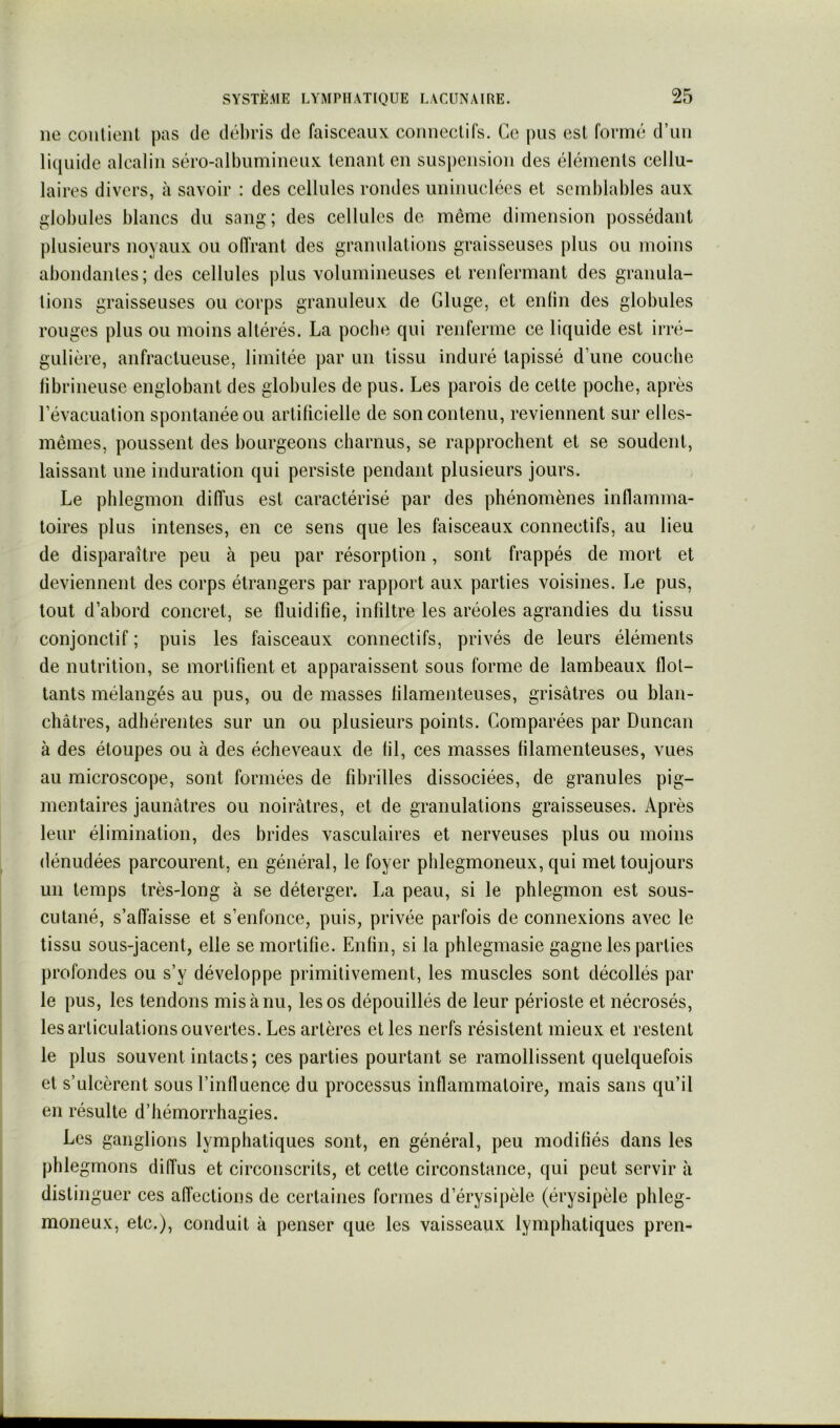 ne conlient pas de débris de faisceaux connectifs. Ce pus est formé d’un liiiuide alcalin séro-albumineux tenant en suspension des éléments cellu- laires divers, à savoir ; des cellules rondes uninuclées et semblables aux idobules blancs du sang; des cellules de même dimension possédant plusieurs noyaux ou ofIVant des granulations graisseuses plus ou moins abondantes; des cellules plus volumineuses et renfermant des granula- tions graisseuses ou corps granuleux de Gluge, et enlin des globules rouges plus ou moins altérés. La poche qui renferme ce liquide est irré- gulière, anfractueuse, limitée par un tissu induré tapissé d’une couche librineuse englobant des globules de pus. Les parois de cette poche, après l’évacuation spontanée ou artificielle de son contenu, reviennent sur elles- mêmes, poussent des bourgeons charnus, se rapprochent et se soudent, laissant une induration qui persiste pendant plusieurs jours. Le phlegmon diffus est caractérisé par des phénomènes inflamma- toires plus intenses, en ce sens que les faisceaux connectifs, au lieu de disparaître peu à peu par résorption, sont frappés de mort et deviennent des corps étrangers par rapport aux parties voisines. Le pus, tout d’abord concret, se fluidifie, infiltre les aréoles agrandies du tissu conjonctif ; puis les faisceaux connectifs, privés de leurs éléments de nutrition, se mortifient et apparaissent sous forme de lambeaux flot- tants mélangés au pus, ou de masses filamenteuses, grisâtres ou blan- châtres, adhérentes sur un ou plusieurs points. Comparées par Duncan à des étoupes ou à des écheveaux de fil, ces masses filamenteuses, vues au microscope, sont formées de fibrilles dissociées, de granules pig- mentaires jaunâtres ou noirâtres, et de granulations graisseuses. Après leur élimination, des brides vasculaires et nerveuses plus ou moins dénudées parcourent, en général, le foyer phlegmoneux, qui met toujours un temps très-long à se déterger. La peau, si le phlegmon est sous- cutané, s’affaisse et s’enfonce, puis, privée parfois de connexions avec le tissu sous-jacent, elle se mortifie. Enfin, si la phlegmasie gagne les parties profondes ou s’y développe primitivement, les muscles sont décollés par le pus, les tendons mis à nu, les os dépouillés de leur périoste et nécrosés, les articulations ouvertes. Les artères et les nerfs résistent mieux et restent le plus souvent intacts; ces parties pourtant se ramollissent quelquefois et s’ulcèrent sous l’influence du processus inflammatoire, mais sans qu’il en résulte d’hémorrhagies. Les ganglions lymphatiques sont, en général, peu modifiés dans les phlegmons diffus et circonscrits, et cette circonstance, qui peut servir à distinguer ces affections de certaines formes d’érysipèle (érysipèle phleg- moneux, etc.), conduit à penser que les vaisseaux lymphatiques pren-