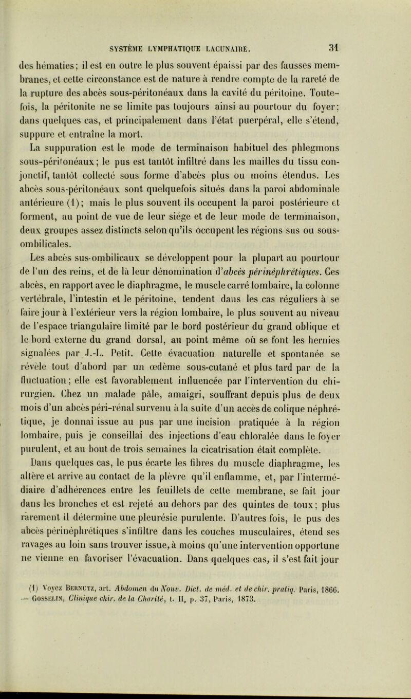 des hématies; il est en outre le plus souvent épaissi par des fausses mem- branes, et cette circonstance est de nature à rendre compte de la rareté de la rupture des abcès sous-péritonéaux dans la cavité du péritoine. Toute- fois, la péritonite ne se limite pas toujours ainsi au pourtour du foyer; dans quelques cas, et principalement dans l’état puerpéral, elle s’étend, suppure et entraîne la mort. La suppuration est le mode de terminaison habituel des phlegmons sous-périionéaux ; le pus est tantôt infiltré dans les mailles du tissu con- jonctif, tantôt collecté sous forme d’abcès plus ou moins étendus. Les abcès sous-péritonéaux sont quelquefois situés dans la paroi abdominale antérieure (1); mais le plus souvent ils occupent la paroi postérieure et forment, au point de vue de leur siège et de leur mode de terminaison, deux groupes assez distincts selon qu’ils occupent les régions sus ou sous- ombilicales. Les abcès sus-ombilicaux se développent pour la plupart au pourtour de l’im des reins, et de là leur dénomination (Yabcès périnéphrétiques. Ces abcès, en rapport avec le diaphragme, le muscle carré lombaire, la colonne vertébrale, l’intestin et le péritoine, tendent dans les cas réguliers à se faire jour à l’extérieur vers la région lombaire, le plus souvent au niveau de l’espace triangulaire limité par le bord postérieur du grand oblique et le bord externe du grand dorsal, au point même où se font les hernies signalées par J.-L. Petit. Cette évacuation naturelle et spontanée se révèle tout d’abord par un œdème sous-cutané et plus tard par de la Ilucluation; elle est favorablement influencée par l’intervention du chi- rurgien. Chez un malade pâle, amaigri, souffrant depuis plus de deux mois d’un abcès péri-rénal survenu à la suite d’un accès de colique néphré- tique, je donnai issue au pus par une incision pratiquée à la région lombaire, puis je conseillai des injections d’eau chloralée dans le foyer purulent, et au bout de trois semaines la cicatrisation était complète. Dans quelques cas, le pus écarte les fibres du muscle diaphragme, les altère et arrive au contact de la plèvre qu’il enflamme, et, par l’intermé- diaire d’adhérences entre les feuillets de cette membrane, se fait jour dans les bronches et est rejeté au dehors par des quintes de toux; plus rarement il détermine une pleurésie purulente. D’autres fois, le pus des abcès périnépbrétiques s’infiltre dans les couches musculaires, étend ses ravages au loin sans trouver issue, à moins qu’une intervention opportune ne vienne en favoriser l’évacuation. Dans quelques cas, il s’est fait jour (1) Voyez Bernl’tz, art. Abdomen du ^ouv. Dict. de méd. et dechir. pratiq. Paris, 186G. -- Gosselin, Clinique chii\ delà Charité, t. II, p. 37, Paris, 1873.