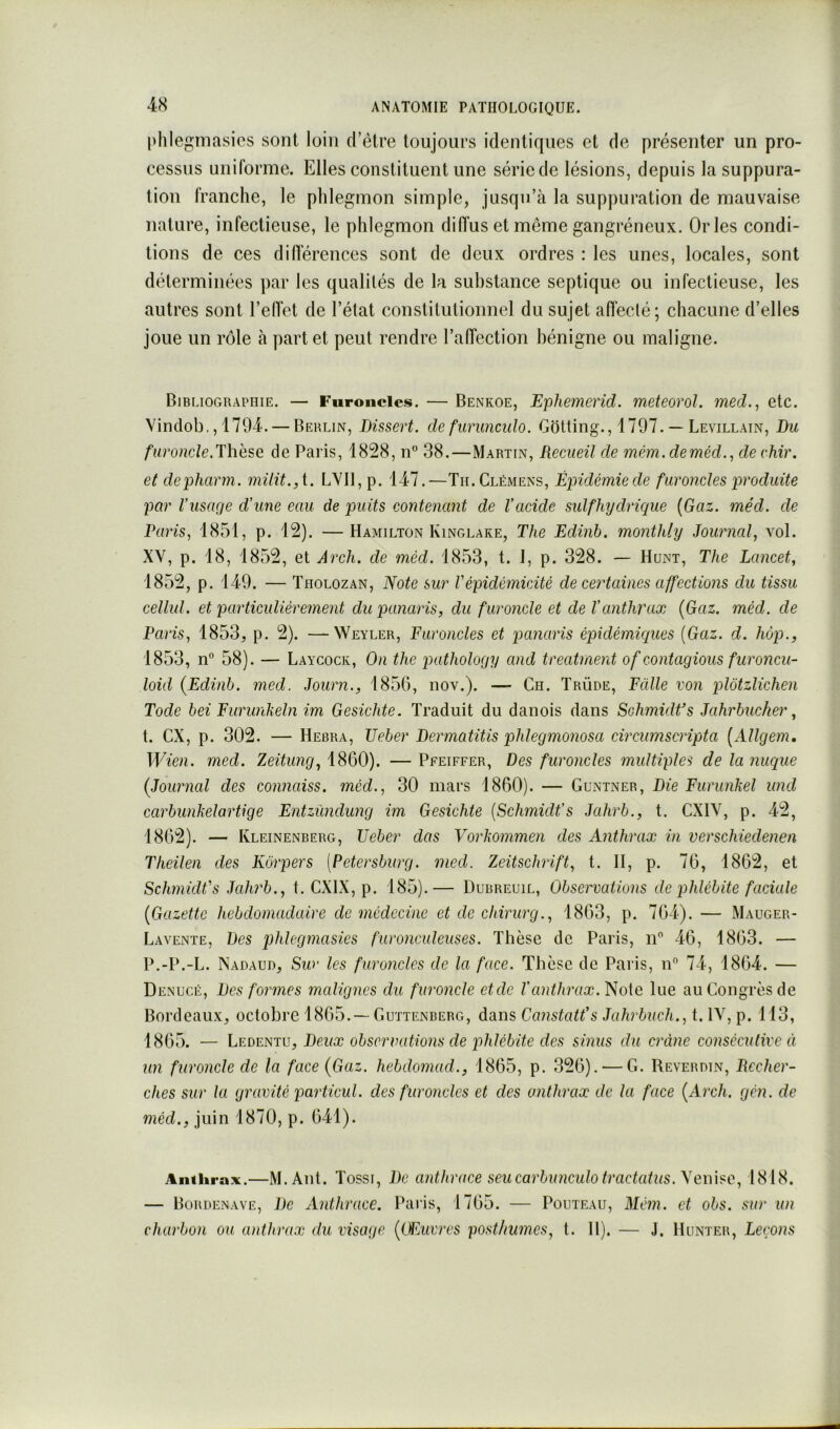 l>hlegniasics sont loin d’èlre toujours identiques et de présenter un pro- cessus uniforme. Elles constituent une série de lésions, depuis la suppura- tion franche, le phlegmon simple, jusqu’à la suppuration de mauvaise nature, infectieuse, le phlegmon diffus et même gangréneux. Or les condi- tions de ces différences sont de deux ordres : les unes, locales, sont déterminées par les qualités de la substance septique ou infectieuse, les autres sont l’efTet de l’état constitutionnel du sujet affecté; chacune d’elles joue un rôle à part et peut rendre l’affection bénigne ou maligne. Bibliographie. — Furoncles. — Benkoe, Ephemerid. meteorol. med., etc. Vindob,, 1794. — Berlin, Dissert, de furunculo. Gotting., 1797. — Levillain, Du furoncle.Thèse de Paris, 1828, n 38.—Martin, Recueil de mêm.deméd., dechir. et depharm. müit.,i. LYIl,p. 147.—Tii. Clémens, Épidémie de furoncles produite par Vusarje d'une eau de puits contenant de l'acide sidfhydrique {Gaz. méd. de Paris, 1851, p. 12). —Hamilton Kinglare, The Edinb. monthly Journal, vol. XV, p. 18, 1852, et Arch. de mèd. 1853, t. I, p. 328. — Hunt, The Lancet, 1852, p. 149. — Tiiolozan, Note sur l'épidémicité de certaines affections du tissu cellul. et particulièrement du panaris, du furoncle et de l'anthrax {Gaz. méd. de Paris, 1853, p. 2). —Weyler, Furoncles et panaris épidémiques {Gaz. d. hop., 1853, n° 58). — Laycock, On the pathology and treatment of contagions furoncu- loid [Edinb. med. Journ., 185G, nov.). — Ch. ïrüde, Falle von plôtzlichen Tode bei Furunkeln im Gesichte. Traduit du danois dans Schmidt’s Jahrbucher, t. ex, p. 302. — Hebra, JJeber Dermatitis phlegmonosa circurnscripta {Allgem, Wien. med. Zeitung, 1860). — Pfeiffer, Des furoncles multiples de la nuque [Journal des con?iaiss. méd., 30 mars 1860). — Guntner, Die Furunkel und carbunkelartige Entzùndung im Gesichte {Schmidt's Jahrb., t. CXIV, p. 42, 1862). — Kleinenberg, JJeber das Vorkommen des Anthrax in verschiedenen Theilen des Korpers [Petersburg. med. Zeitschrift, t. II, p. 76, 1862, et Schmidt's Jahrb., t. CXIX, p. 185).— Dubreuil, Observations de phlébite faciale [Gazette hebdomadaire de médecine et de chirurg., 1863, p. 764). — Mauger- Lavente, Des jPdegmasies furonculeuses. Thèse de Paris, n 46, 1863. — P.-P.-L. Nadaud, Sur les furoneles de la face. Thèse de Paris, n” 74, 1864. — Denucé, Des formes malignes du furoncle etde l’anthrax. Noie lue au Congrès de Bordeaux, octobre 1865.—Guttenberg, dans Canstatt’s Jahrbuch.,t.\\,p. 113, 1865. — Ledentu, Deux observations de phlébite des sinus du crâne consécutive à un furoncle de la face [Gaz. hebdomad., 1865, p. 326). — G. Reverdin, Recher- ches sur la gravité particul. des furoncles et des anthrax de la face [Arch. gén. de méd., juin 1870, p. 641). Anthrax.—M.Ant. Tossi, De anthrace seucarbunculotract(dus.\(nùsc, 1818. — Bordenave, De Anthrace. Paris, 1765. — Pohteau, Métn. et obs. sur un charbon ou anthrax du visage [(Euvres posthumes, t. 11). — J. Hunier, Leçons