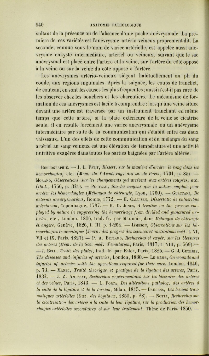 sullanl de la présence ou de l’absence d’une poche anévrysmale. La pre- mière de ces variétés est l’anévrysme artério-veineux proprement dit. La seconde, connue sous le nom de varice artérielle, est appelée aussi ané- vrysme enkysté intermédiaire, artériel ou veineux, suivant que le sac anévrysmal est placé entre Tarière et.la veine, sur Tartèredu côtéopposé à la veine ou sur la veine du côté opposé h l’artère. Les anévrysmes artério-veineux siègent habituellement au pli du coude, aux régions inguinales. Après la saignée, les coups de tranchet, de couteau, en sont les causes les plus fréquentes; aussi n’est-il pas rare de les observer chez les bouchers et les charcutiers. Le mécanisme de for- mation de ces anévrysmes est facile k comprendre : lorsqu’une veine située devant une artère est traversée par un instrument tranchant en même temps que cette artère, si la plaie extérieure de la veine se cicatrise seule, il en résulte forcément une varice anévrvsmale ou un anévrysme intermédiaire par suite de la communication qui s’établit entre ces deux vaisseaux. L’un des effets de cette communication et du mélange du sang artériel au sang veineux est une élévation de température et une activité nutritive exagérée dans toutes les parties baignées par l’artère altérée. Bibliographie. —- J. L. Petit, Dissert, sur la manière cVarrèter h sang dans les hémorrhagies y etc. {Mém. de VAcad. roy, des sc. de Paris, 1731, p. 85). — Morand, Observations sur les changements gui arrivent aux artères coupèeSy etc. (Ibid., 1756, p. 3'21). — PouTEAu, Sur les moyens que la nature emploie pour arrêter les hémorrhagies (Mélanges de chirurgie, Lyon, 1760). — Guattani, De externis aneurysmatibus, Roiiiæ, 1772. — H. Callisen, Dissertatio de vulneribus arteriarum, Copenhague, 1787. — H. D. .Iones, A treatise on the imocess em- ployed by nature in suppressing the hemorrhœge from divided and punctured «r- teries, etc., London, 1806, Irad. fr. par Maunoir, dans Mélanges de chirurgie étrangère, Genève, 1826, t. III, p. 1-264. — Jameson, Observations sur les hé- morrhagies traumatiques [Journ. des progrès des sciences et institutions méd. t. VI, VU et IX, Paris, 1827).— P. A. Béclard, Recherches et expér. sur les blessures des artères {Mém. de la Soc. méd. d'émulation, Paris, 1817, t. VIII, p. 569).— —J. Bell, Traité des plaies, trad. fr. par Estor, Paris, 1825.— G. J. Guthrie, The diseuses and injuries of arteries, London, 1830.— Le même, On ivoundsand injuries of arteries with the operations required for their cure, London, 1846, p. 73. — Manec, Traité théorique et pratique de la ligature des artères, Paris, 1832. — J. Z. Amussat, Recherches expérimentales sur les blessures des a^ières et des veines, Paris, 1843. — L. Porta, Des altérations patholog. des artères à la suite de la ligature et de la torsion, Milan, 1845. — Baudens, Des lésions trau- matiques artérielles (Gaz. des hôpitaux, 1850, p. 28). — Notta, Recherches sur la cicatrisation des artères à la suite de leur ligature, sur la production des hémor- rhagies artérielles secondaires et sur leur traitement. Thèse de Paris, 1850. —