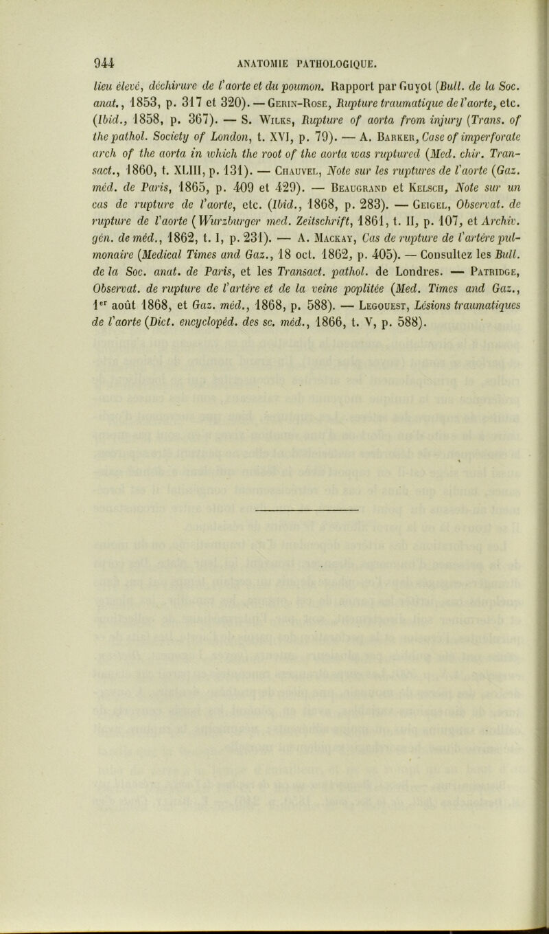 lieu élevé, déchirure de l'aorte et du'poumon. Rapport parGuyot [Bull, de la Soc. anat., 1853, p. 317 et 320). — Gerin-Rose, Rupture traumatique de Vaorte (Ibid., 1858, p. 367). — S. Wilks, Rupture of aorta from injury [Trans. of thepathol. Society of London, t. XYI, p. 79). — A. Bkm{.m,Case of imperforate arc fl of the aorta in which the root of the aorta was ruptured (Med. chir. Tran- sact., 1860, t. XLIII, p. 131). — Chauvel, Note sur les ruptures de l'aorte (Gai. méd. de Paris, 1865, p. 409 et 429). — Beaugrand et Kelsch, Note sur un cas de rupture de Vaorte, etc. (Ibid., 1868, p. 283). — Geigel, Observât, de rupture de Vaorte (Wurzburger mcd. Zeitschrift, 1861, t. II, p. 107, eiArchiv. gén. de méd., 1862, t. I, p. 231). — A. Mackay, Cas de rupture de l'artère put^ monaire (Medical Times and Gaz., 18 oct. 1862, p. 405). — Consultez les Bull, de la Soc. anat. de Paris, et les Transact. pathol. de Londres. — Païridge, Observât, de rupture de l'artère et de la veine poplitée (Med. Times and Gaz., 1®*' août 1868, et Gaz. méd., 1868, p. 588). — Legouest, Lésions traumatiques de l'aorte (Dict. encyclopêd. des sc. méd., 1866, t. V, p. 588).