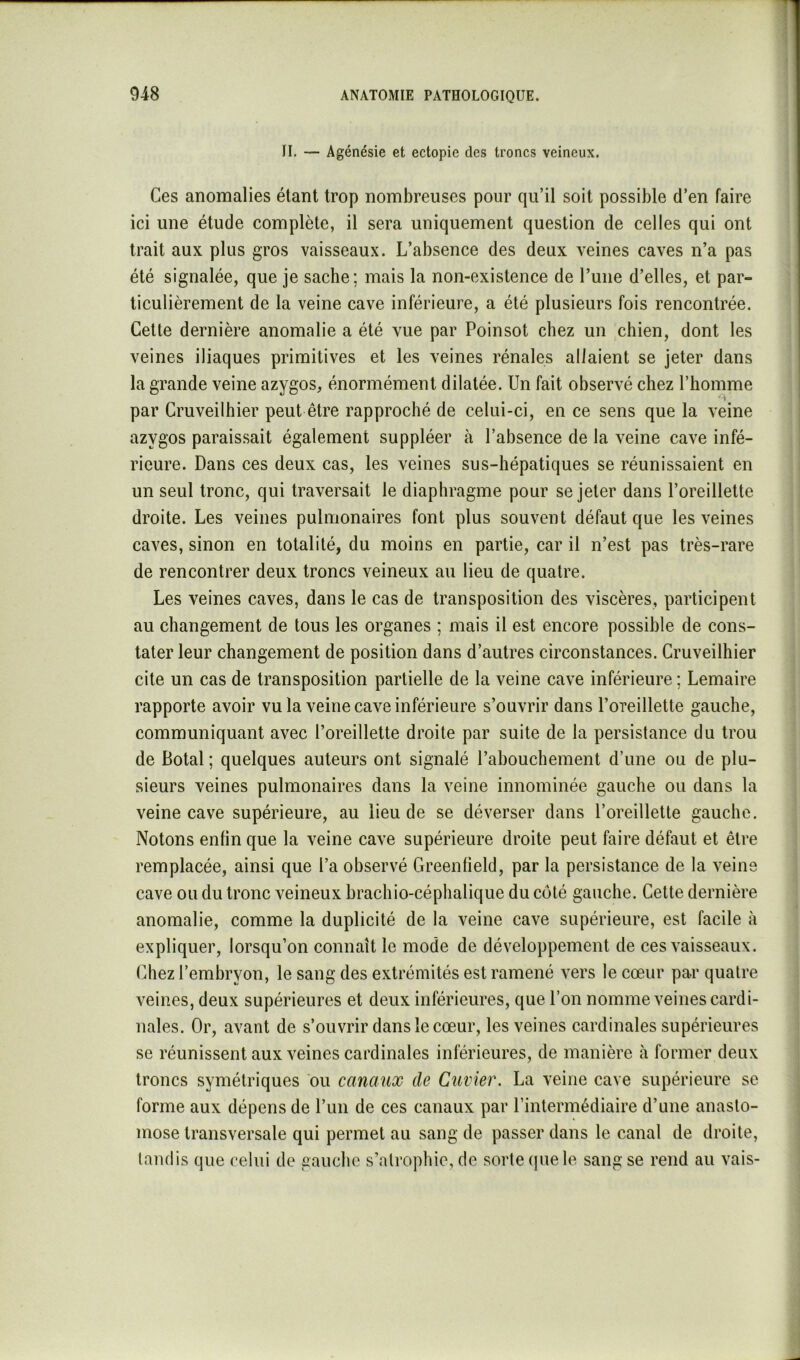 fl, — Agénésie et ectopie des troncs veineux. Ces anomalies étant trop nombreuses pour qu’il soit possible d’en faire ici une étude complète, il sera uniquement question de celles qui ont trait aux plus gros vaisseaux. L’absence des deux veines caves n’a pas été signalée, que je sache; mais la non-existence de l’une d’elles, et par- ticulièrement de la veine cave inférieure, a été plusieurs fois rencontrée. Cette dernière anomalie a été vue par Poinsot chez un chien, dont les veines iliaques primitives et les veines rénales allaient se jeter dans la grande veine azygos, énormément dilatée. Un fait observé chez l’homme par Cruveilhier peut être rapproché de celui-ci, en ce sens que la veine azygos paraissait également suppléer à l’absence de la veine cave infé- rieure. Dans ces deux cas, les veines sus-hépatiques se réunissaient en un seul tronc, qui traversait le diaphragme pour se jeter dans l’oreillette droite. Les veines pulmonaires font plus souvent défaut que les veines caves, sinon en totalité, du moins en partie, car il n’est pas très-rare de rencontrer deux troncs veineux au lieu de quatre. Les veines caves, dans le cas de transposition des viscères, participent au changement de tous les organes ; mais il est encore possible de cons- tater leur changement de position dans d’autres circonstances. Cruveilhier cite un cas de transposition partielle de la veine cave inférieure ; Lemaire rapporte avoir vu la veine cave inférieure s’ouvrir dans l’oreillette gauche, communiquant avec l’oreillette droite par suite de la persistance du trou de Botal; quelques auteurs ont signalé l’abouchement d’une ou de plu- sieurs veines pulmonaires dans la veine innominée gauche ou dans la veine cave supérieure, au lieu de se déverser dans l’oreillette gauche. Notons enfin que la veine cave supérieure droite peut faire défaut et être remplacée, ainsi que l’a observé Green fi eld, par la persistance de la veine cave ou du tronc veineux hrachio-céphalique du côté gauche. Cette dernière anomalie, comme la duplicité de la veine cave supérieure, est facile à expliquer, lorsqu’on connaît le mode de développement de ces vaisseaux. Chez l’embryon, le sang des extrémités est ramené vers le cœur par quatre veines, deux supérieures et deux inférieures, que l’on nomme veines cardi- nales. Or, avant de s’ouvrir dans le cœur, les veines cardinales supérieures se réunissent aux veines cardinales inférieures, de manière à former deux troncs symétriques ou canaux de Cuvier. La veine cave supérieure se forme aux dépens de l’un de ces canaux par l’intermédiaire d’une anasto- mose transversale qui permet au sang de passer dans le canal de droite, tandis que celui de gauche s’atropliie, de sorte que le sang se rend au vais-