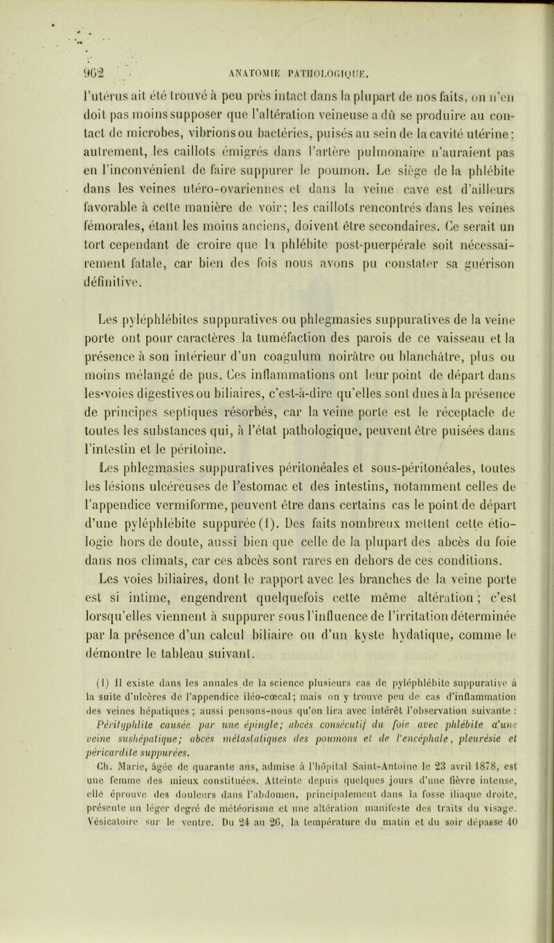 AN/VTOMII': PATilOLOfilQîfK. 9G-2 l’utérus ail élé Irouvo à peu près intact dans la plupart de nos faits, ou u’eii doit pas moins supposer que l’altération veineuse a dû se produire au con- tact de microbes, vibrions ou bactéries, puisés au scinde la cavité utérine ; autrement, tes caillots émigrés dans Tarière pulmonaire n’auraient pas en l’inconvénient de faire suppurer le poumon. Le siège de la phlébite dans les veines utéro-ovarienncs et dans la veine cave est d’ailleurs favorable à celle manière de voir; les caillots rencontrés dans les veines fémorales, étant les moins anciens, doivent être secondaires. Ce serait un tort cependant de ci’oire que la phlébite post-puerpérale soit nécessai- rement fatale, car bien des fois nous avons pu constater sa guérison définitive. Les |)yléphlébites suppuratives ou phlegmasies suppuratives de la veine porte ont pour caractères la tuméfaction des parois de ce vaisseau et la présence à son intérieur d’un coagulum noirâtre ou blanchâtre, plus ou moins mélangé de pus. Ces innammalions ont leur point de départ dans les'voies digestives ou biliaires, c’est-à-dire qu’elles sont dues à la présence de principes septiques résorbés, car la veine porte est le réceptacle de toutes les substances qui, à Tétat pathologique, peuvent être puisées dans l’intestin et le péritoine. Les phlegmasies suppuratives péritonéales et sous-péritonéales, toutes les lésions ulcéreuses de Lestomac et des intestins, notamment celles de l’appendice vermiforme, peuvent être dans certains cas le point de départ d’une pyléphlébite suppurée(l). Des faits nombreux mettent cette étio- logie hors de doute, aussi bien que celle de la plupart des abcès du foie dans nos climats, car ces abcès sont rares en dehors de ces conditions. Les voies biliaires, dont le rapport avec les branches de la veine porte est si intime, engendrent quelquefois cette même altération ; c’est lorsqu’elles viennent à suppurer sous Tinfluence de l’irritation déterminée par la présence d’un calcul biliaire ou d’un kyste hydatique, comme le démontre le tableau suivant. (1) Il existe dans les annales ,de la science plusieurs cas de pyléphlébite suppurative à la suite d’ulcères de l’appendice iléo-cœcal; mais on y trouve peu de cas d’inllammation lies veines hépatiques ; aussi pensons-nous qu’on lira avec intérêt l’observation suivante : Péritijpidile causée par une épingle; abcès consécutif du foie avec phlébite a’iuie veine sushépaticjue; abcès métastatiques des poumons et de l'encéphale, pleurésie et péricardite suppurées. Ch. Marie, âgée de quarante ans, admise à riiopilal Saint-Antoine le 23 avril 1878, est une femme des mieux constituées. Atteinte depuis quelques jours d’une fièvre intense, elle éprouve des douleurs dans l’alniomen, principalement dans la fosse iliaque droite, présente un léger degré de météorisme et une altération manifeste des traits ilu visage. Vésicatoire sur le ventre. Du 24 au 20, la température du matin et du soir dépasse 40