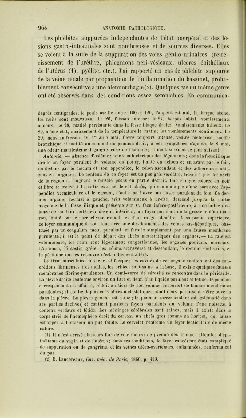 Les phlébites suppurées indépendantes de l’état puerpéral et des lé- sions gastro-intestinales sont nombreuses et de sources diverses. Elles se voient à la suite de la suppuration des voies génito-urinaires (rétré- cissement de l’iirèthre, phlegmons péri-vésicaux, ulcères épithéliaux de l’utérus (1), pyélite, etc.). J’ai rapporté un cas de phlébite suppurée de la veine rénale par propagation de l’innammation du bassinet, proba- blement consécutive à une blennorrhagie (2). Quelques cas du même genre ont été observés dans des conditions assez semblables. En communica- degrés centigrades, le pouls oscille entre 100 et 120, l’appétit est nul, la langue sèche, les nuits sont mauvaises. Le 26, frisson intense; le 27, lierpès labial, vomissements aqueux. Le 28, matité persistante dans la fosse iliaque droite, vomissements bilieux. Le 29, même état, abaissement de la température le malin; les vomissements continuent. Le 30, nouveau frisson. Du 1®' au 7 mai, fièvre toujours intense, ventre météorisé, souffle bronchique et matité au sommet du poumon droit; à ces symptômes s’ajoute, le 8 mai, une odeur manifestement gangréneuse de l’haleine; la mort survient le jour suivant. Autopsie. —.Absence d’œdème; teinte subictérique des téguments; dans la fosse iliaque droite un foyer purulent du volume du poing, limité en dehors et en avant par le foie, en dedans par le cæcum et son appendice, le colon ascendant et des adhérences unis- sant ces organes. Le contenu de ce foyer est un pus gris verdâtre, traversé par les nerfs de la région et baignant le muscle psoas en partie détruit. Une épingle colorée en noir et libre se trouve à la partie externe de cet abcès, qui communique d’une part avec l’ap- pendice vermiculaire et le cæcum, d’autre part avec un foyer purulent du foie. Ce der- nier organe, normal à gauche, très volumineux à droite, descend jusqu’à la partie moyenne de la fosse iliaque et présente sur sa face inféro-postérieure, à une faible dis- tance de son bord antérieur devenu inférieur, un foyer purulent de la grosseur d’un mar- ron, limité par le parenchyme ramolli et d’un rouge bleuâtre. A sa partie supérieure, ce foyer çommunique à son tour avec une des branches des veines sus-hépatiques, obs- truée par un coagulum mou, purulent, et fermée simplement par une fausse membrane purulente ; il est le point de départ des abcès métastatiques des organes.— La rate est volumineuse, les reins sont légèrement congestionnés, les organes génitaux normaux. L’estomac, l’intestin grêle, les colons transversc et descendant, le rectum sont sains, et le péritoine qui les recouvre n’est nullement altéré. Le tissu musculaire du cœur est fiasque; les cavités de cet organe contiennent des con- crétions fibrineuses très molles, les orifices sont sains. A la base, il existe quelques faussrs membranes fibrino-purulentes. Un demi-verre de sérosité se rencontre dans 1e péricarde. La plèvre droite renferme environ un litre et demi d’un liquide purulent et fétide; le poumon correspondant est affaissé, réduit au tiers de son volume, recouvert de fausses membranes purulentes; il contient plusieurs abcès métastatiques, dont deux paraissent s’être ouverls dans la plèvre. La plèvre gauche est saine; le poumon correspondant est œdématié dans ses parties déclives] et contient plusieurs foyers purulents du volume d’une noisette, à contenu verdâtre et fétide. Les méninges cérébrales sont saines, mais il existe dans le corps strié de l’hémisphère droit du cerveau un abcès gros comme un haricot, qui laisse échapper à l’incision un pus fétide. Le cervelet renferme un foyer lenticulaire de même nature. (1) Il m’est arrivé plusieurs fois de voir mourir de pyémie des femmes atteintes d’épi- théliome du vagin et de l’utérus; dans ces conditions, le foyer cancéreux était compliqué de suppuration ou de gangrène, et les veines utéro-ovariennes, enllammées, renfermaient du pus. (2) E. Lancereaux, Gai. méil. île Paris, 1860, p. 429.