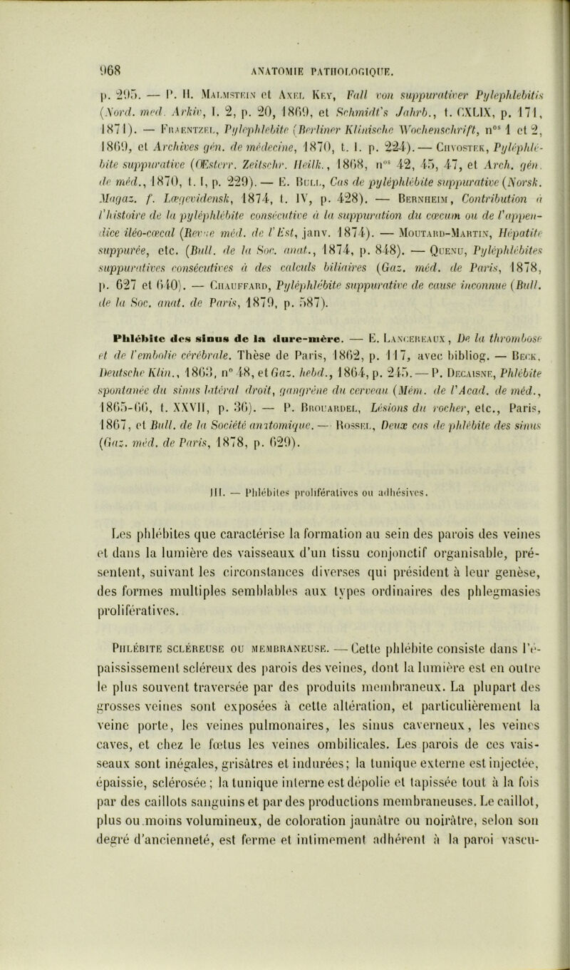 |). ^2115. — P. II. Mai.mstkin ot Axkl Kry, FaJl von suppurativ67' Pylephlehitis {.\oriL 1176(1. Arkw, I. p. i20, 180*.), et SrhmnU's Jahrb., t. CXLIX, p. 171, 1871). — FiiakntzI'.l, PylpphJrbitr (Brrlinrr Kl.lnischn Wnclœnschrift, 1 et I8()D, et Archives gf'u. de médecine^ 1870, t. I. p. 2^).— Ciivostf.k, P^/ép/i/é- bite suppurative {fEsterr. Zeitschr. Ileilk., 1808, n® 42, 4.5, 47, et Arch. rjéu. de mèd.^ 1870, t. I, p. 229).— E. Blt.i., Cas de pyléphlébite suppurative {JSorsk. Marjaz. /'. Læncvidensk, 1874, t. IV, p. 428). — Bernheim, Contribution à l'histoire de la pyléphlébite consécutive à la suppuration du cæcum ou de l'appen- dice iléo-cœcal {Berae inéd. de VEst^ janv. 1874). — Moutard-Martin, Hépatite suppurée, etc. {Bull, de la Soc. anat., 1874, p. 848). —Quenu, Pyléphlébites suppurfd.ives consécutives à des calculs biliaires {Gaz. iiiéd. de Paris., 1878, ]). 627 et O iO). — Chauffard, Pyléphlébite suppurative de cause inconnue {Bull, de la Soc. anal, de Paris, 1870, p. 587). Phlébite dos sinus de la dure-mère. — E. Lanceheaux, De la thrombose et de l'embolie céréibrede. Thèse de Paris, 1802, p. 117, avec bibliog. — Beuk, Deutsche Klin., 1800, n 4-8, et Gaz. h.ebd., 1864, p. 215. — P. Decaisne, Phlébite spontanée du sinus latéral droit, çiançirène du cerveau {Mém. de VAcad. de méd., 1865-00, t. XXVTT, p. 36). — P. Brouardel, Lésions du rocher, etc., Paris, 1867, et Bull, de la Société aiutomiepie. — Bosseu, Deux cas de phlébite des sinus {Gaz. méd, de Paris, 1878, p. 629). JII. — Plilébiles prolifératives ou adliésivcs. Les phlébites que caractérise la formation au sein des parois des veines et dans la lumière des vaisseaux d’un tissu conjonctif organisable, pré- sentent, suivant les circonstances diverses qui président à leur genèse, des formes multiples semhlahles aux types ordinaires des phlegmasies prolifératives. Phlébite scléreuse ou membraneuse. —Cette phlébite consiste dans l’é- paississement scléreu.x des jiarois des veines, dont la lumière est en outre le plus souvent traversée par des produits membraneux. La plupart des grosses veines sont exposées à cette altération, et particulièrement la veine porte, les veines pulmonaires, les sinus caverneux, les veines caves, et chez le fœtus les veines ombilicales. Les [larois de ces vais- seaux sont inégales, grisâtres et indurées; la tunique externe est injectée, épaissie, sclérosée; la tunique interne est déjiolie et tapissée tout à la fois par des caillots sanguins et par des productions membraneuses. Le caillot, plus ou .moins volumineux, de coloration jaunâtre ou noirâtre, selon son degré d’ancienneté, est ferme et intimement adhérent à la paroi vascu-