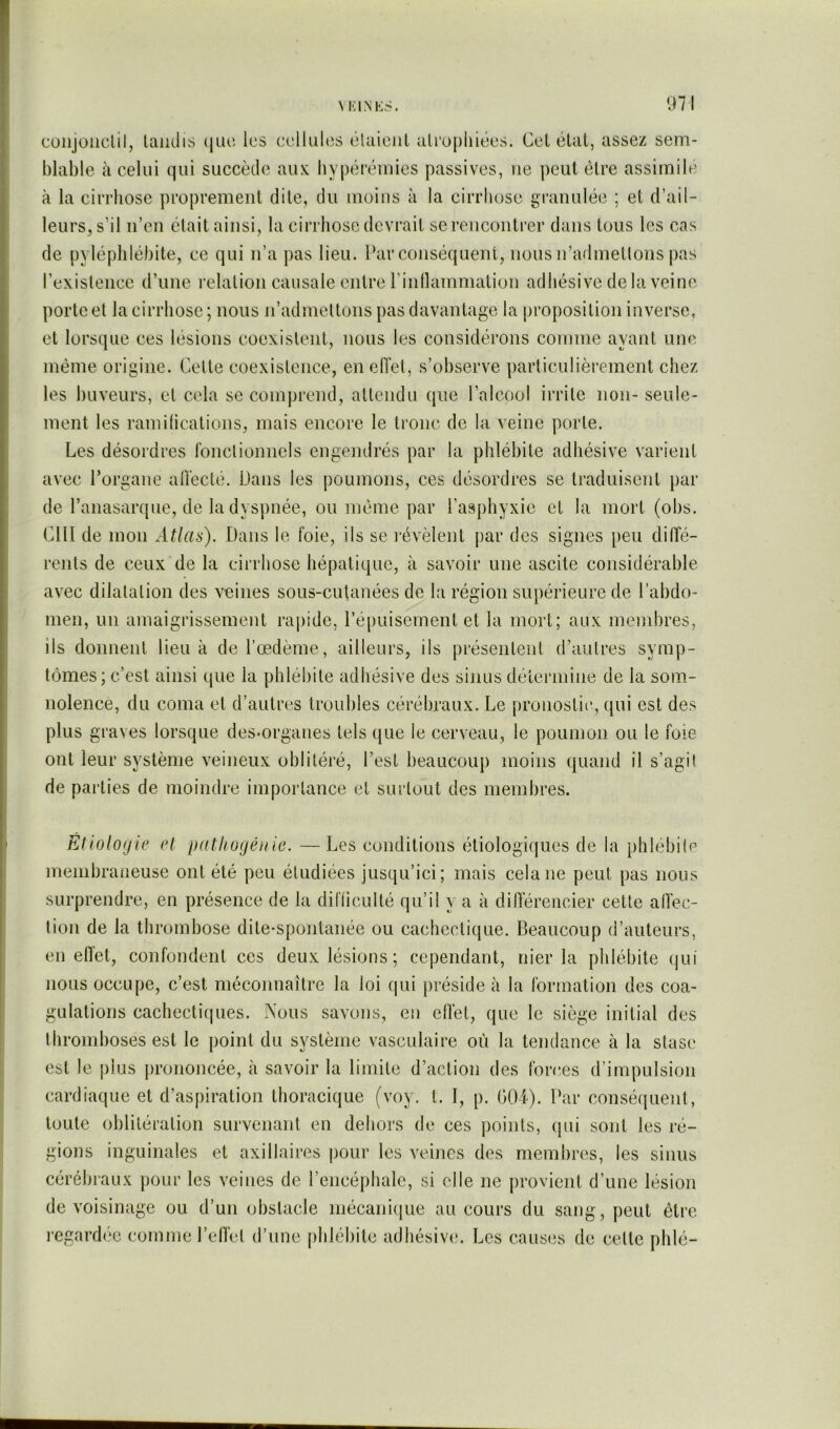 \ KINKS. 97 cüiijoiiclil, laiidis ({luî les cellultis ékiiciil alropiiiécs. Ccl élat, assez sem- blable à celui qui succède aux liypérémies passives, ne peut être assimile à la cirrhose proprement dite, du moins à la cirrhose granulée ; et d’ail- leurs, s’il n’en était ainsi, la cirrhose devrait se rencontrer dans tous les cas de pyléplilébite, ce qui n’a pas lieu. Par consécjuent, nous n’admettons pas l’existence d’une relation causale entre l’inllammation adhésive delà veine porte et la cirrhose ; nous u’admettons pas davantage la proposition inverse, et lorsque ces lésions coexistent, nous les considérons comme ayant ime même origine. Cette coexistence, en etlet, s’observe particulièrement chez les buveurs, et cela se comprend, attendu (jue l’alcool irrite non- seule- ment les ramifications, mais encore le tronc de la veine porte. Les désordres fonctionnels engendrés par la phlébite adhésive varient avec l’organe alïècté. Dans les poumons, ces désordres se traduisent par de l’anasarque, de la dyspnée, ou même par l’asphyxie et la mort (obs. cm de mon Atlas). Dans le foie, ils se l’évèlent par des signes peu dilïé- rents de ceux de la cirrhose hépatique, à savoir une ascite considérable avec dilatation des veines sous-cutanées de la région supérieure de l’abdo- men, un amaigrissement raj)ide, ré[)uisement et la mort; aux membres, ils donnent lieu à de l’œdème, ailleurs, ils présentent d’autres symp- tômes; c’est ainsi que la phlébite adhésive des sinus détermine de la som- nolence, du coma et d’autres troubles cérébraux. Le pronostic, qui est des plus graves lorsque des«organes tels (jue le cerveau, le poumon ou le foie ont leur système veineux oblitéré, l’est beaucoup moins quand il s’agit de parties de moindre importance et surtout des membres. Etiologie et patitogénie. —Les conditions étiologiques de la phlébite membraneuse ont été peu étudiées jusqu’ici; mais cela ne peut pas nous surprendre, en présence de la difficulté qu’il y a à dilTéreiicier cette affec- tion de la thrombose dite-spontanée ou cachectique. Beaucoup d’auteurs, en effet, confondent ces deux lésions; cependant, nier la phlébite (|ui nous occupe, c’est méconnaître la loi qui préside à la formation des coa- gulations cachecti(|ues. Nous savons, en effet, que le siège initial des thromboses est le point du système vasculaire où la tendance à la stase est le plus prononcée, à savoir la limite d’action des forces d’impulsion cardiaque et d’aspiration thoracique (voy. t. I, p. OOi). Dar conséquent, toute oblitération survenant en dehors de ces points, (jui sont les ré- gions inguinales et axillaires pour les veines des membres, les sinus cérébraux pour les veines de l’encéphale, si elle ne provient d’une lésion de voisinage ou d’un obstacle inécanitiue au cours du sang , peut être regardée comme l’elfet d’une phlébite adhésive. Les causes de celte phlé-