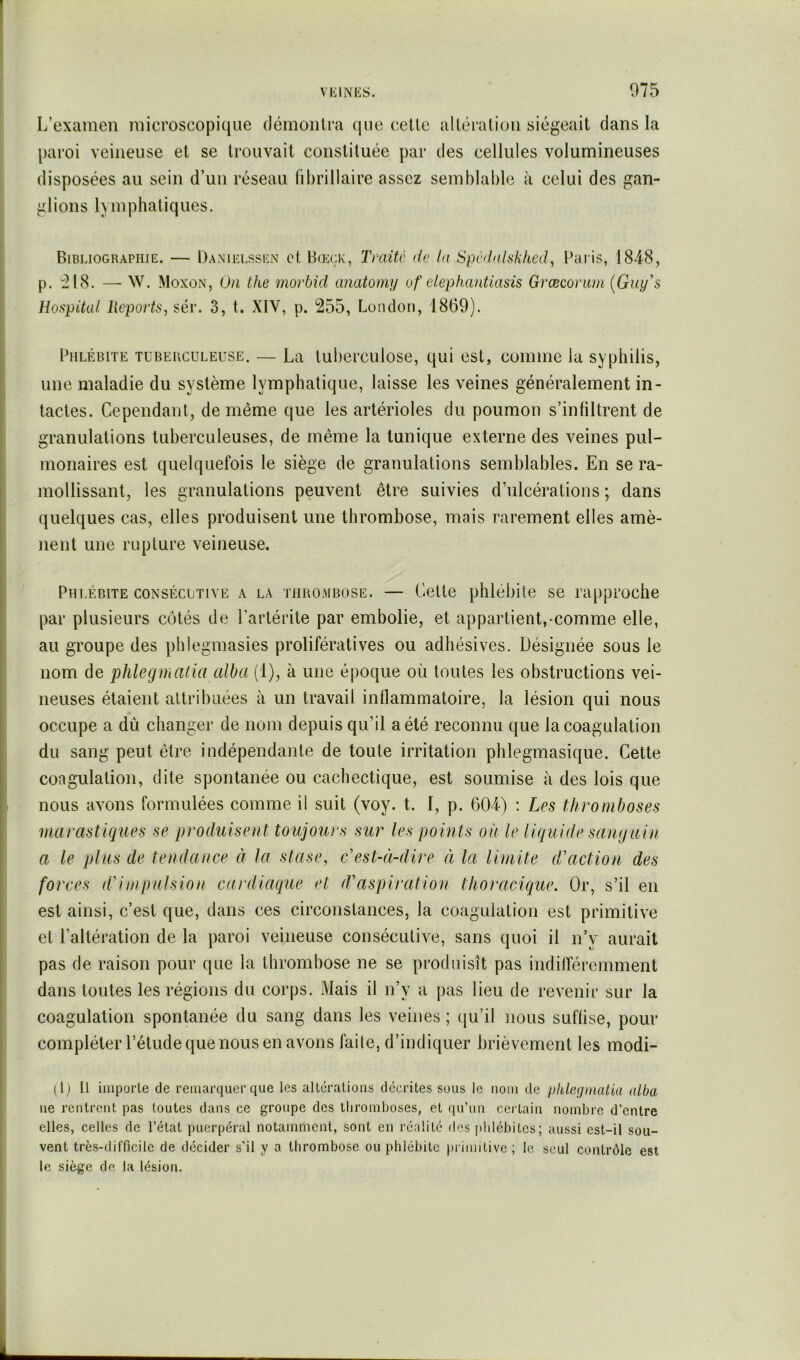 L’examen microscopique démontra (|ue celle altération siégeait dans la paroi veineuse et se trouvait constituée par des cellules volumineuses disposées au sein d’un réseau fibrillaire assez semblable à celui des gan- glions hmphatiques. Bibliographie. — Danielssen et Bœçk, Traite de la Spcdnhkked, Pai is, IS-iS, p. :218. —- W. Moxon, On the morbid anatomy uf elephautlasis Græcomm {Guy's Hospital Ueports, sév. 3, t. XIV, p. 255, London, 1869). Phlébite tuberculeuse. — La tuberculose, qui est, comme la syphilis, une maladie du système lymphatique, laisse les veines généralement in- tactes. Cependant, de même que les artérioles du poumon s’infiltrent de granulations tuberculeuses, de même la tunique externe des veines pul- monaires est quelquefois le siège de granulations semblables. En se ra- mollissant, les granulations peuvent être suivies d’ulcérations ; dans quelques cas, elles produisent une thrombose, mais rarement elles amè- nent une rupture veineuse. Phlébite consécutive a la thrombose. — Celte phlébite se ra[)proche par plusieurs côtés de l’artérite par embolie, et appartient,-comme elle, au groupe des pblegmasies prolifératives ou adhésives. Désignée sous le nom de phlegmatia alba (1), à une époque où toutes les obstructions vei- neuses étaient attribuées à un travail inflammatoire, la lésion qui nous occupe a dû changer de nom depuis qu’il a été reconnu que la coagulation du sang peut être indépendante de toute irritation phlegmasique. Cette coagulation, dite spontanée ou cachectique, est soumise à des lois que nous avons formulées comme il suit (voy. t. I, p. 604) : Les thromboses marastiques se produisent toujours sur les points on le liquide sanguin a le plus de tendance à la stase, c'est-à-dire à la limite d'action des forces d'impulsion cardiaque et d'aspiration thoracique. Or, s’il en est ainsi, c’est que, dans ces circonstances, la coagulation est primitive et l’altération de la paroi veineuse consécutive, sans quoi il n’v aurait pas de raison pour que la thrombose ne se produisît pas indifféremnient dans toutes les régions du corps. Mais il n’y a pas lieu de revenir sur la coagulation spontanée du sang dans les veines ; qu’il nous suffise, pour compléter l’étude que nous en avons faite, d’indiquer brièvement les modi- (Ij II imporle de remarquer que les altérations décrites sous le nom de pkleymatia alba ne rentrent pas toutes dans ce groupe des tliromboses, et qu’un certain nombre d’entre elles, celles de l’état puerpéral notamment, sont en réalité des phlébites; aussi est-il sou- vent très-difficile de décider s’il y a thrombose ou phlébite primitive ; le seul contrôle est le siège de la lésion.