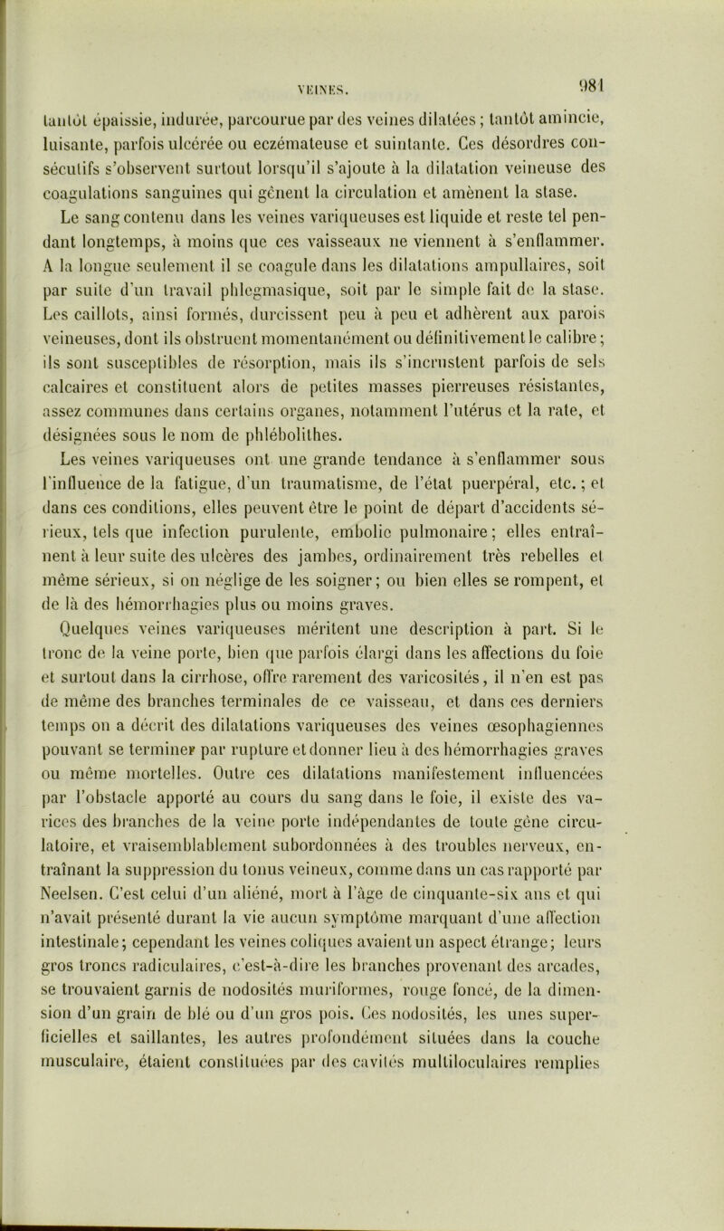 laiilùl épaissie, indurée, parcourue par des veines dilatées ; tantôt amincie, luisante, parfois ulcérée ou eczémateuse et suintante. Ces désordres con- sécutifs s’observent surtout lorsqu’il s’ajoute à la dilatation veineuse des coagulations sanguines qui gênent la circulation et amènent la stase. Le sang contenu dans les veines variqueuses est liquide et reste tel pen- dant longtemps, à moins (jue ces vaisseaux ne viennent à s’enflammer. A la longue seulement il se coagule dans les dilatations ampullaires, soit par suite d’un travail plilcgmasique, soit par le simple fait de la stase. Los caillots, ainsi formés, durcissent peu à peu et adhèrent aux parois veineuses, dont ils obstruent momentanément ou délinitivement le calibre ; ils sont susceptibles de résorption, mais ils s’incrustent parfois de sels calcaires et constituent alors de petites masses pierreuses résistantes, assez communes dans certains organes, notamment l’utérus et la rate, et désignées sous le nom de phlébolithes. Les veines variqueuses ont une grande tendance à s’enflammer sous l'influence de la fatigue, d’un traumatisme, de l’état puerpéral, etc. ; et dans ces conditions, elles peuvent être le point de départ d’accidents sé- l'ieux, tels que infection purulente, embolie pulmonaire ; elles entraî- nent à leur suite des ulcères des jambes, ordinairement très rebelles et même sérieux, si on néglige de les soigner; ou bien elles se rompent, et de là des hémorrhagies plus ou moins graves. Quelques veines variqueuses méritent une description à part. Si le tronc de la veine porte, bien que parfois élargi dans les affections du foie et surtout dans la cirrhose, offre rarement des varicosités, il n’en est pas de même des branches terminales de ce vaisseau, et dans ces derniers temps on a décrit des dilatations variqueuses des veines œsophagiennes pouvant se termineF par rupture et donner lieu à des hémorrhagies graves ou même mortelles. Outre ces dilatations manifestement influencées par l’obstacle apporté au cours du sang dans le foie, il existe des va- rices des branches de la veine porte indépendantes de toute gêne circu- latoire, et vraisemblablement subordonnées à des troubles nerveux, en- traînant la suppression du tonus veineux, comme dans un cas rapporté par Neelsen. C’est celui d’un aliéné, mort à l’âge de cinquante-six ans et qui n’avait présenté durant la vie aucun symptôme marquant d’une affection intestinale; cependant les veines coliciues avaient un aspect étrange; leurs gros troncs radiculaires, c’est-à-dire les branches provenant des arcades, se trouvaient garnis de nodosités muriformes, rouge foncé, de la dimen- sion d’un grain de blé ou d’un gros pois. Ces nodosités, les unes super- ficielles et saillantes, les autres profondément situées dans la couche musculaire, étaient constituées par des cavités multiloculaires remplies