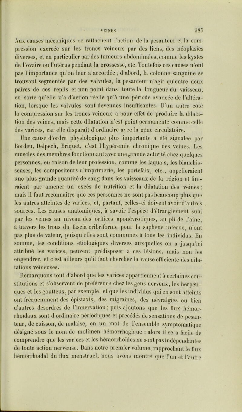 Aux causes iiieciiuiques si' rallaclieul l'aclioii de la pesaiiU'ur el la com- pression exercée sur les troncs veineux par des liens, des néoplasies diverses, et en particulier par des tumeurs abdominales, comme les kystes de l’ovaire ou rutérus pendant la grossesse, etc. Toutefois ces causes n’ont pas l’importance qu’on leur a accordée; d’abord, la colonne sanguine se trouvant segmentée par des valvules, la pesanteur n’agit qu’entre deux paires de ces replis et non point dans toute la longueur du vaisseau, en sorte qu’elle n’a d’action réelle qu’à ime période avancée de l’altéra- tion, lorsque les valvules sont devenues insuffisantes. D’un autre coté la compression sur les troncs veineux a pour elfet de produire la dilata- tion des veines, mais cette dilatation n’est point permanente comme celle des varices, car elle disparaît d’ordinaire avec la gêne circulatoire. Une cause d’ordre physiologique plus importante a été signalée pai’ Bordeu, Delpech, Briquet, c’est Thypérémie chronique des veines. Les muscles des membres fonctionnant avec une grande activité chez (juelques personnes, en raison de leur profession, comme les laquais, les blanchis- seuses, les compositeurs d’imprimerie, les portefaix, etc., appelleraient une plus grande quantité de sang dans les vaisseaux de la région et fini- raient par amener un excès de nutrition et la dilatation des veines ; mais il faut reconnaître que ces personnes ne sont pas beaucoup plus que les autres atteintes de varices, et, partant, celles-ci doivent avoir d’autres sources. Les causes anatomiques, à savoir l’espèce d’étranglement subi par les veines au niveau des orifices aponévrotiques, au pli de Taine, à travers les trous du fascia cribriforme pour la saphène interne, n’ont pas plus de valeur, puisqu’elles sont communes à tous les individus. En somme, les conditions étiologiques diverses auxquelles on a jusqu’ici attribué les varices, peuvent prédisposer à ces lésions, mais non les engendrer, et c’est ailleurs qu’il faut chercher la cause efficiente des dila- tations veineuses. Remarquons tout d’abord que les varices appartiennent à certaines con- stitutions et s’observent de préférence chez les gens nerveux, les herpéti- ques et les goutteux, par exemple, et que les individus qui en sont atteints ont fréquemment des épistaxis, des migraines, des névralgies ou bien d’autres désordres de l’innervation; puis ajoutons que les flux hémor- rho’idaux sont d’ordinaire périodiques et précédés de sensations de pesan- teur, de cuisson, de malaise, en un mot de Tensemble symptomatique désigné sous le nom de molimen hémorrhagLjue : alors il sera facile de comprendre que les varices et les hémorrhoïdes ne sont pas indépendantes de toute action nerveuse. Dans notre premier volume, rapprochant le flux hémorrhoïdal du flux menstruel, nous avons montré tjue l’un et l’autre