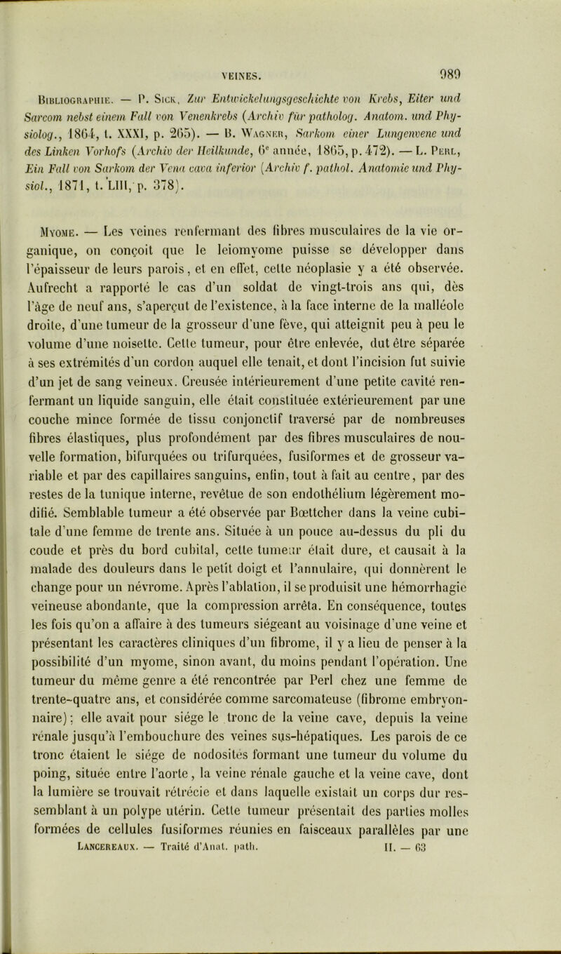 080 Biblioghapuie. — P. Sici;, Zuv Entivickchuigscjcschichte von Kvebs, Eiter und Sarcom nebst eineni Fait von Venenkvebs {Arcliiv für patholog. Anatoni. und Phy- siolog.y ISG-i, l. XXXI, p. 2G5). — B. Wagner, Sarkuni ciner Lungcnvene und des Linkcn Vorhofs (Archiv der Heilkunde, G® année, 18G5, p. 472). — L. Perl, Ein Fall von Savkom der Venu cuva inferiov {Archiv f. pcithol. Anatomie und Phy- sioL, 1871, t.LIll, p. 378). Myome. — Les veines renlermant des libres musculaires de la vie or- ganique, on conçoit que le leiomyome puisse se développer dans l’épaisseur de leurs parois, et en elï'et, cette néoplasie y a été observée. Aufrecht a rapporté le cas d’un soldat de vingt-trois ans qui, dès Page de neuf ans, s’aperçut de l’existence, à la face interne de la malléole droite, d’une tumeur de la grosseur d’une fève, qui atteignit peu à peu le volume d’une noisette. Cette tumeur, pour être enlevée, dut être séparée à ses extrémités d’un cordon auquel elle tenait, et dont l’incision fut suivie d’un jet de sang veineux. Creusée intérieurement d’une petite cavité ren- fermant un liquide sanguin, elle était constituée extérieurement par une couche mince formée de tissu conjonctif traversé par de nombreuses fibres élastiques, plus profondément par des fibres musculaires de nou- velle formation, bifurquées ou trifurquées, fusiformes et de grosseur va- riable et par des capillaires sanguins, enfin, tout à fait au centre, par des restes de la tunique interne, revêtue de son endothélium légèrement mo- difié. Semblable tumeur a été observée par Bœttcher dans la veine cubi- tale d’une femme de trente ans. Située à un pouce au-dessus du pli du coude et près du bord cubital, cette tumeur était dure, et causait à la malade des douleurs dans le petit doigt et l’annulaire, qui donnèrent le change pour un névrome. Après l’ablation, il se produisit une hémorrhagie veineuse abondante, que la compression arrêta. En conséquence, toutes les fois qu’on a affaire à des tumeurs siégeant au voisinage d’une veine et présentant les caractères cliniques d’un fibrome, il y a lieu de penser à la possibilité d’un myome, sinon avant, du moins pendant l’opération. Une tumeur du même genre a été rencontrée par Perl chez une femme de trente-quatre ans, et considérée comme sarcomateuse (fibrome embryon- naire) ; elle avait pour siège le tronc de la veine cave, depuis la veine rénale jusqu’à l’embouchure des veines sus-hépatiques. Les parois de ce tronc étaient le siège de nodosités formant une tumeur du volume du poing, située entre l’aorte, la veine rénale gauche et la veine cave, dont la lumière se trouvait rétrécie et dans laquelle existait un corps dur res- semblant à un polype utérin. Cette tumeur présentait des parties molles formées de cellules fusiformes réunies en faisceaux parallèles par une