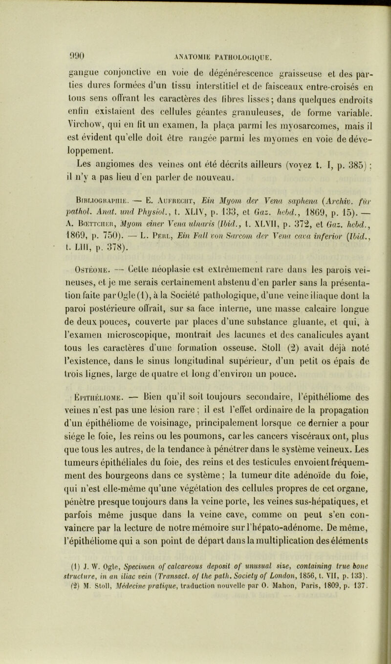 ANATOMIIi l*ATIIULü(;igUI<:. i^aiigue coiijoiiclive en voie de dégénérescence graisseuse et des par- ties dures formées d’un tissu interstitiel et de faisceaux entre-croisés en tous sens ollrant les caractères des libres lisses; dans quelques endroits enlin existaient des cellules géantes granuleuses, de forme variable. Virchow, qui en lit un examen, la plaça parmi les myosarcomes, mais il est évident quelle doit être rangée parmi les myonies en voie de déve- loppement. Les angiomes des veines ont été décrits ailleurs (voyez t. I, p. 385) : il n’y a pas lieu d’en parler de nouveau. Bibuoghapiiie. — E. Aufreciit, Ein Myom der Vena saphena (Archiv. für pathol. Anat. und PhijsioL, t. XLIV, p. 133, et Gaz. hebd,, 1809, p. 15). — A. Bœttciieiî, Myom einer Vena lUnaris {Ibid., t. XLVII, p. 372, et Gaz. hcbd., 1869, p. 750). — L. Perl, Ein Fall von Sarconi der Vena caca inferior [Ibid., t. LUI, p. 378). OsTÊoME. — Cette néoplasie est extrêmement rare dans les parois vei- neuses, et je me serais certainement abstenu d’en parler sans la présenta- tion faite parOgle(l), à la Société pathologique, d’une veineiliaque dont la paroi postérieure offrait, sur sa face interne, une masse calcaire longue de deux pouces, couverte par places d’une substance gluante, et qui, à l’examen microscopique, montrait des lacunes et des canalicules ayant tous les caractères d’une formation osseuse. Stoll (2) avait déjà noté l’existence, dans le sinus longitudinal supérieur, d’un petit os épais de trois lignes, large de quatre et long d’environ un pouce. ÉriTHÉiJOME. — Bien qu’il soit toujours secondaire, l’épitliéliorne des veines n’est pas une lésion rare ; il est l’effet ordinaire de la propagation d’un épithéliome de voisinage, principalement lorsque ce dernier a pour siège le foie, les reins ou les poumons, caries cancers viscéraux ont, plus que tous les autres, de la tendance à pénétrer dans le système veineux. Les tumeurs épithéliales du foie, des reins et des testicules envoient fréquem- ment des bourgeons dans ce système ; la tumeur dite adénoïde du foie, (|ui n’est elle-même qu’une végétation des cellules propres de cet organe, pénètre presque toujours dans la veine porte, les veines sus-hépatiques, et parfois même jusque dans la veine cave, comme on peut s’en con- vaincre par la lecture de notre mémoire sur l’hépato-adénome. De même, l’épithéliomequi a son point de départ dans la multiplication des éléments (1) J. W. Ogle, Specimen of calcareous deposit of unusual size, containing true boue structure, in an iliac vein {Transact. of the path. Society of London, 1856, t. VII, p. 133).