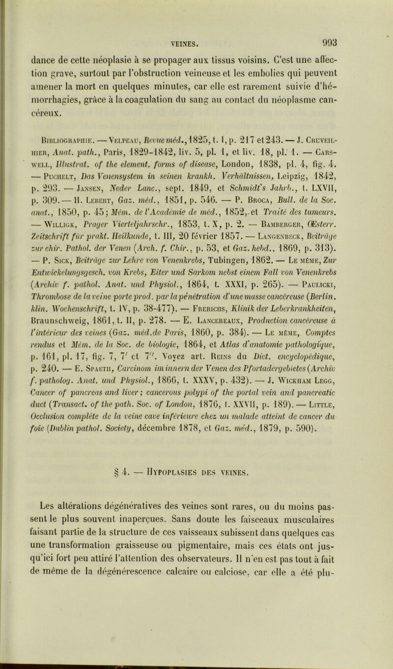 dance de cette néoplasie à se propager aux tissus voisins. C’est une aiïec- tion grave, surtout par l’obstruction veineuse et les embolies qui peuvent amener la mort en quelques minutes, car elle est rarement suivie d’hé- morrhagies, grâce à la coagulation du sang au contact du néoplasme can- céreux. Biblioghapiiie. — Velpeau, 18^5, t. I, p. 217 et243. — J. Cuuveil- iiiER, xinat. path.^ Paris, 1829-1842, liv. 5, pl. 1, et liv. 18, pl.‘ 1. — Cars- WELL, Illustrât, of the element. forms of diseuse, London, 1838, pl. 4, fig. 4. — PucHELT, Bas Venensystem in seinen krankfi. Verhültnissen, Leipzig, 1842, p. 293. — Jansen, Neder Lune., sept. 1849, et Schmidt’s Jahrh., t. LXVII, p. 309.— H. Lebeiit, Gaz. méd., 1851, p. 546. — P. Broca, Bull, de la Soc. anat., 1850, p. 45; Mém. de VAcadémie de méd.., i852,.et Traite des tumeurs. — WiLLiGK, Prager Vierteljahrschr., 1853, t. X, p. 2. — Bamberger, CEsterr. Zeitschrift fur prakt. Heilkunde, t. III, 20 février 1857. — Langenbeck, Beitrdge zurchir. Pathol, der Venen {Arch. f. Chir., p. 53, et Gaz.hehd., 1869, p. 313). — P. SicK, Beitrüge zitr Lehrc von Venenkrehs, Tubingen, 1862. — Le même, Zur Entwickelungsgesch. von Krebs, Eiter und Sarkom nebst einem Fall von Venenkrebs {Arxhiv f. pathol. Anat. und Physiol., 1864, t. XXXI, p. 265). — Paulicki, Thrombose de laveine porte prod. par la pénétration d'une masse cancéreuse (Berlin, klin. Wochenschrift, t. IV, p. 38-477). — Frerichs, Klinik der Leberkrankheiten, Braunschweig, 1861, t. II, p. 278. —E. Lancereaux, Production cancéreuse ci Vintérieur des veines (Gaz. méd.de Paris, 1860, p. 384). — Le même. Comptes rendus et Mém. de la Soc. de biologie, 1864, et Atlas d'anatomie pathologique, p. 161, pl. 17, fig. 7, 7' et 7. Voyez art. Reins du Bict. encyclopédique, p. 240. — E. Spaetii, Carcinom iminnern der Venen des Pfortadergebietes(Archiv f. patholog. Anat. und Physiol., 1866, t. XXXV, p. 432). — J. Wickham Legg, Cancer of pancréas and liver ; cancerous polypi of the portai vein and pancreatic duct (Transact. of the path. Soc. of London, 1876, I. XXVII, p. 189). — Little, Occlusion complète de la veine cave inférieure chez un malade atteint de cancer du foie [Bablin pathol. Society, décenibi-e 1878, et Gaz. méd., 1879, p. 590). § 4. — Hypoplasies des veines. Les altérations dégénératives des veines sont rares, ou du moins pas- sent le plus souvent inaperçues. Sans doute les faisceaux musculaires faisant partie de la structure de ces vaisseaux subissent dans quelques cas une transformation graisseuse ou pigmentaire, mais ces états ont jus- qu’ici fort peu attiré l’attention des observateurs. 11 n’en est pas tout à fait de même de la dégénérescence calcaire ou calciose, car elle a été plu-