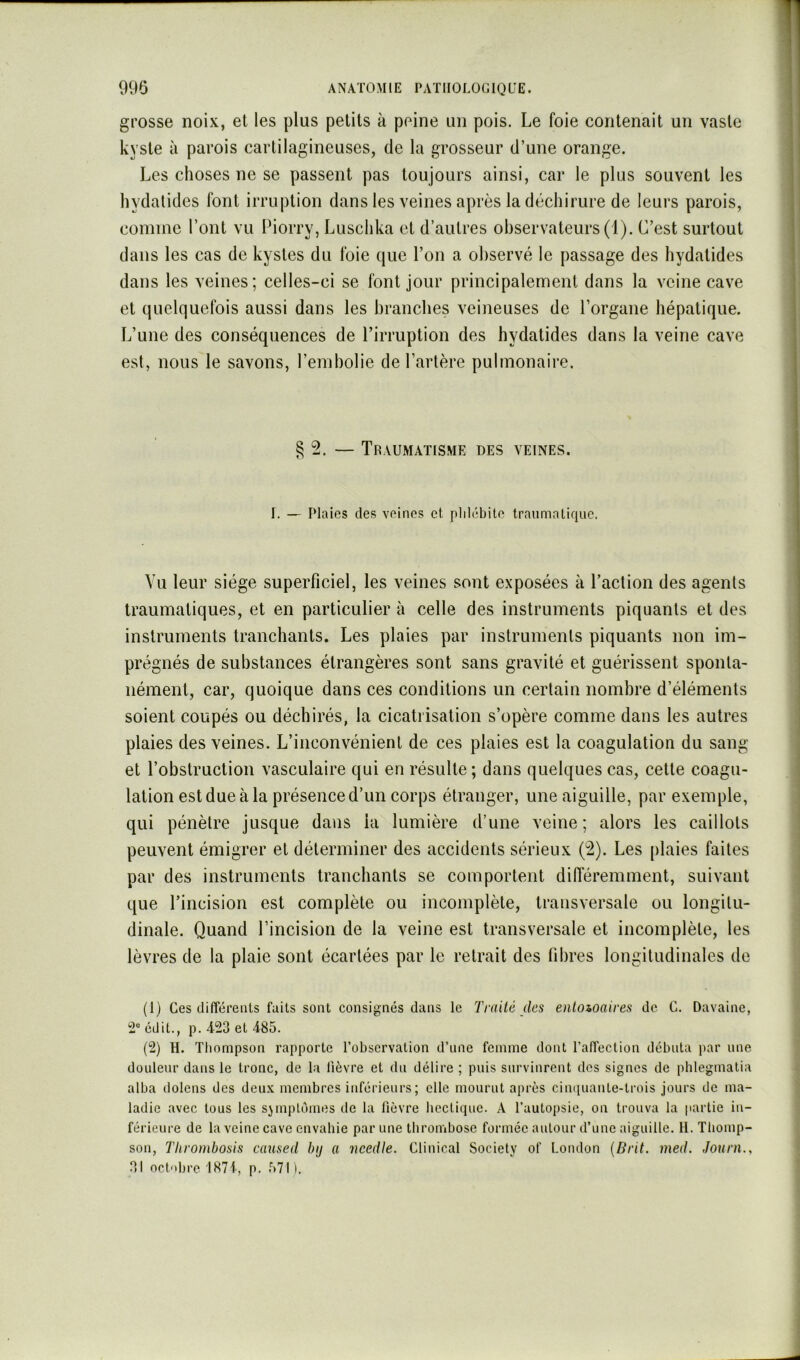 grosse noix, et les plus petits à peine un pois. Le foie contenait un vaste kyste à parois cartilagineuses, de la grosseur d’une orange. Les choses ne se passent pas toujours ainsi, car le plus souvent les hydatides font irruption dans les veines après la déchirure de leurs parois, comme l’ont vu Piorry, Luschka et d’autres observateurs (1). C’est surtout dans les cas de kystes du foie que l’on a observé le passage des hydatides dans les veines; celles-ci se font jour principalement dans la veine cave et quelquefois aussi dans les branches veineuses de l’organe hépatique. L’une des conséquences de l’irruption des hydatides dans la veine cave est, nous le savons, l’embolie de l’artère pulmonaire. §2. — Traumatisme des veines. I. — Plaies des veines et phlébite traumatique. Vu leur siège superficiel, les veines sont exposées à l’action des agents traumatiques, et en particulier à celle des instruments piquants et des instruments tranchants. Les plaies par instruments piquants non im- prégnés de substances étrangères sont sans gravité et guérissent sponta- nément, car, quoique dans ces conditions un certain nombre d’éléments soient coupés ou déchirés, la cicatrisation s’opère comme dans les autres plaies des veines. L’inconvénient de ces plaies est la coagulation du sang et l’obstruction vasculaire qui en résulte; dans quelques cas, cette coagu- lation est due à la présence d’un corps étranger, une aiguille, par exemple, qui pénètre jusque dans la lumière d’une veine; alors les caillots peuvent émigrer et déterminer des accidents sérieux (2). Les plaies faites par des instruments tranchants se comportent difiéremment, suivant que l’incision est complète ou incomplète, transversale ou longitu- dinale. Quand l’incision de la veine est transversale et incomplète, les lèvres de la plaie sont écartées par le retrait des fibres longitudinales de (1) Ces différents faits sont consignés dans le Traité des enloioaires de C. Davaine, édit., p. 4-23 et 485. (2) H. Tliompson rapporte l’observation d’nne femme dont l’affection débuta par une douleur dans le tronc, de la fièvre et dn délire ; puis survinrent dos signes de pblegmatia alba dolens des deux membres inférieurs; elle mourut après cinquante-trois jours de ma- ladie avec tous les sjmpltjines de la lièvre liectique. A l’autopsie, on trouva la partie in- férieure de la veine cave envabie par une tbrombose formée autour d’une aiguille. H. Thomp- son, Thrombosis caused bij a ncedle. Clinical Society of London {Drit. med. Jouni,, 31 octobre 1871, p. 571).