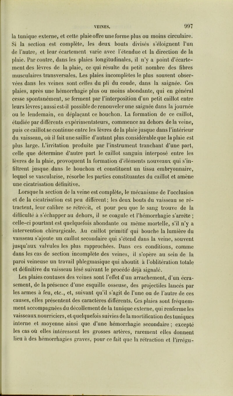 la tunique externe, et celte plaie ofl're une forme plus ou moins circulaire. Si la section est complète, les deux bouts divisés s’éloignent l’un de l’autre, et leur écartement varie avec l’étendue et la direction de la plaie. Par contre, dans les plaies longitudinales, il n’y a point d’écarte- ment des lèvres de la plaie, ce qui résulte du petit nombre des fibres musculaires transversales. Les plaies incomplètes le plus souvent obser- vées dans les veines sont celles du pli du coude, dans la saignée. Ces plaies, après une hémorrhagie plus ou moins abondante, qui en général cesse spontanément, se ferment par l’interposition d’un petit caillot entre leurs lèvres ; aussi est-il possible de renouveler une saignée dans la journée ou le lendemain, en déplaçant ce bouchon. La formation de ce caillot, étudiée par différents expérimentateurs, commence au dehors delà veine, puis ce caillot se continue entre les lèvres de la plaie jusque dans l’intérieur du vaisseau, où il fait une saillie d’autant plus considérable que la plaie est plus large. L’irritation produite par l’instrument tranchant d’une part, celle que détermine d’autre part le caillot sanguin interposé entre les lèvres de la plaie, provoquent la formation d’éléments nouveaux qui s’in- filtrent jusque dans le bouchon et constituent un tissu embryonnaire, lequel se vascularisé, résorbe les parties constituantes du caillot et amène une cicatrisation définitive. Lorsque la section de la veine est complète, le mécanisme de l’occlusion et de la cicatrisation est peu différent; les deux bouts du vaisseau se ré- tractent, leur calibre se rétrécit, et pour peu que le sang trouve de la difficulté à s’échapper au dehors, il se coagule et l’hémorrhagie s’arrête ; celle-ci pourtant est quelquefois abondante ou même mortelle, s’il n’y a intervention chirurgicale. Au caillot primitif qui bouche la lumière du vaisseau s’ajoute un caillot secondaire qui s’étend dans la veine, souvent jusqu’aux valvules les plus rapprochées. Dans ces conditions, comme dans les cas de section incomplète des veines, il s’opère au sein de la paroi veineuse un travail phlegmasique qui aboutit à l’oblitération totale et définitive du vaisseau lésé suivant le procédé déjà signalé. Les plaies contuses des veines sont l’effet d’un arrachement, d’un écra- sement, de la présence d’une esquille osseuse, des projectiles lancés par les armes à feu, etc., et, suivant qu’il s’agit de l’une ou de l’autre de ces causes, elles présentent des caractères différents. Ces plaies sont fréquem- ment accompagnées du décollement de la tunique externe, qui renferme les vaisseaux nourriciers, et quelquefois suivies de la mortification des tuniques interne et moyenne ainsi que d’une hémorrhagie secondaire ; excepté les cas où elles intéressent les grosses artères, rarement elles donnent lieu à des hémorrhagies graves, pour ce fait que la rétraction et l’irrégu-