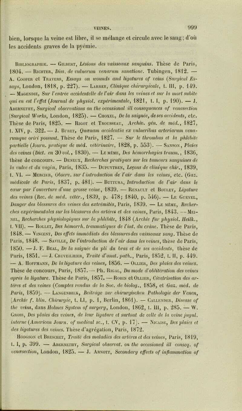 991) bien, lorsque la veine est libre, il se mélange et circule avec le sang; d’où les accidents graves de la pyémie. Ribliograpiiie. — Gilbert, Lésions des vaisseaux saiiguins. Thèse de Paris, 1804. — Riciiter, Diss. de vidnenim venamm sanatione. Tubingeu, 1812. — A. CooPER et Travers, Essays on wounds and ligatures of veins (Surgical Es- says, London, 1818, p. 227). — Larrey, Clinique chirurgicale., t. III, p. 149. — Magendie, Sur l'entrée accidentelle de Vair dans les veines et sur la mort subite qui en est l'effet (Journal de physiol. expérimentale, 1821, t. I, p. 190). — J. Abernetiiy, Surgical observations on the occasional ill conséquences of venasection {Surgical Works, London, 1825). — Choxel, Delà saignée, de ses accidents, etc. Thèse de Paris, 1825. — Rigot et Trousseau, Archiv. gén. de méd., 1827, t. XIV, p. 322. — J. Bi'ret, Quænam accidentia ex vulneribus arteriarum vena- rumque oriri possunt. Thèse de Paris, 1827. — Sur le thrombus et la phlébite partielle (Joum. pratique de méd. vétérinaire, 1828, p. 553). — Sanson, Plaies des veines (Dict. en 30 vol., 1830). — Le même, Des hémorrhagies traum., 1830, thèse de concours. — Deneux, Recherches pratiques sur les tumeurs sanguines de la vulve et du vagin, Paris, 1835. — Dupuytren, Leçons de clinique chir., 1839, t. VI. — Mercier, Observ. sur l’introduction de l'air dans les veines, etc. (Gaz. médicale de Paris, 1837, p. 481). — Buttura, Ditroduction de Vair dans le cœur par l'ouverture d'une grosse veine, 1839. — Renault et Bouley, Ligature des veines (Rec. de méd. vétér., 1839, p. 478; 1840, p. 546). — Le Guevel, Danger des blessures des veines des extrémités, Paris, 1839. — Le même. Recher- ches expérimentales sur les blessures des artères et des veines, Paris, 1843. —Mei- NEL, Recherches physiologiques sur la phlébite, 1848 (Archiv fûr physiol. Heilk., t. \’II). — Rüllet, Des hémorrh. traumatiques de Vint, du crâne. Thèse de Paiis, 1848. — Vincent, Des effets immédiats des blessures des vaisseaux sang. Thèse de Paris, 1848. — Saville, De l'introduction de Vair dans les veines, thèse de Paris, 1850. —J. F. Real, De la saignée du pli du bras et de ses accidents, thèse de Paris, 1851. —J. Cruveiliiier, Traité d'anat. path., Paris, 1852, t. II, p. 449. — A. Hoffmann, De laligature des veines, 1856. — Ollier, Des plaies des veines. Thèse de concours, Paris, 1857.— Ph. Rigal, Du mode d'oblitération des veines après la ligature. Thèse de Paris, 1857. — Robin et Ollier, Cicatrisation des ar- tères et des veines (Comptes rendus de la Soc. de biolog., 1858, et Gaz. méd. de Paris, 1859). — Langenbeck, Beitrdge zur chirurgisclien Pathologie der Vcnen, [Archiv f. klin. Chirurgie, t. LI, p. 1, Berlin, 1861). — Gallkndkr, Disease of the veins, duns Holmes System of surgery, London, 1862, t. 111, p. 285. — W. Gross, Des plaies des veines, de leur ligature et surtout de celle de la veine jugul. interne (American Journ. of medical sc., t. CV, p. 17). — Nicaise, Des plaies et des ligatures des veines. Thèse d’agrégation, Paris, 1872. Hodgson et Bresciiet, Traité des maladies des artères et des veines, Pails, 1819, t. I, p. 399. — Abernethy, Surgical observât, on the occasioned ill conseq. of venœsection, London, 1825. — J. Arnott, Secondai'y effects of inf,animation of