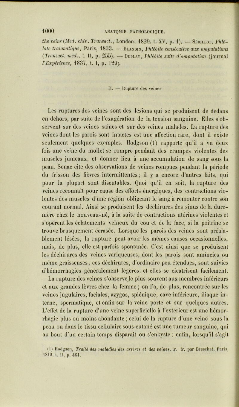 the veins{Med. chir. Transact., London, 1829, t. XV, p. 1). — Sédiixot, Phlé- bite traumatique^ Paris, 1833. — Blandin, Phlébite consécutive aux amputations (Transact. méd., t. 11, p. 255). — Dltlay, Phlébite suite d'amputation (journal VExpérience, 1837, t. 1, p. 129). II, — Uupture (les veines. Les ruptures des veines sont des lésions qui se produisent de dedans en dehors, par suite de l’exagération de la tension sanguine. Elles s’ob- servent sur des veines saines et sur des veines malades. La rupture des veines dont les parois sont intactes est une aiïection rare, dont il existe seulement quelques exemples. Hodgson (1) rapporte qu’il a vu deux fois une veine du mollet se rompre pendant des crampes violentes des muscles jumeaux, et donner lieu à une accumulation de sang sous la peau. Senac cite des observations de veines rompues pendant la période du frisson des fièvres intermittentes; il y a encore d’autres faits, qui pour la plupart sont discutables. Quoi qu’il en soit, la rupture des veines reconnaît pour cause des efforts énergiques, des contractions vio- lentes des muscles d’une région obligeant le sang à remonter contre son courant normal. Ainsi se produisent les déchirures des sinus de la dure- mère chez le nouveau-né, à la suite de contractions utérines violentes et s’opèrent les éclatements veineux du cou et de la face, si la poitrine se trouve brusquement écrasée. Lorsque les parois des veines sont préala- blement lésées, la rupture peut avoir les mêmes causes occasionnelles, mais, de plus, elle est parfois spontanée. C’est ainsi que se produisent les déchirures des veines variqueuses, dont les parois sont amincies ou même graisseuses; ces déchirures, d’ordinaire peu étendues, sont suivies d’hémorrhagies généralement légères, et elles se cicatrisent facilement. La rupture des veines s’observe le plus souvent aux membres inférieurs et aux grandes lèvres chez la femme ; on l’a, de plus, rencontrée sur les veines jugulaires, faciales, azygos, splénique, cave inférieure, iliaque in- terne, spermatique, et enfin sur la veine porte et sur quelques autres. L’eiïet de la rupture d’une veine superficielle à l’extérieur est une hémor- rhagie plus ou moins abondante ; celui de la rupture d’une veine sous la peau ou dans le tissu cellulaire sous-cutané estime tumeur sanguine, qui au bout d’un certain temps disparaît ou s’enkyste; enfin, lorsqu’il s’agit (1) Ilüdgson, Traité des maladies des artères et des veines, Ir. IV. par Breschet, Paris, 1810, l. II, p. 401.