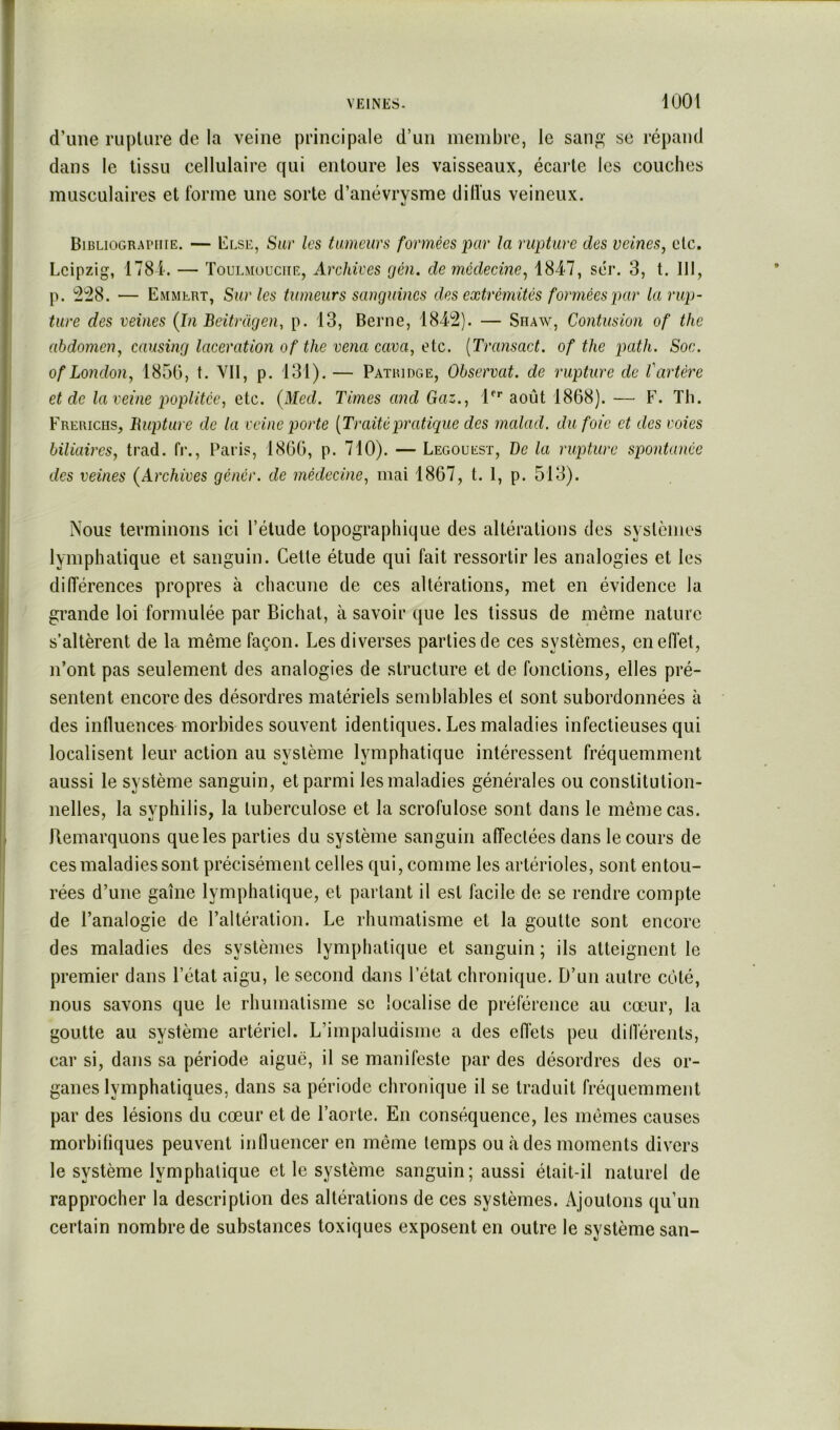 d’une rupture de la veine principale d’un membre, le sanp; se répand dans le tissu cellulaire qui entoure les vaisseaux, écarte les couches musculaires et forme une sorte d’anévrysme dillus veineux. BiBLioGRArniE. — Clse, Sur les tumeurs formées par la rupture des veines, etc. Leipzig, 1781. — Toulmüuciie, Archives gén. de médecine, 1847, sér. 3, t, III, p. '^!28. — Emmlrt, Sur les tumeurs sanguines des extrémités formées par la rup- ture des veines (In Beitragen, p. 13, Berne, 184^2). — Shaw, Contusion of the abdomen, causing lacération of the venu cava, etc. [Transact. of the path. Soc. of London, 1850, t. YII, p. 131). — Patridge, Observât, de rupture de l'artère et de la veine poplitée, etc. (Med. Times and Gaz., l'’’’ août 1868). — F. Th. Frerichs, Bupture de la veine porte [Traitépratique des malad. du foie et des voies biliaires, trad. fi’., Paris, 1800, p. 710). — Legouest, De la rupture spontanée des veines (Archives génér. de médecine, mai 1867, t. 1, p. 513). Nous terminons ici l’élude topographique des altérations des systèmes lymphatique et sanguin. Cette étude qui fait ressortir les analogies et les différences propres à chacune de ces altérations, met en évidence la grande loi formulée par Bichat, à savoir que les tissus de même nature s’altèrent de la même façon. Les diverses parties de ces systèmes, en effet, n’ont pas seulement des analogies de structure et de fonctions, elles pré- sentent encore des désordres matériels semblables et sont subordonnées à des influences morbides souvent identiques. Les maladies infectieuses qui localisent leur action au système lymphatique intéressent fréquemment aussi le système sanguin, et parmi les maladies générales ou constitution- nelles, la syphilis, la tuberculose et la scrofulose sont dans le même cas. Remarquons que les parties du système sanguin affectées dans le cours de ces maladies sont précisément celles qui, comme les artérioles, sont entou- rées d’une gaine lymphatique, et partant il est facile de se rendre compte de l’analogie de l’altération. Le rhumatisme et la goutte sont encore des maladies des systèmes lymphatique et sanguin ; ils atteignent le premier dans l’état aigu, le second dans l’état chronique. D’un autre coté, nous savons que le rhumatisme sc localise de préférence au cœur, la goutte au système artériel. L’impaludisme a des effets peu différents, car si, dans sa période aiguë, il se manifeste par des désordres des or- ganes lymphatiques, dans sa période chronique il se traduit fréquemment par des lésions du cœur et de l’aorte. En conséquence, les mêmes causes morbifiques peuvent influencer en même temps ou à des moments divers le système lymphatique et le système sanguin; aussi était-il naturel de rapprocher la description des altérations de ces systèmes. Ajoutons qu’un certain nombre de substances toxiques exposent en outre le système san-