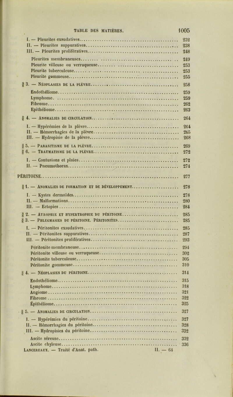 I. — Pleurites exsudatives 232 II. — Pleurites suppuratives 238 III. — Pleurites prolifératives 248 Pleurites membraneuses .. 249 Pleurite villeuse ou verruqueuse 253 Pleurite tuberculeuse 253 Pleurite gommeuse ' 255 § 3. — Néoplasies de la plèvre 258 Endothéliome 259 Lymphome 259 Fibrome 262 Epitlîéliome 263 g 4. — Anomalies de circulation 264 I. — lïypérémies de la plèvre 264 II. — Hémorrhagies de la plèvre 265 III. — Hydropisie de la plèvre 268 § 5. — Parasitisme de la plèvre 269 g 6. — Traumatisme de la plèvre 272 I. — Contusions et plaies 272 II. — Pneumothorax 274 PÉRITOINE 277 g 1. — Anomalies de formation et de développement 278 I. — Kystes dermoïdes 278 II. — Malformations 280 III. — Ectopies 284 g 2. — Atrophie et hypertrophie du péritoine 285 g 3. — Phlegmasies du péritoine. Péritonites 285 I. — Péritonites exsudatives. 285 II. — Péritonites suppuratives 287 III. — Péritonites prolifératives 293 Péritonite membraneuse 294 Péritonite villeuse ou verruqueuse 302 Péritonite tuberculeuse 305 Péritonite gommeuse 310 g 4. — Néoplasies du péritoine 314 Endothéliome 315 Lymphome 318 Angiome 321 Fibrome 322 Épithéliome 325 • g 5. — Anomalies de circulation 327 I. — Hypérémies du péritoine 327 II. — Hémorrhagies du péritoine 328 III. — Hydropisies du péritoine 332 Ascite séreuse 332 Ascite chyleuse 336 Lancereaux. — Traité d’Anat. path. II. — 64 *