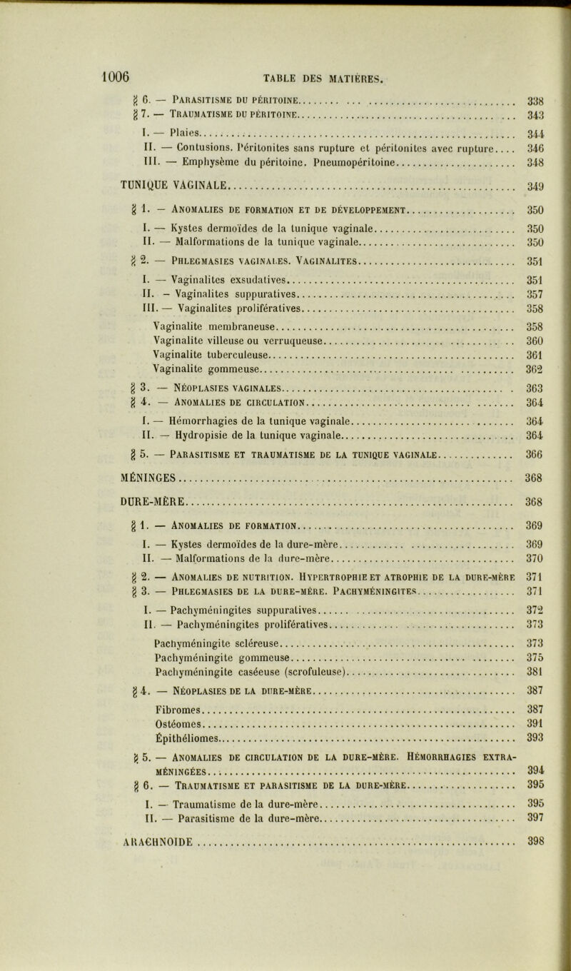 fl 6. — Parasitisme du péritoine 338 g 7. — Traumatisme du péritoine 343 I. — Plaies 344 IL — Contusions. Péritonites sans rupture et péritonites avec rupture.... 346 III. — Emphysème du péritoine. Pneumopéritoine 348 TUNIQUE VAGINALE 349 g 1. — Anomalies de formation et de développement 350 I. — Kystes dermoïdes de la tunique vaginale 350 II. — Malformations de la tunique vaginale 350 g 2. — Phlegmasies vaginales. Vaginalites 351 I. — Vaginalites exsudatives 351 II. - Vaginalites suppuratives 357 III. — Vaginalites prolifératives 358 Vaginalite membraneuse 358 Vaginalite villeuse ou verruqueuse 360 Vaginalite tuberculeuse 361 Vaginalite gommeuse 362 g 3. ~ Néoplasies vaginales 363 g 4. — Anomalies de circulation 364 I. — Hémorrhagies de la tunique vaginale 364 II. — Hydropisie de la tunique vaginale 364 g 5. — Parasitisme et traumatisme de la tunique vaginale 366 MÉNINGES 368 DURE-MÈRE 368 g 1. — Anomalies de formation 369 I. — Kystes dermoïdes de la dure-mère 369 II. — Malformations de la dure-mère 370 g 2. — Anomalies de nutrition. Hypertrophie et atrophie de la dure-mère 371 g 3. — Phlegmasies de la dure-mére. Pachyméningites 371 I. —Pachyméningites suppuratives 372 II. — Pachyméningites prolifératives 373 Pachyméningite scléreuse 373 Pachyméningite gommeuse 375 Pachyméningite caséeuse (scrofuleuse) 381 g 4. — Néoplasies DE LA dure-mère 387 Fibromes 387 Ostéomes 391 Épithéliomes 393 g 5. — Anomalies de circulation de la dure-mère. Hémorrhagies extra- méningées..; 394 g 6. — Traumatisme et parasitisme de la dure-mère 395 I. — Traumatisme de la dure-mère 395 II. — Parasitisme de la dure-mère 397 AHACHNOIDE 398