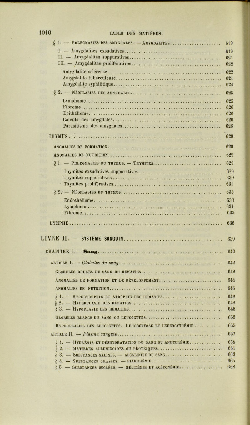 § 1. — PllLEGMASlES DES AMYGDALES. — AMYGDALITES 619 I. — Amygdalites exsudatives 619 II. — Amygdalites suppuratives 621 III. — Amygdalites prolifératives 622 Amygdalite scléreuse 622 Amygdalite tuberculeuse 624 Amygdalite syphilitique 624 § 2. — Néoplasies des amygdales 625 Lymphome 625 Fibrome 626 Épitliéliome 626 Calculs des amygdales 626 Parasitisme des amygdales 628 THYMUS ...' 628 Anomalies de formation 629 Anomalies de nutrition 629 § 1. — Phlegmasies du thymus. — Thymites 629 Thymites exsudatives suppuratives 629 Thymites suppuratives 630 • Thymites prolifératives 631 § 2. — Néoplasies du thymus 633 Endothéliome 633 Lymphome 634 Fibrome 635 LYMPHE 636 LIVRE IL — SYSTÈME SANGUIN 639 CHAPITRE I. — Sang 640 ARTICLE I. — Globules du sang 642 Globules rouges du sang ou hématies 642 Anomalies de formation et de développement 644 Anomalies de nutrition 646 § 1. — Hypertrophie et atrophie des hématies 646 § 2. — Hyperplasie des hématies 648 § 3. — Hypoplasie des hématies 648 Globules blancs du sang ou leucocytes 653 Hyperplasies des leucocytes. Leucocytose et leucocythémie 655 article II. — Plasma sanguin 657 g 1. — Hydrémie et déshydratation du sang ou anhydrémie 658 § 2. — Matières albuminoïdes ou protéiques 661 3. — Substances salines. — alcalinité du sang 663 g 4. — Substances grasses. — piarrhémie 665 5. — Substances sucrées. — mélitémie. et acétonémie 668