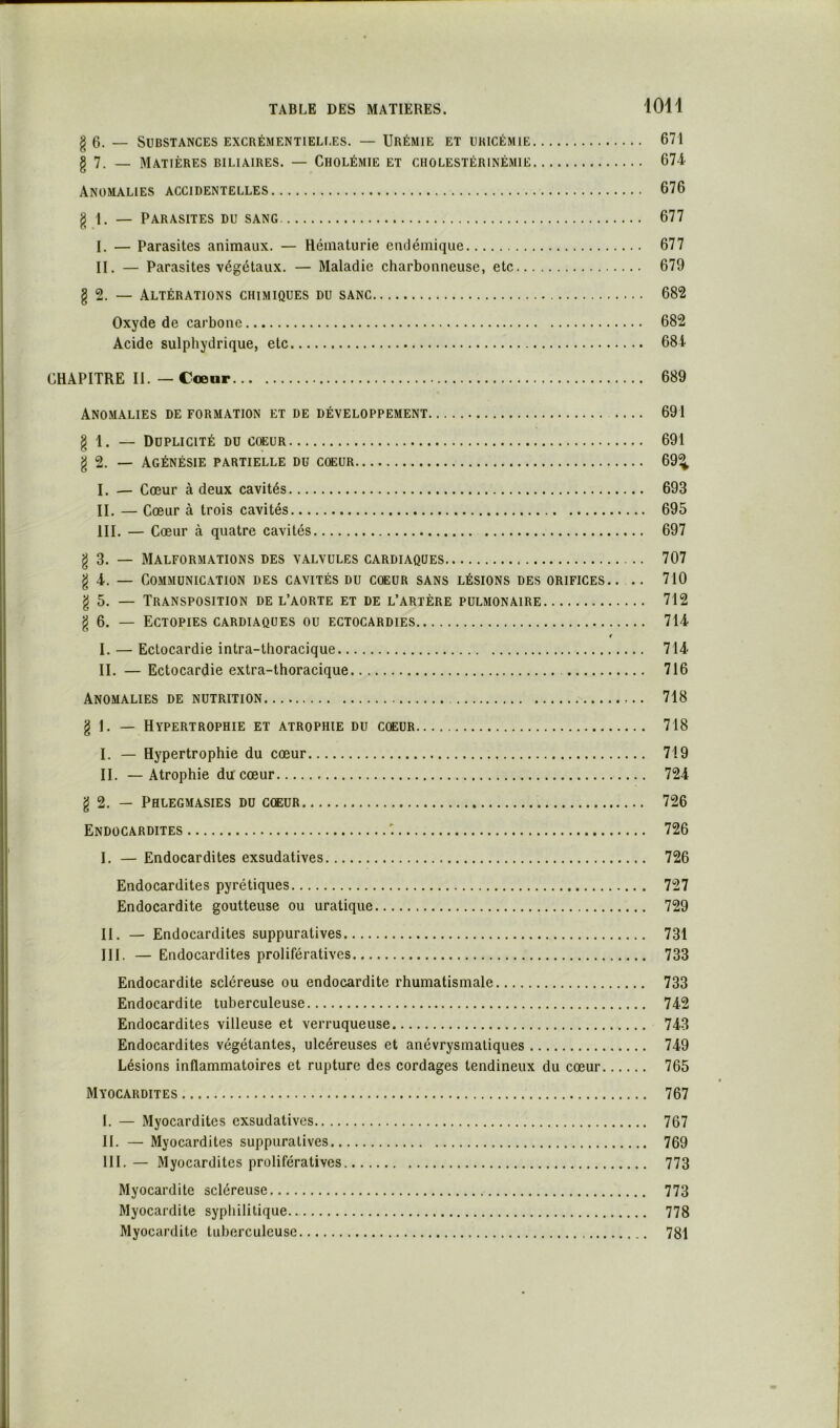 g 0. _ Substances ExcRÉMENTiELf.ES. — Urémie et uricémie 671 g 7. _ Matières biliaires. — Cholémie et cholestérinémie 674- Anomalies accidentelles 676 g 1. — Parasites du sang 677 I. — Parasites animaux. — Hématurie endémique 677 II. — Parasites végétaux. — Maladie charbonneuse, etc 679 § 2. — Altérations chimiques du sanc 682 Oxyde de carbone 682 Acide sulpbydrique, etc 684 CHAPITRE II. — Cœur 689 Anomalies de formation et de développement — 691 g 1. — Duplicité du cœur 691 g 2. — Agénésie partielle du cœur 69^ I. — Cœur à deux cavités 693 II. — Cœur à trois cavités 695 III. — Cœur à quatre cavités 697 g 3. — Malformations des valvules cardiaques 707 g 4. — COMMÜNIC.\TION DES CAVITÉS DU CŒUR SANS LÉSIONS DES ORIFICES.. .. 710 g 5. — Transposition de l’aorte et de l’artère pulmonaire 712 g 6. — Ectopies cardiaques ou ectocardies 714 f I. — Ectocardie intra-thoracique 714 II. — Ectocardie extra-thoracique 716 Anomalies de nutrition 718 g 1. — Hypertrophie et atrophie du cœur 718 I. — Hypertrophie du cœur 719 II. —Atrophie du cœur 724 g 2. — Phlegmasies du cœur 726 Endocardites 726 I. — Endocardites exsudatives 726 Endocardites pyrétiques 727 Endocardite goutteuse ou uratique 729 II. — Endocardites suppuratives 731 III. — Endocardites prolifératives 733 Endocardite scléreuse ou endocardite rhumatismale 733 Endocardite tuberculeuse 742 Endocardites villeuse et verruqueuse 743 Endocardites végétantes, ulcéreuses et anévrysmatiques 749 Lésions inflammatoires et rupture des cordages tendineux du cœur 765 Myocardites 767 I. — Myocardites exsudatives 767 H. — Myocardites suppuratives 769 III. — Myocardites prolifératives 773 Myocardite scléreuse 773 Myocardite syphilitique 778 Myocardite tuberculeuse 781