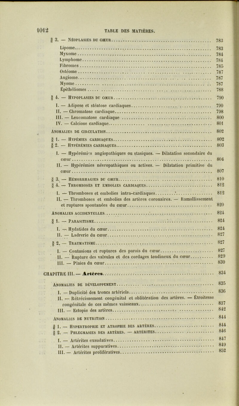 § 3. — Néoplasies du coeur 783 Lipome 783 Myxome 784 Lymphome 784 Fibromes 785 Ostéome 787 Angiome 787 Myome 787 Épithéliomes 788 § 4. — Hypoplasies du cœur 790 I. — Adipose et stéatose cardiaques 790 II. — Chromatose cardiaque 798 III. — Leucomatose cardiaque 800 IV. — Calciose cardiaque 801 Anomalies de circulation 802 § 1. — Hypémies cardiaques 802 g 2. — Hypérémies cardiaques 803 I. — Hyperémies angiopathiques ou stasiques. — Dilatation secondaire du cœur 804 II. — Hypérémies névropathiques ou actives. — Dilatation primitive du cœur 807 8 3. — Hémorrhagies du coeur 810 ^ > § 4. — Thromboses et embolies cardiaques 812 I. — Thromboses et embolies intra-cardiaques * 812 ' II. — Thromboses et embolies des artères coronaires. — Ramollissement et ruptures spontanées du cœur 820 Anomalies accidentelles 824 § 1. — Parasitisme '. 824 I. — Hydatides du cœur 824 II. — Ladrerie du cœur 827 g 2. — Traumatisme 827 I. — Contusions et ruptures des parois du cœur 827 II. —* Rupture des valvules et des cordages tendineux du cœur 829 III. — Plaies du cœur 830 CHAPITRE III. — Artères. 83-i Anomalies de développement 835 4 I. — Duplicité des troncs artériels 836 II. — Rétrécissement congénital et oblitération des artères. — Étroitesse congénitale de ces mêmes vaisseaux 837 III. — Ectopie des artères Anomalies de nutrition g 1. — Hypertrophie et atrophie des artères 844 g 2. — PlILEGMASIES DES ARTÈRES. — ARTÉRITES 846 I. — Artérites exsudatives II. — Artérites suppuratives III. — Artérites prolifératives