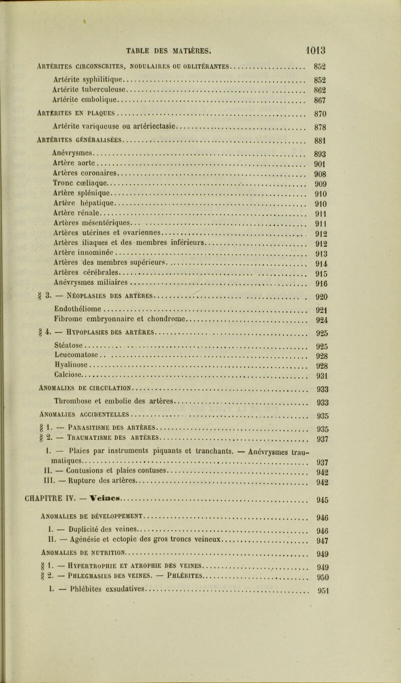 ARTÉRITES circonscrites, NODULAIRES ou oblitérantes 852 Artéi'itc syphilitique 852 Artérite tuberculeuse 862 Arlérile embolique 867 Artérites en plaques 870 Artérite variqueuse ou arlériectasie 878 Artérites généralisées 881 Anévrysmes 893 Artère aorte 901 Artères coronaires 908 Tronc coeliaque - 909 Artère splénique 910 Artère hépatique 910 Artère rénale 911 Artères mésentériques 911 Artères utérines et ovariennes 912 Artères iliaques et des membres inférieurs 912 Artère innominée 913 Artères des membres supérieurs 914 Artères cérébrales 915 Anévrysmes miliaires 916 g 3. — Néoplasies des artères 920 Endothéliome 921 Fibrome embryonnaire et chondrome 924 § 4. — Hypoplasies des artères 925 Stéatose 925 Leucomatose 928 Hyalinose 928 Calciose 93I Anomalies de circulation 933 Thrombose et embolie des artères 933 Anomalies accidentelles 935 § 1. — Parasitisme des artères 935 § 2. — Traumatisme des artères 937 I. — Plaies par instruments piquants et tranchants. — Anévrysmes trau- matiques 937 II. — Contusions et plaies contuses 942 III. — Rupture des artères 942 CHAPITRE IV. — Veines 945 Anomalies de développement 940 I. — Duplicité des veines 945 II. — Agénésie et ectopie des gros troncs veineux 947 Anomalies de nutrition 949 § 1. — Hypertrophie et atrophie des veines 949 ^ 2. — Phlegmasies des veines. — Phlébites 95O