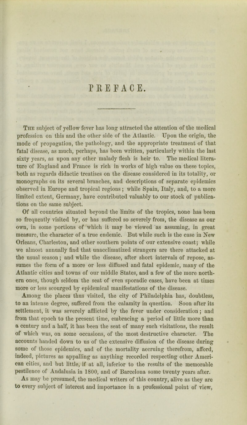 PREFACE. The subject of yellow fever has long attracted the attention of the medical profession on this and the other side of the Atlantic. Upon the origin, the mode of propagation, the pathology, and the appropriate treatment of that fatal disease, as much, perhaps, has been written, particularly within the last sixty years, as upon any other malady flesh is heir to. The medical litera- ture of England and France is rich in works of high value on these topics, both as regards didactic treatises on the disease considered in its totality, or monographs on its several branches, and descriptions of separate epidemics observed in Europe and tropical regions ; while Spain, Italy, and, to a more limited extent, Germany, have contributed valuably to our stock of publica- tions on the same subject. Of all countries situated beyond the limits of the tropics, none has been so frequently visited by, or has suffered so severely from, the disease as our own, in some portions of which it may be viewed as assuming, in great measure, the character of a true endemic. But while such is the case in ISTew Orleans, Charleston, and other southern points of our extensive coast; while we almost annually find that unacclimatized strangers are there attacked at the usual season; and while the disease, after short intervals of repose, as- sumes the form of a more or less diffused and fatal epidemic, many of the Atlantic cities and towns of our middle States, and a few of the more north- ern ones, though seldom the seat of even sporadic cases, have been at times more or less scourged by epidemical manifestations of the disease. Among the places thus visited, the city of Philadelphia has, doubtless, to an intense degree, suffered from the calamity in question. Soon after its settlement, it was severely afflicted by the fever under consideration; and from that epoch to the present time, embracing a period of little more than a century and a half, it has been the seat of many such visitations, the result of which was, on some occasions, of the most destructive character. The accounts handed down to us of the extensive diffusion of the disease during some of those epidemics, and of the mortality accruing therefrom, afford, indeed, pictures as appalling as anything recorded respecting other Ameri- can cities, and but little, if at all, inferior to the results of the memorable pestilence of Andalusia in 1800, and of Barcelona some twenty years after. As may be presumed, the medical writers of this country, alive as they are to every subject of interest and importance in a professional point of view,
