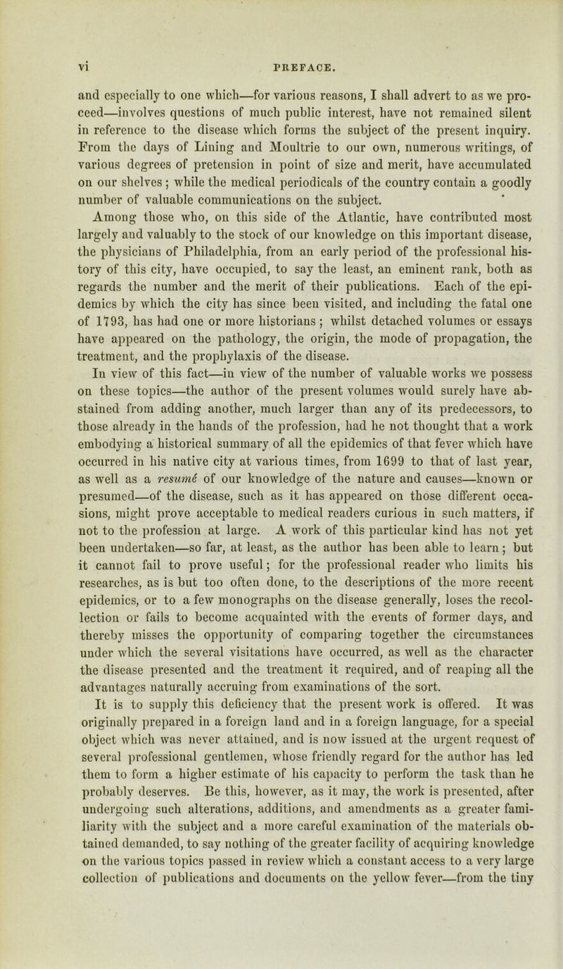 and especially to one which—for various reasons, I shall advert to as we pro- ceed—involves questions of much public interest, have not remained silent in reference to the disease which forms the subject of the present inquiry. From the days of Lining and Moultrie to our own, numerous writings, of various degrees of pretension in point of size and merit, have accumulated on our shelves ; while the medical periodicals of the country contain a goodly number of valuable communications on the subject. Among those who, on this side of the Atlantic, have contributed most largely and valuably to the stock of our knowledge on this important disease, the physicians of Philadelphia, from an early period of the professional his- tory of this city, have occupied, to say the least, an eminent rank, both as regards the number and the merit of their publications. Each of the epi- demics by which the city has since been visited, and including the fatal one of rz93, has had one or more historians ; whilst detached volumes or essays have appeared on the pathology, the origin, the mode of propagation, the treatment, and the prophylaxis of the disease. In view of this fact—in view of the number of valuable works we possess on these topics—the author of the present volumes would surely have ab- stained from adding another, much larger than any of its predecessors, to those already in the hands of the profession, had he not thought that a work embodying a historical summary of all the epidemics of that fever which have occurred in his native city at various times, from 1699 to that of last year, as well as a resume of our knowledge of the nature and causes—known or presumed—of the disease, such as it has appeared on those different occa- sions, might prove acceptable to medical readers curious in such matters, if not to the profession at large. A work of this particular kind has not yet been undertaken—so far, at least, as the author has been able to learn; but it cannot fail to prove useful; for the professional reader who limits his researches, as is but too often done, to the descriptions of the more recent epidemics, or to a few monographs on the disease generally, loses the recol- lection or fails to become acquainted with the events of former days, and thereby misses the opportunity of comparing together the circumstances under w^hich the several visitations have occurred, as well as the character the disease presented and the treatment it required, and of reaping all the advantages naturally accruing from examinations of the sort. It is to supply this deficiency that the present work is offered. It was originally prepared in a foreign laud and in a foreign language, for a special object which was never attained, and is now issued at the urgent request of several professional gentlemen, whose friendly regard for the author has led them to form a higher estimate of his capacity to perform the task than he probably deserves. Be this, however, as it may, the work is presented, after undergoing such alterations, additions, and amendments as a greater fami- liarity with the subject and a more careful examination of the materials ob- tained demanded, to say nothing of the greater facility of acquiring knowledge on the various topics passed in review which a constant access to a very large collection of publications and documents on the yellow fever—from the tiny