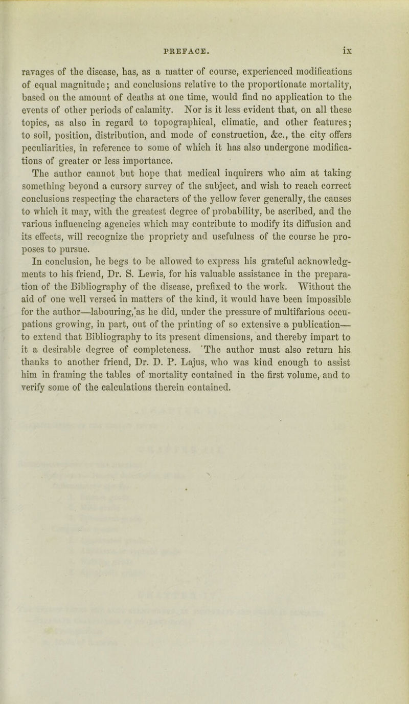 ravages of the disease, has, as a matter of course, experienced modifications of equal magnitude; and conclusions relative to the proportionate mortality, based on the amount of deaths at one time, would find no application to the events of other periods of calamity. Nor is it less evident that, on all these topics, as also in regard to topographical, climatic, and other features; to soil, position, distribution, and mode of construction, &c., the city offers peculiarities, in reference to some of which it has also undergone modifica- tions of greater or less importance. The author cannot but hope that medical inquirers who aim at taking something beyond a cursory survey of the subject, and wish to reach correct conclusions respecting the characters of the yellow fever generally, the causes to which it may, with the greatest degree of probability, be ascribed, and the various influencing agencies which may contribute to modify its diffusion and its effects, will recognize the propriety and usefulness of the course he pro- poses to pursue. In conclusion, he begs to be allowed to express his grateful acknowledg- ments to his friend. Dr. S. Lewis, for his valuable assistance in the prepara- tion of the Bibliography of the disease, prefixed to the work. Without the aid of one well versed in matters of the kind, it would have been impossible for the author—labouring,'as he did, under the pressure of multifarious occu- pations growing, in part, out of the printing of so extensive a publication— to extend that Bibliography to its present dimensions, and thereby impart to it a desirable degree of completeness. 'The author must also return his thanks to another friend. Dr. D. P. Lajus, who was kind enough to assist him in framing the tables of mortality contained in the first volume, and to verify some of the calculations therein contained. N