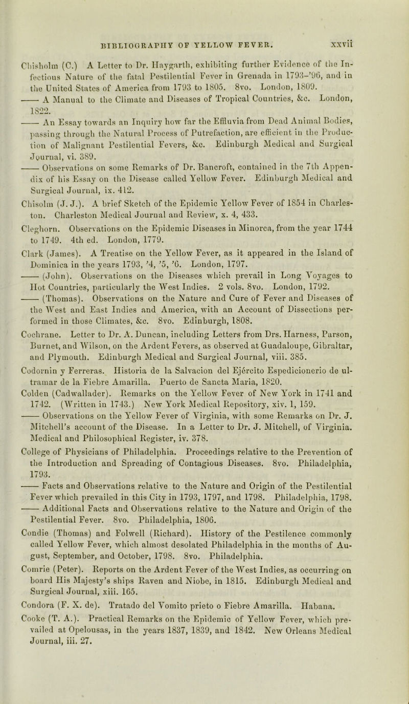 Chisholm (C.) A Letter to Dr. lIayo;arth, exhibiting furtlier Evidence of the In- fections Nature of the fatal Pestilential Fever in Grenada in and in the United States of America from 1793 to 1805. 8vo. London, 1809. A Manual to the Climate and Diseases of Tropical Countries, &c. London, 1822. An Essay towards an Inquiry bow far the Effluvia from Dead Animal Bodies, nassino- throuiih the Natural Process of Putrefaction, are efficient in the Produc- J O O tion of Malignant Pestilential Fevers, &c. Edinburgh Medical and Surgical Journal, vi. 389. Observations on some Remarks of Dr. Bancroft, contained in the 7th Appen- dix of his Essay on the Disease called Yellow Fever. Edinburgh Medical and Surgical Journal, ix. 412. Chisolm (J. J.). A brief Sketch of the Epidemic Yellow Fever of 1854 in Charles- ton. Charleston Medical Journal and Review, x. 4, 433. Cleghorn. Observations on the Epidemic Diseases in Minorca, from the year 1744 to 1749. 4th ed. London, 1779. Clark (James). A Treatise on the Y^ellow Fever, as it appeared in the Island of Dominica in the years 1793, M, ^5, ’G. London, 1797. (John). Observations on the Diseases which prevail in Long Voyages to Hot Countries, particularly the West Indies. 2 vols. 8vo. London, 1792. (Thomas). Observations on the Nature and Cure of Fever and Diseases of the West and East Indies and America, with an Account of Dissections per- formed in those Climates, &c. 8vo. Edinburgh, 1808. Cochrane. Letter to Dr. A. Duncan, including Letters from Drs. Harness, Parson, Burnet, and Wilson, on the Ardent Fevers, as observed at Guadaloupe, Gibraltar, and Plymouth. Edinburgh Medical and Surgical Journal, viii. 385. Codornin y Ferreras. Ilistoria de la Salvacion del Ejercito Espedicionerio de Ul- tramar de la Fiebre Amarilla. Puerto de Sancta Maria, 1820. Golden (Cadwallader). Remarks on the Y^ellow Fever of New Y’^ork in 1741 and 1742. (Written in 1743.) New York Medical Repository, xiv. 1, 159. Observations on the Y^ellow Fever of Virginia, with some Remarks on Dr. J. jMitchelPs account of the Disease. In a Letter to Dr. J. Mitchell, of Virginia. Medical and Philosophical Register, iv. 378. College of Physicians of Philadelphia. Proceedings relative to the Prevention of the Introduction and Spreading of Contagious Diseases. 8vo. Philadelphia, 1793. Facts and Observations relative to the Nature and Origin of the Pestilential Fever which prevailed in this City in 1793, 1797, and 1798. Philadelphia, 1798. Additional Facts and Observations relative to the Nature and Origin of the Pestilential Fever. 8vo. Philadelphia, 1806. Condie (Thomas) and Folwell (Richard). History of the Pestilence commonly called Yellow Fever, which almost desolated Philadelphia in the months of Au- gust, September, and October, 1798. 8vo. Philadelphia. Comrie (Peter). Reports on the Ardent Fever of the West Indies, as occurring on board His Majesty’s ships Raven and Niobe, in 1815. Edinburgh Medical and Surgical Journal, xiii. 165. Condora (F. X. de). Tratado del Vomito prieto o Fiebre Amarilla. Habana. Cooke (T. A,). Practical Remarks on the Epidemic of Yellow Fever, which pre- vailed at Opelousas, in the years 1837, 1839, and 1842. New Orleans Medical