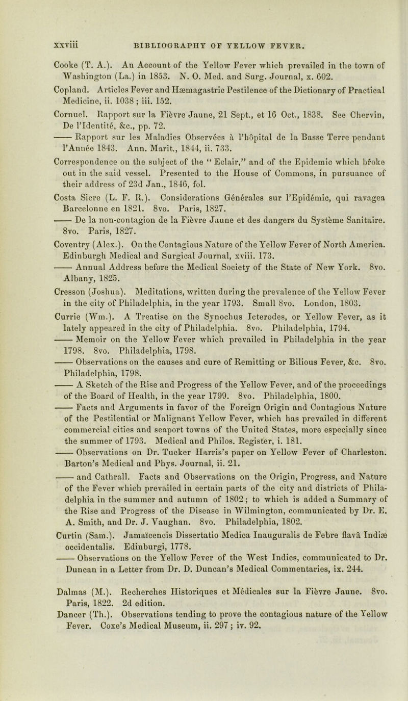 Cooke (T. A.). An Account of the Yellow Fever which prevailed in the town of Washington (La.) in 1853. N. 0. Med. and Surg. Journal, x. 602. Copland. Articles Fever and Iloemagastric Pestilence of the Dictionary of Practical Medicine, ii. 1038 ; iii. 152. Cornuel. Rapport sur la Fifevre Jaune, 21 Sept., et 16 Oct., 1838. See Chervin, De ridentite, &c., pp. 72. Rapport sur les Maladies Observ6es I’hopital de la Basse Terre pendant PAnn^e 1843. Ann. Marit., 1844, ii. 733. Correspondence on the subject of the “ Eclair,’' and of the Epidemic which broke out in the said vessel. Presented to the House of Commons, in pursuance of their address of 23d Jan., 1846, fol. Costa Sicre (L. F. R.). Considerations Generates sur I’Epidemic, qui ravagea Barcelonne en 1821. 8vo. Paris, 1827. De la non-contagion de la Fibvre Jaune et des dangers du Systeme Sanitaire. 8vo. Paris, 1827. Coventry (Alex.). On the Contagious Nature of the Yellow Fever of North America. Edinburgh Medical and Surgical Journal, xviii. 173. Annual Address before the Medical Society of the State of New York. 8vo. Albany, 1825. Cresson (Joshua). Meditations, written during the prevalence of the Yellow Fever in the city of Philadelphia, in the year 1793. Small 8vo. London, 1803. Currie (Wm.). A Treatise on the Synochus Icterodes, or Yellow Fever, as it lately appeared in the city of Philadelphia. 8vo. Philadelphia, 1794. Memoir on the Yellow Fever which prevailed in Philadelphia in the year 1798. 8vo. Philadelphia, 1798. Observations on the causes and cure of Remitting or Bilious Fever, &c. 8vo. Philadelphia, 1798. • A Sketch of the Rise and Progress of the Yellow Fever, and of the proceedings of the Board of Health, in the year 1799. 8vo. Philadelphia, 1800. Facts and Arguments in favor of the Foreign Origin and Contagious Nature of the Pestilential or Malignant Yellow Fever, which has prevailed in different commercial cities and seaport towns of the United States, more especially since the summer of 1793. Medical and Philos. Register, i. 181. Observations on Dr. Tucker Harris’s paper on Yellow Fever of Charleston. Barton’s Medical and Phys. Journal, ii. 21. and Cathrall. Facts and Observations on the Origin, Progress, and Nature of the Fever which prevailed in certain parts of the city and districts of Phila- delphia in the summer and autumn of 1802; to which is added a Summary of the Rise and Progress of the Disease in Wilmington, communicated by Dr. E. A. Smith, and Dr. J. Vaughan. 8vo. Philadelphia, 1802. Curtin (Sam.). Jama'icencis Dissertatio Medica Inauguralis de Febre flava Indice occidentalis. Edinburgi, 1778. Observations on the Yellow Fever of the West Indies, communicated to Dr. Duncan in a Letter from Dr. D. Duncan’s Medical Commentaries, ix. 244. Dalmas (M.). Recherches Historiques et M6dicales sur la Fifevre Jaune. 8vo. Paris, 1822. 2d edition. Dancer (Th.). Observations tending to prove the contagious nature of the Yellow Fever. Coxe’s Medical Museum, ii. 297; iv. 92.